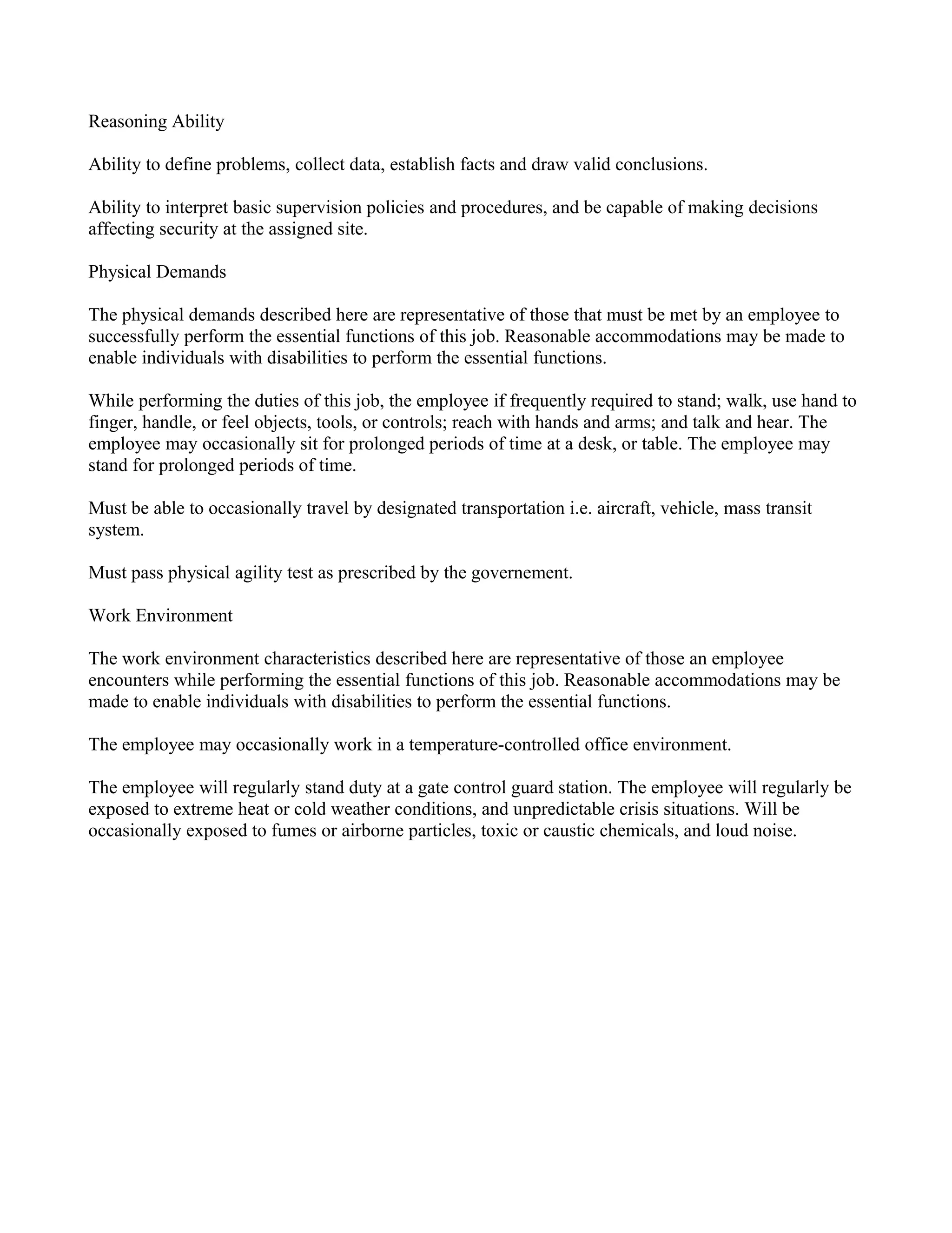 Reasoning Ability

Ability to define problems, collect data, establish facts and draw valid conclusions.

Ability to interpret basic supervision policies and procedures, and be capable of making decisions
affecting security at the assigned site.

Physical Demands

The physical demands described here are representative of those that must be met by an employee to
successfully perform the essential functions of this job. Reasonable accommodations may be made to
enable individuals with disabilities to perform the essential functions.

While performing the duties of this job, the employee if frequently required to stand; walk, use hand to
finger, handle, or feel objects, tools, or controls; reach with hands and arms; and talk and hear. The
employee may occasionally sit for prolonged periods of time at a desk, or table. The employee may
stand for prolonged periods of time.

Must be able to occasionally travel by designated transportation i.e. aircraft, vehicle, mass transit
system.

Must pass physical agility test as prescribed by the governement.

Work Environment

The work environment characteristics described here are representative of those an employee
encounters while performing the essential functions of this job. Reasonable accommodations may be
made to enable individuals with disabilities to perform the essential functions.

The employee may occasionally work in a temperature-controlled office environment.

The employee will regularly stand duty at a gate control guard station. The employee will regularly be
exposed to extreme heat or cold weather conditions, and unpredictable crisis situations. Will be
occasionally exposed to fumes or airborne particles, toxic or caustic chemicals, and loud noise.
 