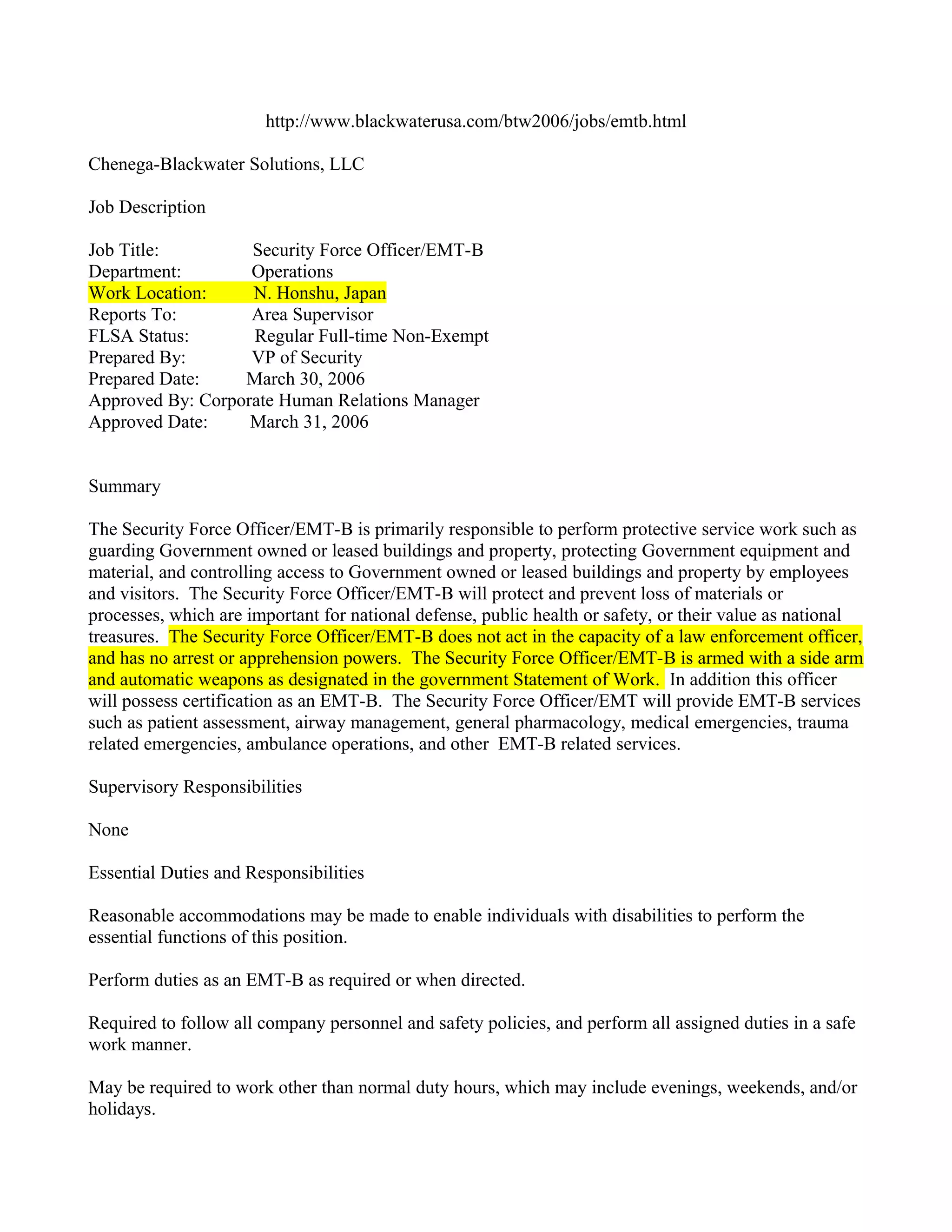 http://www.blackwaterusa.com/btw2006/jobs/emtb.html

Chenega-Blackwater Solutions, LLC

Job Description

Job Title:         Security Force Officer/EMT-B
Department:        Operations
Work Location:     N. Honshu, Japan
Reports To:        Area Supervisor
FLSA Status:       Regular Full-time Non-Exempt
Prepared By:       VP of Security
Prepared Date:    March 30, 2006
Approved By: Corporate Human Relations Manager
Approved Date:     March 31, 2006


Summary

The Security Force Officer/EMT-B is primarily responsible to perform protective service work such as
guarding Government owned or leased buildings and property, protecting Government equipment and
material, and controlling access to Government owned or leased buildings and property by employees
and visitors. The Security Force Officer/EMT-B will protect and prevent loss of materials or
processes, which are important for national defense, public health or safety, or their value as national
treasures. The Security Force Officer/EMT-B does not act in the capacity of a law enforcement officer,
and has no arrest or apprehension powers. The Security Force Officer/EMT-B is armed with a side arm
and automatic weapons as designated in the government Statement of Work. In addition this officer
will possess certification as an EMT-B. The Security Force Officer/EMT will provide EMT-B services
such as patient assessment, airway management, general pharmacology, medical emergencies, trauma
related emergencies, ambulance operations, and other EMT-B related services.

Supervisory Responsibilities

None

Essential Duties and Responsibilities

Reasonable accommodations may be made to enable individuals with disabilities to perform the
essential functions of this position.

Perform duties as an EMT-B as required or when directed.

Required to follow all company personnel and safety policies, and perform all assigned duties in a safe
work manner.

May be required to work other than normal duty hours, which may include evenings, weekends, and/or
holidays.
 