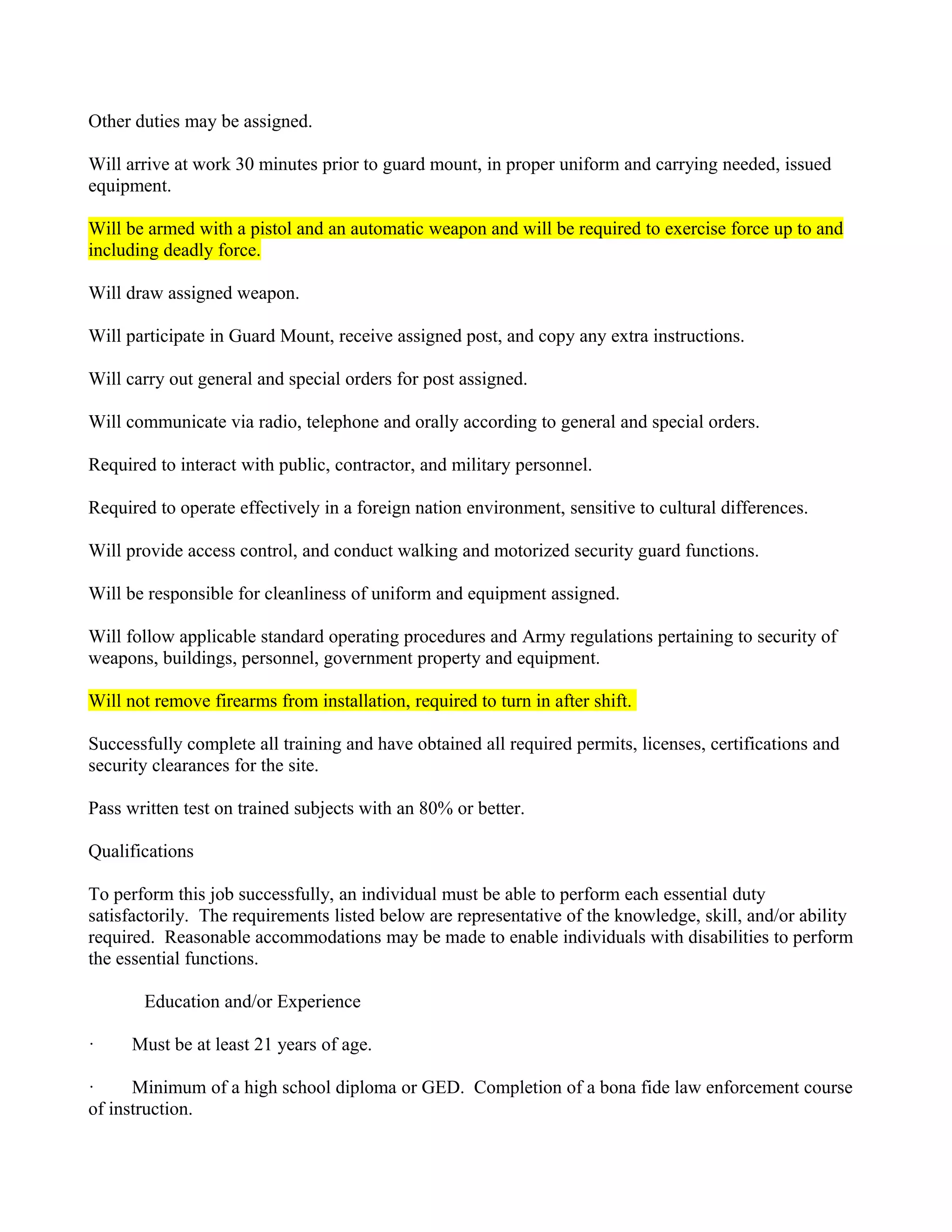 Other duties may be assigned.

Will arrive at work 30 minutes prior to guard mount, in proper uniform and carrying needed, issued
equipment.

Will be armed with a pistol and an automatic weapon and will be required to exercise force up to and
including deadly force.

Will draw assigned weapon.

Will participate in Guard Mount, receive assigned post, and copy any extra instructions.

Will carry out general and special orders for post assigned.

Will communicate via radio, telephone and orally according to general and special orders.

Required to interact with public, contractor, and military personnel.

Required to operate effectively in a foreign nation environment, sensitive to cultural differences.

Will provide access control, and conduct walking and motorized security guard functions.

Will be responsible for cleanliness of uniform and equipment assigned.

Will follow applicable standard operating procedures and Army regulations pertaining to security of
weapons, buildings, personnel, government property and equipment.

Will not remove firearms from installation, required to turn in after shift.

Successfully complete all training and have obtained all required permits, licenses, certifications and
security clearances for the site.

Pass written test on trained subjects with an 80% or better.

Qualifications

To perform this job successfully, an individual must be able to perform each essential duty
satisfactorily. The requirements listed below are representative of the knowledge, skill, and/or ability
required. Reasonable accommodations may be made to enable individuals with disabilities to perform
the essential functions.

       Education and/or Experience

·     Must be at least 21 years of age.

·     Minimum of a high school diploma or GED. Completion of a bona fide law enforcement course
of instruction.
 