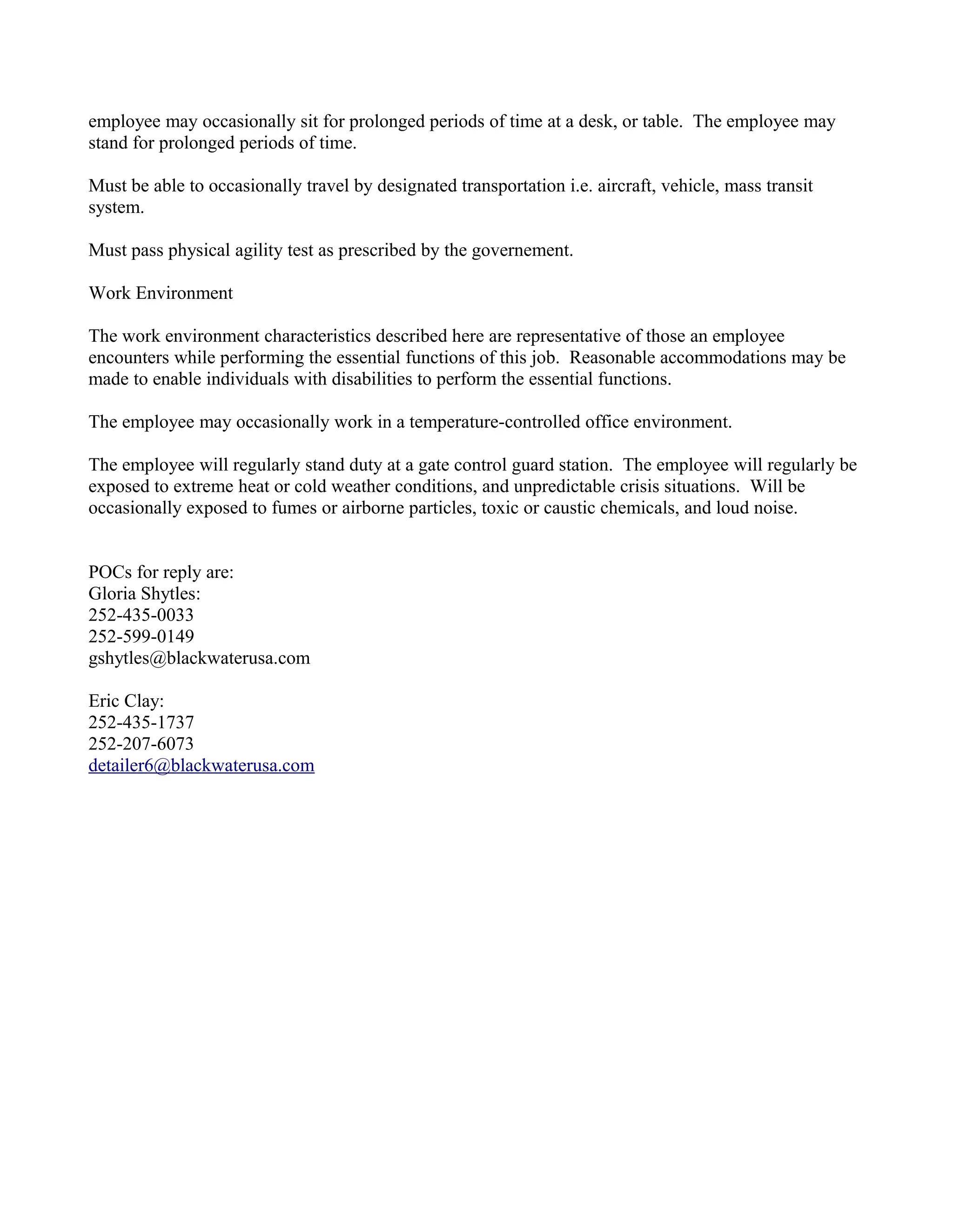 employee may occasionally sit for prolonged periods of time at a desk, or table. The employee may
stand for prolonged periods of time.

Must be able to occasionally travel by designated transportation i.e. aircraft, vehicle, mass transit
system.

Must pass physical agility test as prescribed by the governement.

Work Environment

The work environment characteristics described here are representative of those an employee
encounters while performing the essential functions of this job. Reasonable accommodations may be
made to enable individuals with disabilities to perform the essential functions.

The employee may occasionally work in a temperature-controlled office environment.

The employee will regularly stand duty at a gate control guard station. The employee will regularly be
exposed to extreme heat or cold weather conditions, and unpredictable crisis situations. Will be
occasionally exposed to fumes or airborne particles, toxic or caustic chemicals, and loud noise.


POCs for reply are:
Gloria Shytles:
252-435-0033
252-599-0149
gshytles@blackwaterusa.com

Eric Clay:
252-435-1737
252-207-6073
detailer6@blackwaterusa.com
 