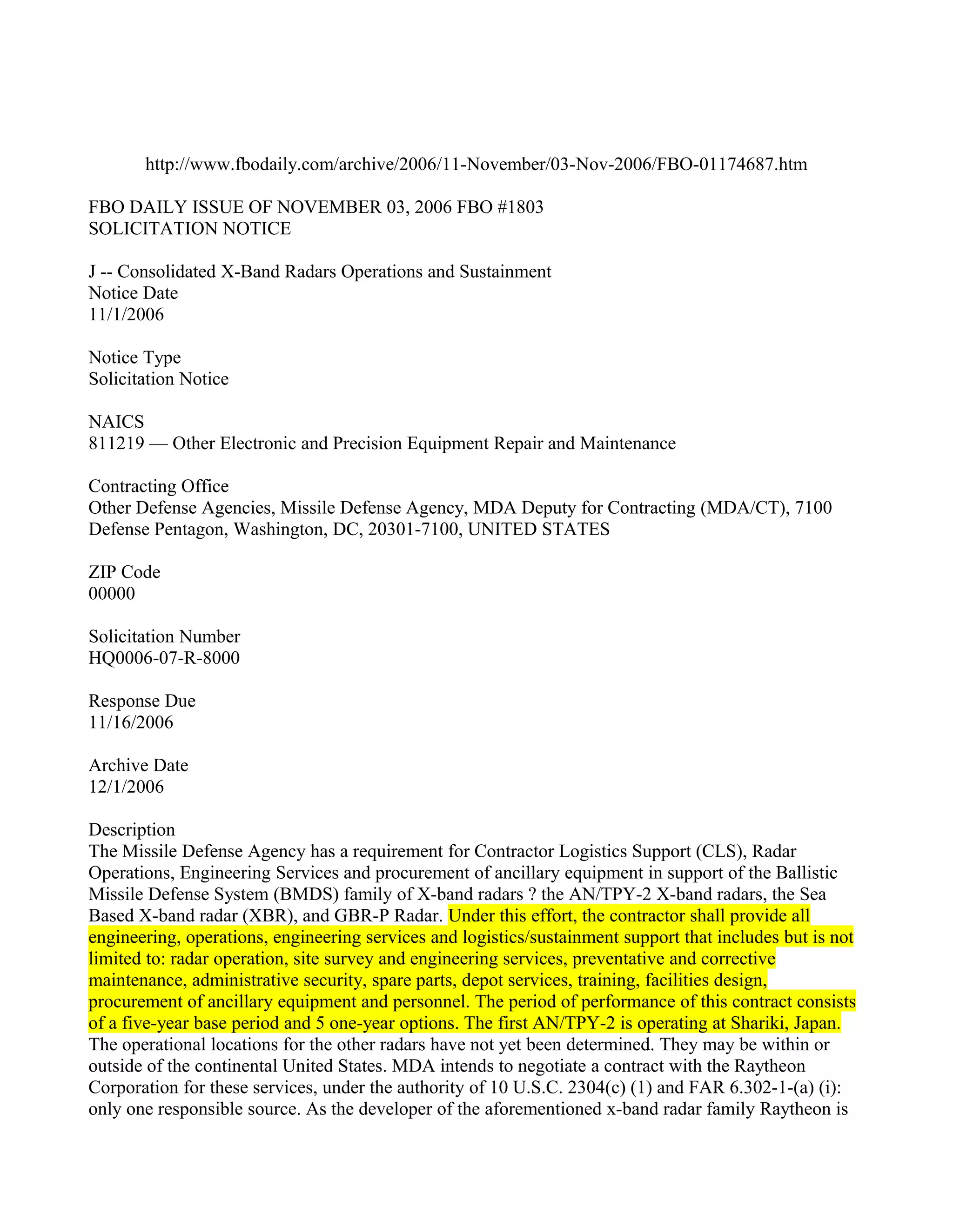 http://www.fbodaily.com/archive/2006/11-November/03-Nov-2006/FBO-01174687.htm

FBO DAILY ISSUE OF NOVEMBER 03, 2006 FBO #1803
SOLICITATION NOTICE

J -- Consolidated X-Band Radars Operations and Sustainment
Notice Date
11/1/2006

Notice Type
Solicitation Notice

NAICS
811219 — Other Electronic and Precision Equipment Repair and Maintenance

Contracting Office
Other Defense Agencies, Missile Defense Agency, MDA Deputy for Contracting (MDA/CT), 7100
Defense Pentagon, Washington, DC, 20301-7100, UNITED STATES

ZIP Code
00000

Solicitation Number
HQ0006-07-R-8000

Response Due
11/16/2006

Archive Date
12/1/2006

Description
The Missile Defense Agency has a requirement for Contractor Logistics Support (CLS), Radar
Operations, Engineering Services and procurement of ancillary equipment in support of the Ballistic
Missile Defense System (BMDS) family of X-band radars ? the AN/TPY-2 X-band radars, the Sea
Based X-band radar (XBR), and GBR-P Radar. Under this effort, the contractor shall provide all
engineering, operations, engineering services and logistics/sustainment support that includes but is not
limited to: radar operation, site survey and engineering services, preventative and corrective
maintenance, administrative security, spare parts, depot services, training, facilities design,
procurement of ancillary equipment and personnel. The period of performance of this contract consists
of a five-year base period and 5 one-year options. The first AN/TPY-2 is operating at Shariki, Japan.
The operational locations for the other radars have not yet been determined. They may be within or
outside of the continental United States. MDA intends to negotiate a contract with the Raytheon
Corporation for these services, under the authority of 10 U.S.C. 2304(c) (1) and FAR 6.302-1-(a) (i):
only one responsible source. As the developer of the aforementioned x-band radar family Raytheon is
 