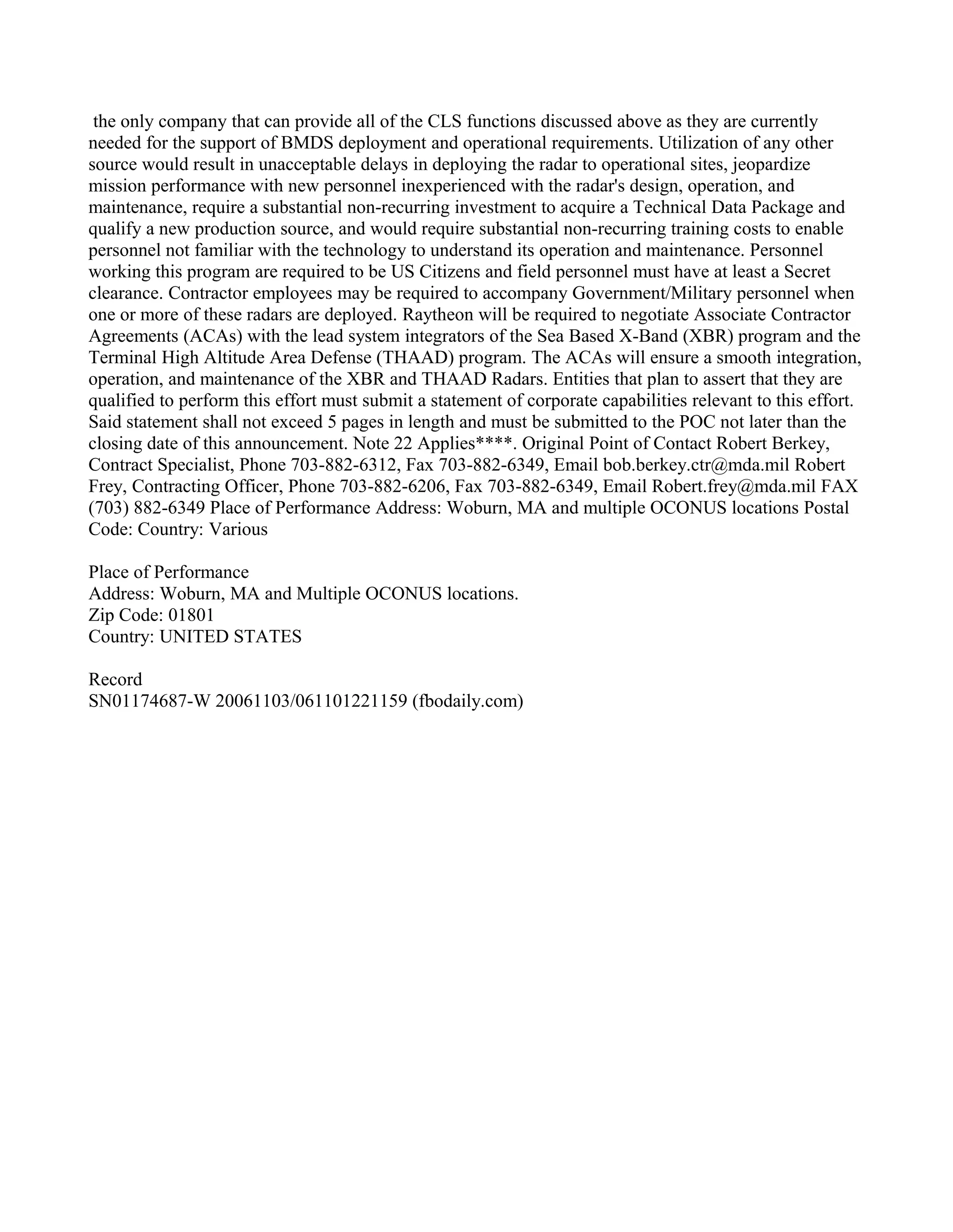 the only company that can provide all of the CLS functions discussed above as they are currently
needed for the support of BMDS deployment and operational requirements. Utilization of any other
source would result in unacceptable delays in deploying the radar to operational sites, jeopardize
mission performance with new personnel inexperienced with the radar's design, operation, and
maintenance, require a substantial non-recurring investment to acquire a Technical Data Package and
qualify a new production source, and would require substantial non-recurring training costs to enable
personnel not familiar with the technology to understand its operation and maintenance. Personnel
working this program are required to be US Citizens and field personnel must have at least a Secret
clearance. Contractor employees may be required to accompany Government/Military personnel when
one or more of these radars are deployed. Raytheon will be required to negotiate Associate Contractor
Agreements (ACAs) with the lead system integrators of the Sea Based X-Band (XBR) program and the
Terminal High Altitude Area Defense (THAAD) program. The ACAs will ensure a smooth integration,
operation, and maintenance of the XBR and THAAD Radars. Entities that plan to assert that they are
qualified to perform this effort must submit a statement of corporate capabilities relevant to this effort.
Said statement shall not exceed 5 pages in length and must be submitted to the POC not later than the
closing date of this announcement. Note 22 Applies****. Original Point of Contact Robert Berkey,
Contract Specialist, Phone 703-882-6312, Fax 703-882-6349, Email bob.berkey.ctr@mda.mil Robert
Frey, Contracting Officer, Phone 703-882-6206, Fax 703-882-6349, Email Robert.frey@mda.mil FAX
(703) 882-6349 Place of Performance Address: Woburn, MA and multiple OCONUS locations Postal
Code: Country: Various

Place of Performance
Address: Woburn, MA and Multiple OCONUS locations.
Zip Code: 01801
Country: UNITED STATES

Record
SN01174687-W 20061103/061101221159 (fbodaily.com)
 
