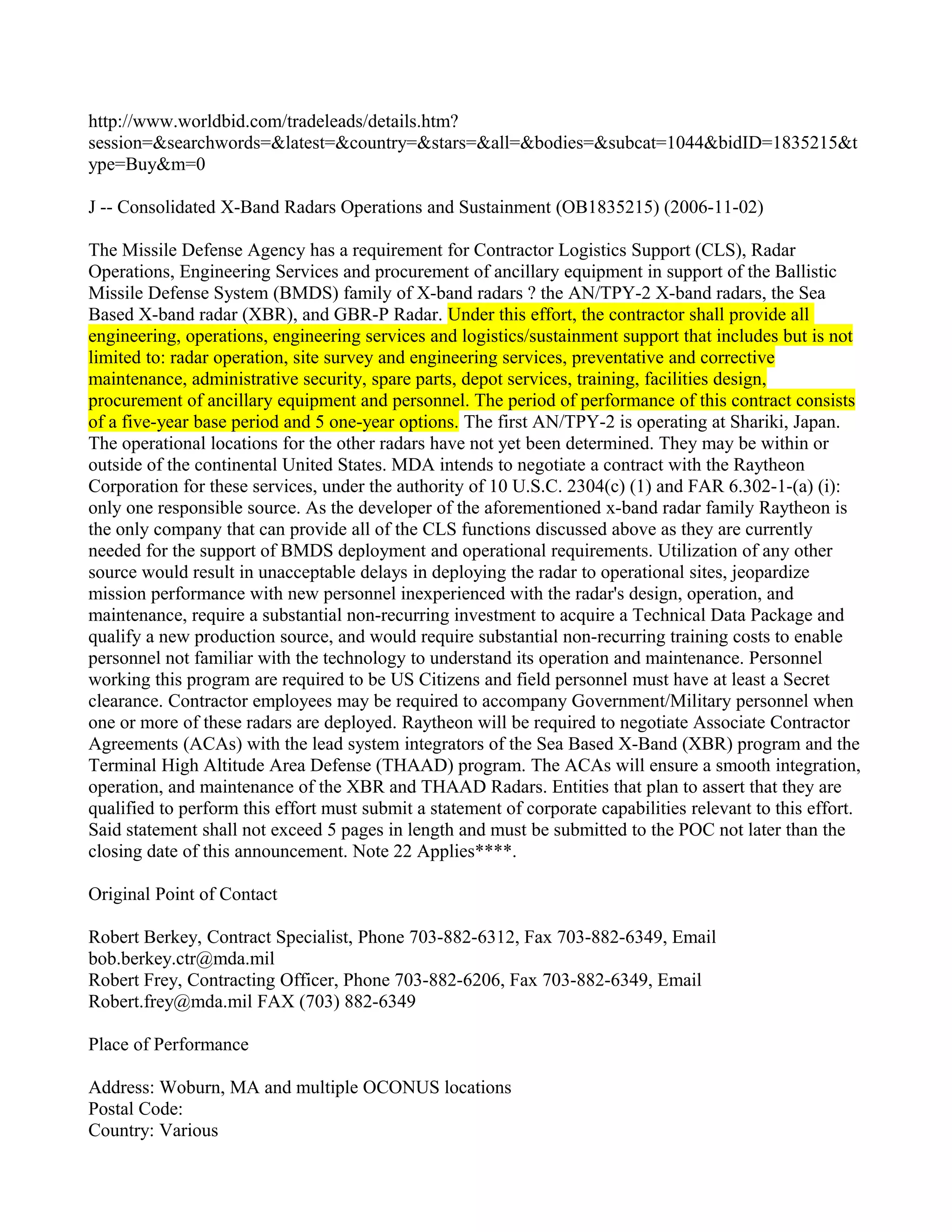 http://www.worldbid.com/tradeleads/details.htm?
session=&searchwords=&latest=&country=&stars=&all=&bodies=&subcat=1044&bidID=1835215&t
ype=Buy&m=0

J -- Consolidated X-Band Radars Operations and Sustainment (OB1835215) (2006-11-02)

The Missile Defense Agency has a requirement for Contractor Logistics Support (CLS), Radar
Operations, Engineering Services and procurement of ancillary equipment in support of the Ballistic
Missile Defense System (BMDS) family of X-band radars ? the AN/TPY-2 X-band radars, the Sea
Based X-band radar (XBR), and GBR-P Radar. Under this effort, the contractor shall provide all
engineering, operations, engineering services and logistics/sustainment support that includes but is not
limited to: radar operation, site survey and engineering services, preventative and corrective
maintenance, administrative security, spare parts, depot services, training, facilities design,
procurement of ancillary equipment and personnel. The period of performance of this contract consists
of a five-year base period and 5 one-year options. The first AN/TPY-2 is operating at Shariki, Japan.
The operational locations for the other radars have not yet been determined. They may be within or
outside of the continental United States. MDA intends to negotiate a contract with the Raytheon
Corporation for these services, under the authority of 10 U.S.C. 2304(c) (1) and FAR 6.302-1-(a) (i):
only one responsible source. As the developer of the aforementioned x-band radar family Raytheon is
the only company that can provide all of the CLS functions discussed above as they are currently
needed for the support of BMDS deployment and operational requirements. Utilization of any other
source would result in unacceptable delays in deploying the radar to operational sites, jeopardize
mission performance with new personnel inexperienced with the radar's design, operation, and
maintenance, require a substantial non-recurring investment to acquire a Technical Data Package and
qualify a new production source, and would require substantial non-recurring training costs to enable
personnel not familiar with the technology to understand its operation and maintenance. Personnel
working this program are required to be US Citizens and field personnel must have at least a Secret
clearance. Contractor employees may be required to accompany Government/Military personnel when
one or more of these radars are deployed. Raytheon will be required to negotiate Associate Contractor
Agreements (ACAs) with the lead system integrators of the Sea Based X-Band (XBR) program and the
Terminal High Altitude Area Defense (THAAD) program. The ACAs will ensure a smooth integration,
operation, and maintenance of the XBR and THAAD Radars. Entities that plan to assert that they are
qualified to perform this effort must submit a statement of corporate capabilities relevant to this effort.
Said statement shall not exceed 5 pages in length and must be submitted to the POC not later than the
closing date of this announcement. Note 22 Applies****.

Original Point of Contact

Robert Berkey, Contract Specialist, Phone 703-882-6312, Fax 703-882-6349, Email
bob.berkey.ctr@mda.mil
Robert Frey, Contracting Officer, Phone 703-882-6206, Fax 703-882-6349, Email
Robert.frey@mda.mil FAX (703) 882-6349

Place of Performance

Address: Woburn, MA and multiple OCONUS locations
Postal Code:
Country: Various
 