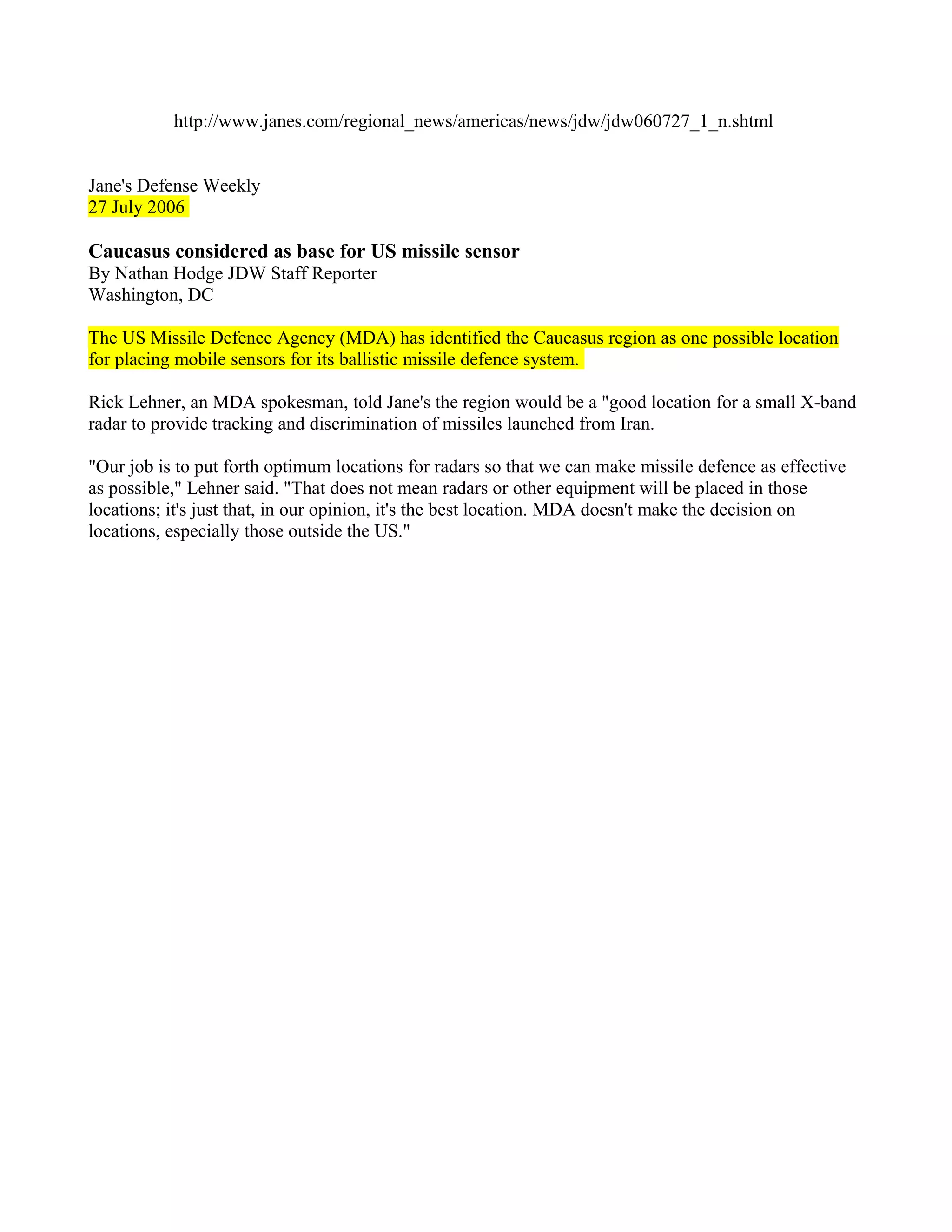 http://www.janes.com/regional_news/americas/news/jdw/jdw060727_1_n.shtml


Jane's Defense Weekly
27 July 2006

Caucasus considered as base for US missile sensor
By Nathan Hodge JDW Staff Reporter
Washington, DC

The US Missile Defence Agency (MDA) has identified the Caucasus region as one possible location
for placing mobile sensors for its ballistic missile defence system.

Rick Lehner, an MDA spokesman, told Jane's the region would be a "good location for a small X-band
radar to provide tracking and discrimination of missiles launched from Iran.

"Our job is to put forth optimum locations for radars so that we can make missile defence as effective
as possible," Lehner said. "That does not mean radars or other equipment will be placed in those
locations; it's just that, in our opinion, it's the best location. MDA doesn't make the decision on
locations, especially those outside the US."
 