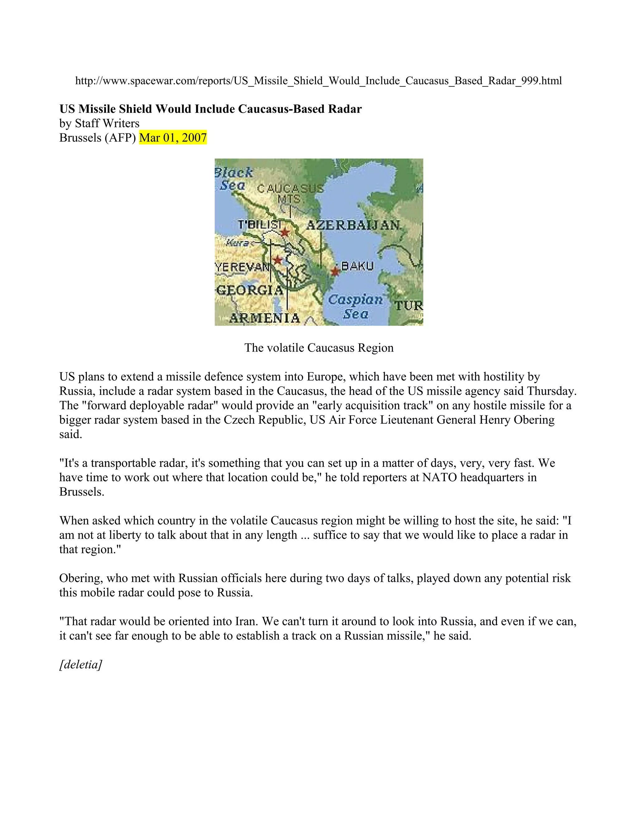 http://www.spacewar.com/reports/US_Missile_Shield_Would_Include_Caucasus_Based_Radar_999.html

US Missile Shield Would Include Caucasus-Based Radar
by Staff Writers
Brussels (AFP) Mar 01, 2007




                                      The volatile Caucasus Region

US plans to extend a missile defence system into Europe, which have been met with hostility by
Russia, include a radar system based in the Caucasus, the head of the US missile agency said Thursday.
The "forward deployable radar" would provide an "early acquisition track" on any hostile missile for a
bigger radar system based in the Czech Republic, US Air Force Lieutenant General Henry Obering
said.

"It's a transportable radar, it's something that you can set up in a matter of days, very, very fast. We
have time to work out where that location could be," he told reporters at NATO headquarters in
Brussels.

When asked which country in the volatile Caucasus region might be willing to host the site, he said: "I
am not at liberty to talk about that in any length ... suffice to say that we would like to place a radar in
that region."

Obering, who met with Russian officials here during two days of talks, played down any potential risk
this mobile radar could pose to Russia.

"That radar would be oriented into Iran. We can't turn it around to look into Russia, and even if we can,
it can't see far enough to be able to establish a track on a Russian missile," he said.

[deletia]
 