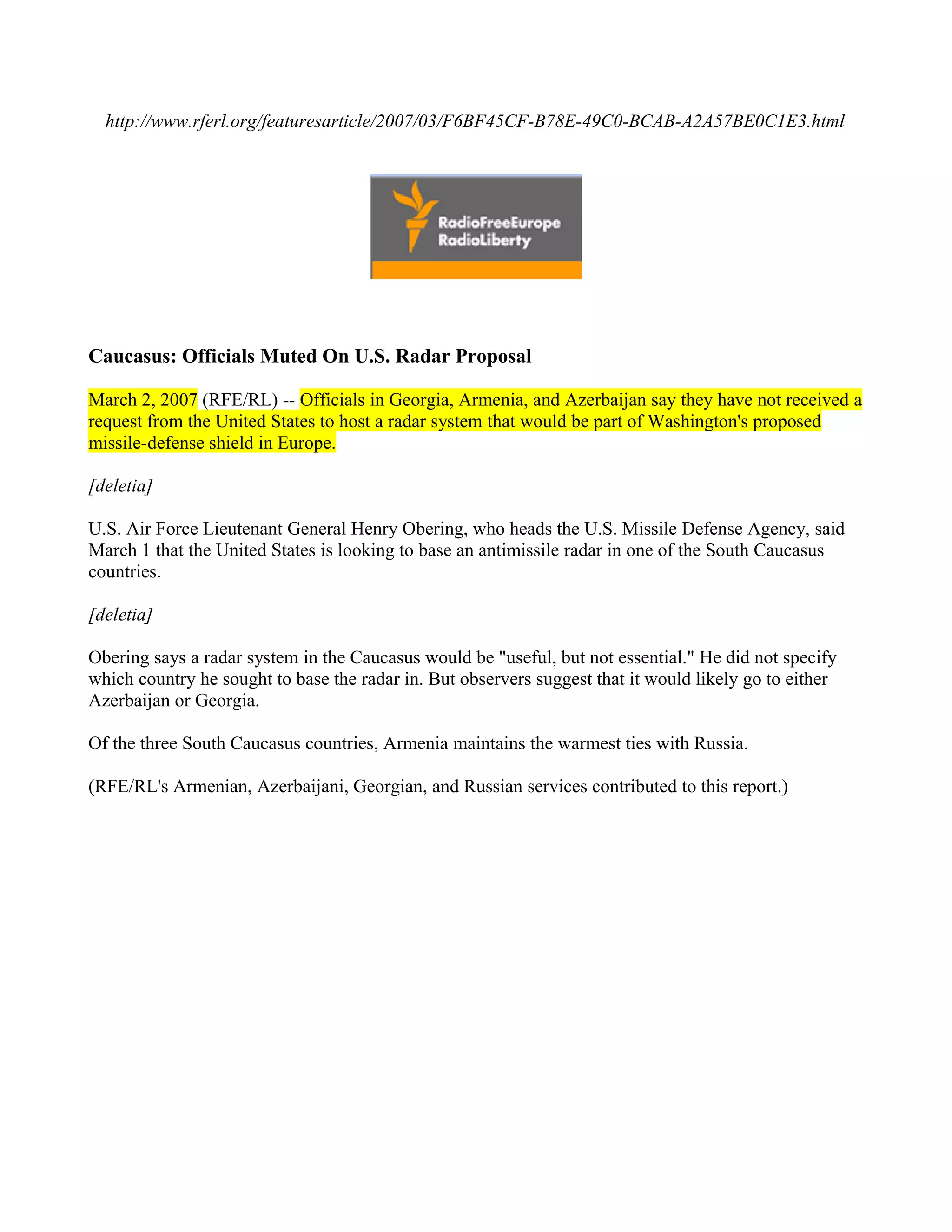 http://www.rferl.org/featuresarticle/2007/03/F6BF45CF-B78E-49C0-BCAB-A2A57BE0C1E3.html




Caucasus: Officials Muted On U.S. Radar Proposal

March 2, 2007 (RFE/RL) -- Officials in Georgia, Armenia, and Azerbaijan say they have not received a
request from the United States to host a radar system that would be part of Washington's proposed
missile-defense shield in Europe.

[deletia]

U.S. Air Force Lieutenant General Henry Obering, who heads the U.S. Missile Defense Agency, said
March 1 that the United States is looking to base an antimissile radar in one of the South Caucasus
countries.

[deletia]

Obering says a radar system in the Caucasus would be "useful, but not essential." He did not specify
which country he sought to base the radar in. But observers suggest that it would likely go to either
Azerbaijan or Georgia.

Of the three South Caucasus countries, Armenia maintains the warmest ties with Russia.

(RFE/RL's Armenian, Azerbaijani, Georgian, and Russian services contributed to this report.)
 