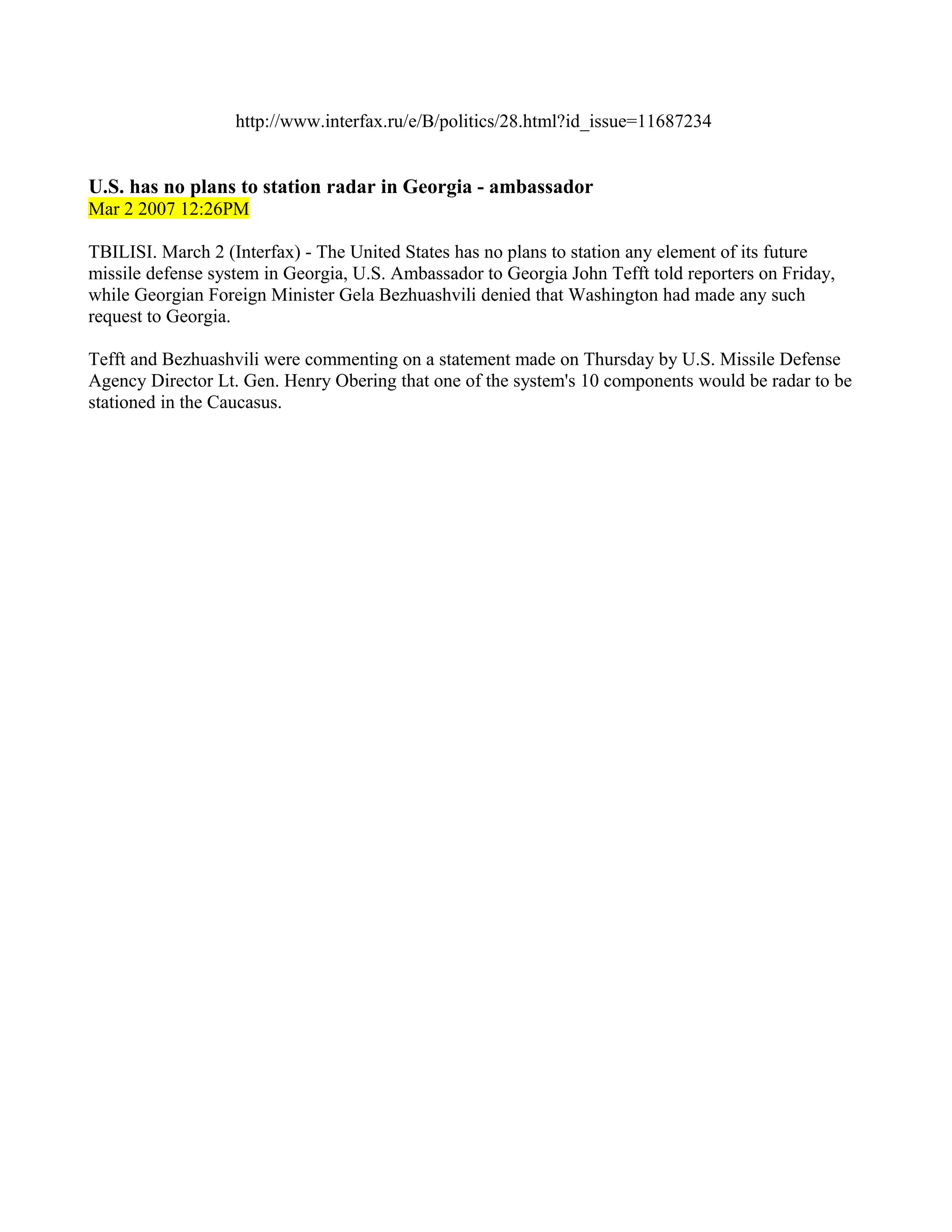 http://www.interfax.ru/e/B/politics/28.html?id_issue=11687234


U.S. has no plans to station radar in Georgia - ambassador
Mar 2 2007 12:26PM

TBILISI. March 2 (Interfax) - The United States has no plans to station any element of its future
missile defense system in Georgia, U.S. Ambassador to Georgia John Tefft told reporters on Friday,
while Georgian Foreign Minister Gela Bezhuashvili denied that Washington had made any such
request to Georgia.

Tefft and Bezhuashvili were commenting on a statement made on Thursday by U.S. Missile Defense
Agency Director Lt. Gen. Henry Obering that one of the system's 10 components would be radar to be
stationed in the Caucasus.
 