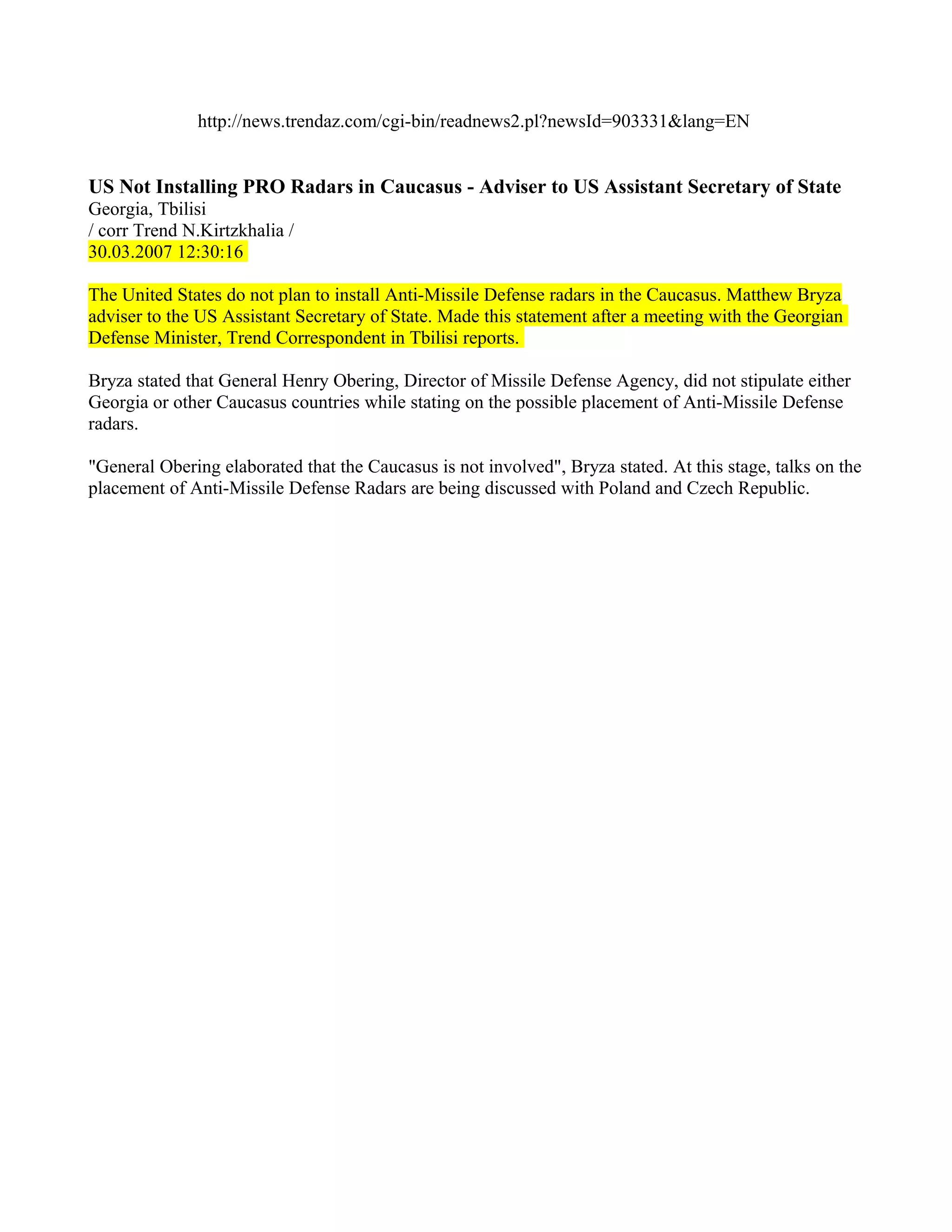 http://news.trendaz.com/cgi-bin/readnews2.pl?newsId=903331&lang=EN


US Not Installing PRO Radars in Caucasus - Adviser to US Assistant Secretary of State
Georgia, Tbilisi
/ corr Trend N.Kirtzkhalia /
30.03.2007 12:30:16

The United States do not plan to install Anti-Missile Defense radars in the Caucasus. Matthew Bryza
adviser to the US Assistant Secretary of State. Made this statement after a meeting with the Georgian
Defense Minister, Trend Correspondent in Tbilisi reports.

Bryza stated that General Henry Obering, Director of Missile Defense Agency, did not stipulate either
Georgia or other Caucasus countries while stating on the possible placement of Anti-Missile Defense
radars.

"General Obering elaborated that the Caucasus is not involved", Bryza stated. At this stage, talks on the
placement of Anti-Missile Defense Radars are being discussed with Poland and Czech Republic.
 