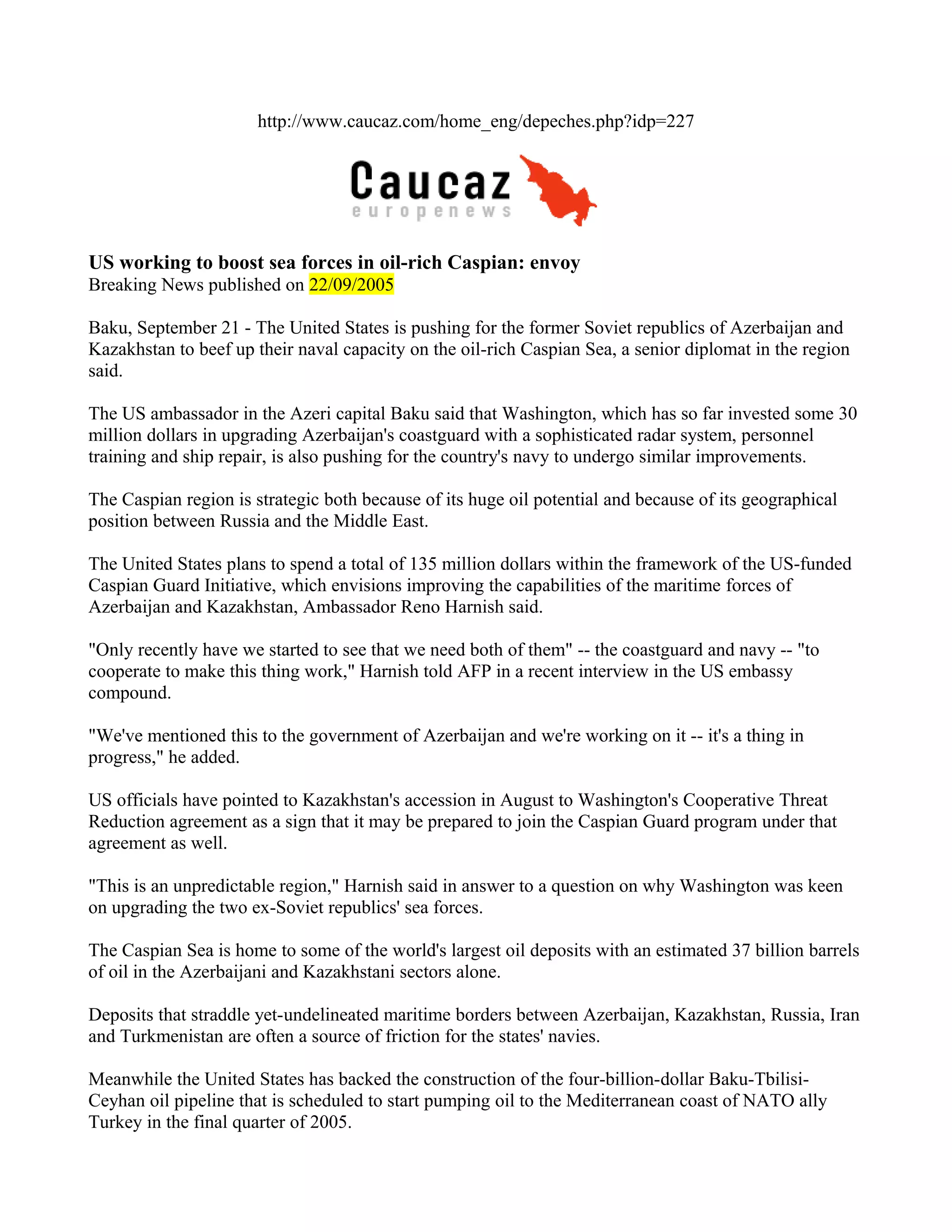 http://www.caucaz.com/home_eng/depeches.php?idp=227




US working to boost sea forces in oil-rich Caspian: envoy
Breaking News published on 22/09/2005

Baku, September 21 - The United States is pushing for the former Soviet republics of Azerbaijan and
Kazakhstan to beef up their naval capacity on the oil-rich Caspian Sea, a senior diplomat in the region
said.

The US ambassador in the Azeri capital Baku said that Washington, which has so far invested some 30
million dollars in upgrading Azerbaijan's coastguard with a sophisticated radar system, personnel
training and ship repair, is also pushing for the country's navy to undergo similar improvements.

The Caspian region is strategic both because of its huge oil potential and because of its geographical
position between Russia and the Middle East.

The United States plans to spend a total of 135 million dollars within the framework of the US-funded
Caspian Guard Initiative, which envisions improving the capabilities of the maritime forces of
Azerbaijan and Kazakhstan, Ambassador Reno Harnish said.

"Only recently have we started to see that we need both of them" -- the coastguard and navy -- "to
cooperate to make this thing work," Harnish told AFP in a recent interview in the US embassy
compound.

"We've mentioned this to the government of Azerbaijan and we're working on it -- it's a thing in
progress," he added.

US officials have pointed to Kazakhstan's accession in August to Washington's Cooperative Threat
Reduction agreement as a sign that it may be prepared to join the Caspian Guard program under that
agreement as well.

"This is an unpredictable region," Harnish said in answer to a question on why Washington was keen
on upgrading the two ex-Soviet republics' sea forces.

The Caspian Sea is home to some of the world's largest oil deposits with an estimated 37 billion barrels
of oil in the Azerbaijani and Kazakhstani sectors alone.

Deposits that straddle yet-undelineated maritime borders between Azerbaijan, Kazakhstan, Russia, Iran
and Turkmenistan are often a source of friction for the states' navies.

Meanwhile the United States has backed the construction of the four-billion-dollar Baku-Tbilisi-
Ceyhan oil pipeline that is scheduled to start pumping oil to the Mediterranean coast of NATO ally
Turkey in the final quarter of 2005.
 