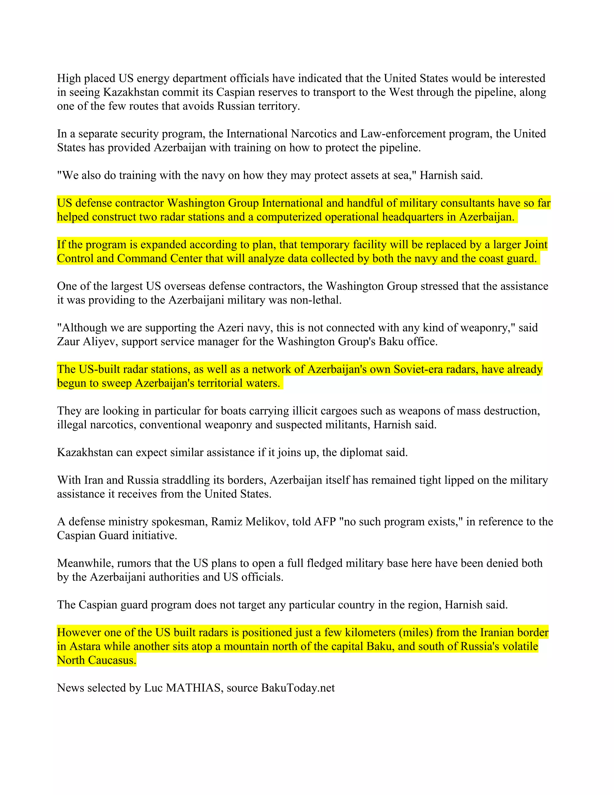 High placed US energy department officials have indicated that the United States would be interested
in seeing Kazakhstan commit its Caspian reserves to transport to the West through the pipeline, along
one of the few routes that avoids Russian territory.

In a separate security program, the International Narcotics and Law-enforcement program, the United
States has provided Azerbaijan with training on how to protect the pipeline.

"We also do training with the navy on how they may protect assets at sea," Harnish said.

US defense contractor Washington Group International and handful of military consultants have so far
helped construct two radar stations and a computerized operational headquarters in Azerbaijan.

If the program is expanded according to plan, that temporary facility will be replaced by a larger Joint
Control and Command Center that will analyze data collected by both the navy and the coast guard.

One of the largest US overseas defense contractors, the Washington Group stressed that the assistance
it was providing to the Azerbaijani military was non-lethal.

"Although we are supporting the Azeri navy, this is not connected with any kind of weaponry," said
Zaur Aliyev, support service manager for the Washington Group's Baku office.

The US-built radar stations, as well as a network of Azerbaijan's own Soviet-era radars, have already
begun to sweep Azerbaijan's territorial waters.

They are looking in particular for boats carrying illicit cargoes such as weapons of mass destruction,
illegal narcotics, conventional weaponry and suspected militants, Harnish said.

Kazakhstan can expect similar assistance if it joins up, the diplomat said.

With Iran and Russia straddling its borders, Azerbaijan itself has remained tight lipped on the military
assistance it receives from the United States.

A defense ministry spokesman, Ramiz Melikov, told AFP "no such program exists," in reference to the
Caspian Guard initiative.

Meanwhile, rumors that the US plans to open a full fledged military base here have been denied both
by the Azerbaijani authorities and US officials.

The Caspian guard program does not target any particular country in the region, Harnish said.

However one of the US built radars is positioned just a few kilometers (miles) from the Iranian border
in Astara while another sits atop a mountain north of the capital Baku, and south of Russia's volatile
North Caucasus.

News selected by Luc MATHIAS, source BakuToday.net
 