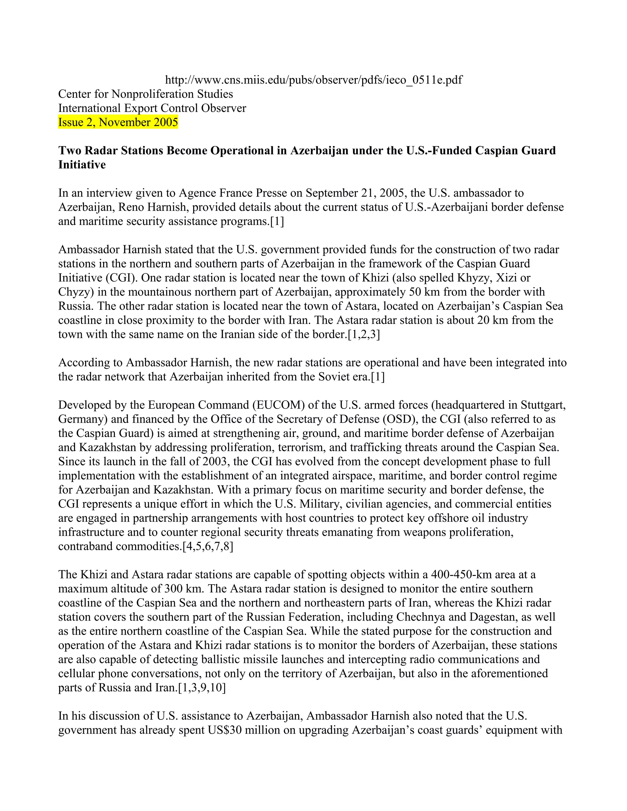 http://www.cns.miis.edu/pubs/observer/pdfs/ieco_0511e.pdf
Center for Nonproliferation Studies
International Export Control Observer
Issue 2, November 2005

Two Radar Stations Become Operational in Azerbaijan under the U.S.-Funded Caspian Guard
Initiative

In an interview given to Agence France Presse on September 21, 2005, the U.S. ambassador to
Azerbaijan, Reno Harnish, provided details about the current status of U.S.-Azerbaijani border defense
and maritime security assistance programs.[1]

Ambassador Harnish stated that the U.S. government provided funds for the construction of two radar
stations in the northern and southern parts of Azerbaijan in the framework of the Caspian Guard
Initiative (CGI). One radar station is located near the town of Khizi (also spelled Khyzy, Xizi or
Chyzy) in the mountainous northern part of Azerbaijan, approximately 50 km from the border with
Russia. The other radar station is located near the town of Astara, located on Azerbaijan’s Caspian Sea
coastline in close proximity to the border with Iran. The Astara radar station is about 20 km from the
town with the same name on the Iranian side of the border.[1,2,3]

According to Ambassador Harnish, the new radar stations are operational and have been integrated into
the radar network that Azerbaijan inherited from the Soviet era.[1]

Developed by the European Command (EUCOM) of the U.S. armed forces (headquartered in Stuttgart,
Germany) and financed by the Office of the Secretary of Defense (OSD), the CGI (also referred to as
the Caspian Guard) is aimed at strengthening air, ground, and maritime border defense of Azerbaijan
and Kazakhstan by addressing proliferation, terrorism, and trafficking threats around the Caspian Sea.
Since its launch in the fall of 2003, the CGI has evolved from the concept development phase to full
implementation with the establishment of an integrated airspace, maritime, and border control regime
for Azerbaijan and Kazakhstan. With a primary focus on maritime security and border defense, the
CGI represents a unique effort in which the U.S. Military, civilian agencies, and commercial entities
are engaged in partnership arrangements with host countries to protect key offshore oil industry
infrastructure and to counter regional security threats emanating from weapons proliferation,
contraband commodities.[4,5,6,7,8]

The Khizi and Astara radar stations are capable of spotting objects within a 400-450-km area at a
maximum altitude of 300 km. The Astara radar station is designed to monitor the entire southern
coastline of the Caspian Sea and the northern and northeastern parts of Iran, whereas the Khizi radar
station covers the southern part of the Russian Federation, including Chechnya and Dagestan, as well
as the entire northern coastline of the Caspian Sea. While the stated purpose for the construction and
operation of the Astara and Khizi radar stations is to monitor the borders of Azerbaijan, these stations
are also capable of detecting ballistic missile launches and intercepting radio communications and
cellular phone conversations, not only on the territory of Azerbaijan, but also in the aforementioned
parts of Russia and Iran.[1,3,9,10]

In his discussion of U.S. assistance to Azerbaijan, Ambassador Harnish also noted that the U.S.
government has already spent US$30 million on upgrading Azerbaijan’s coast guards’ equipment with
 