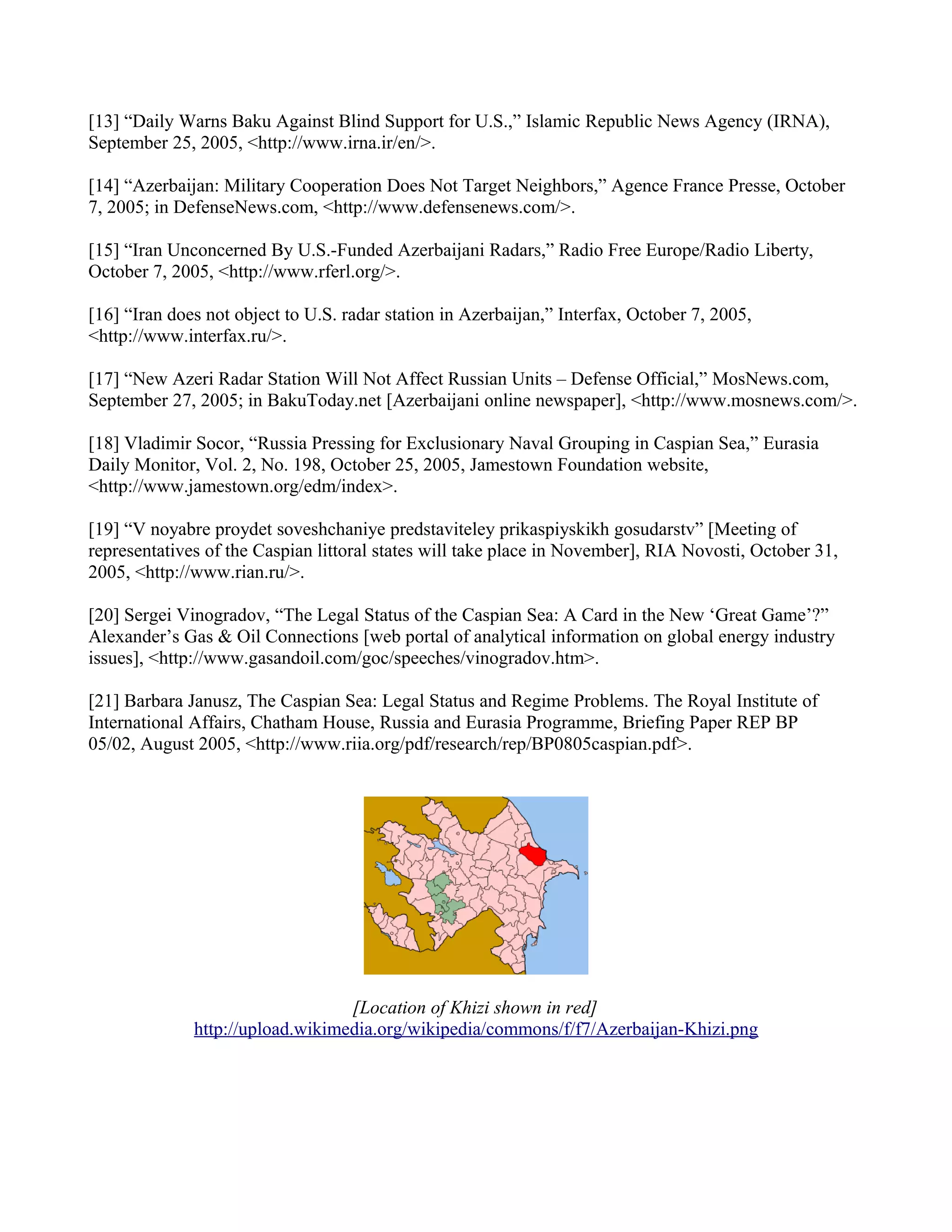 [13] “Daily Warns Baku Against Blind Support for U.S.,” Islamic Republic News Agency (IRNA),
September 25, 2005, <http://www.irna.ir/en/>.

[14] “Azerbaijan: Military Cooperation Does Not Target Neighbors,” Agence France Presse, October
7, 2005; in DefenseNews.com, <http://www.defensenews.com/>.

[15] “Iran Unconcerned By U.S.-Funded Azerbaijani Radars,” Radio Free Europe/Radio Liberty,
October 7, 2005, <http://www.rferl.org/>.

[16] “Iran does not object to U.S. radar station in Azerbaijan,” Interfax, October 7, 2005,
<http://www.interfax.ru/>.

[17] “New Azeri Radar Station Will Not Affect Russian Units – Defense Official,” MosNews.com,
September 27, 2005; in BakuToday.net [Azerbaijani online newspaper], <http://www.mosnews.com/>.

[18] Vladimir Socor, “Russia Pressing for Exclusionary Naval Grouping in Caspian Sea,” Eurasia
Daily Monitor, Vol. 2, No. 198, October 25, 2005, Jamestown Foundation website,
<http://www.jamestown.org/edm/index>.

[19] “V noyabre proydet soveshchaniye predstaviteley prikaspiyskikh gosudarstv” [Meeting of
representatives of the Caspian littoral states will take place in November], RIA Novosti, October 31,
2005, <http://www.rian.ru/>.

[20] Sergei Vinogradov, “The Legal Status of the Caspian Sea: A Card in the New ‘Great Game’?”
Alexander’s Gas & Oil Connections [web portal of analytical information on global energy industry
issues], <http://www.gasandoil.com/goc/speeches/vinogradov.htm>.

[21] Barbara Janusz, The Caspian Sea: Legal Status and Regime Problems. The Royal Institute of
International Affairs, Chatham House, Russia and Eurasia Programme, Briefing Paper REP BP
05/02, August 2005, <http://www.riia.org/pdf/research/rep/BP0805caspian.pdf>.




                                  [Location of Khizi shown in red]
              http://upload.wikimedia.org/wikipedia/commons/f/f7/Azerbaijan-Khizi.png
 