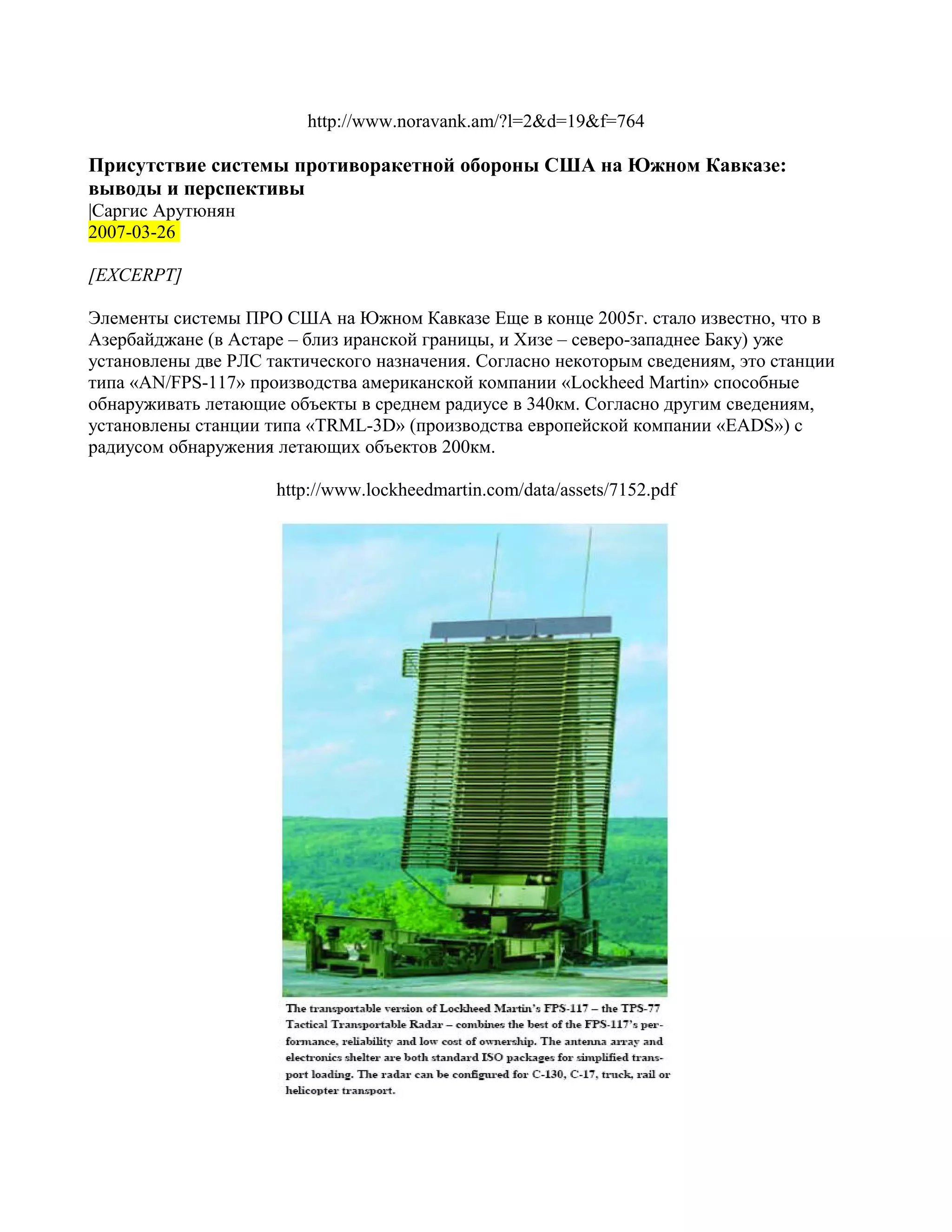 http://www.noravank.am/?l=2&d=19&f=764

Присутствие системы противоракетной обороны США на Южном Кавказе:
выводы и перспективы
|Саргис Арутюнян
2007-03-26

[EXCERPT]

Элементы системы ПРО США на Южном Кавказе Еще в конце 2005г. стало известно, что в
Азербайджане (в Астаре – близ иранской границы, и Хизе – северо-западнее Баку) уже
установлены две РЛС тактического назначения. Согласно некоторым сведениям, это станции
типа «AN/FPS-117» производства американской компании «Lockheed Martin» способные
обнаруживать летающие объекты в среднем радиусе в 340км. Согласно другим сведениям,
установлены станции типа «TRML-3D» (производства европейской компании «EADS») с
радиусом обнаружения летающих объектов 200км.

                     http://www.lockheedmartin.com/data/assets/7152.pdf
 