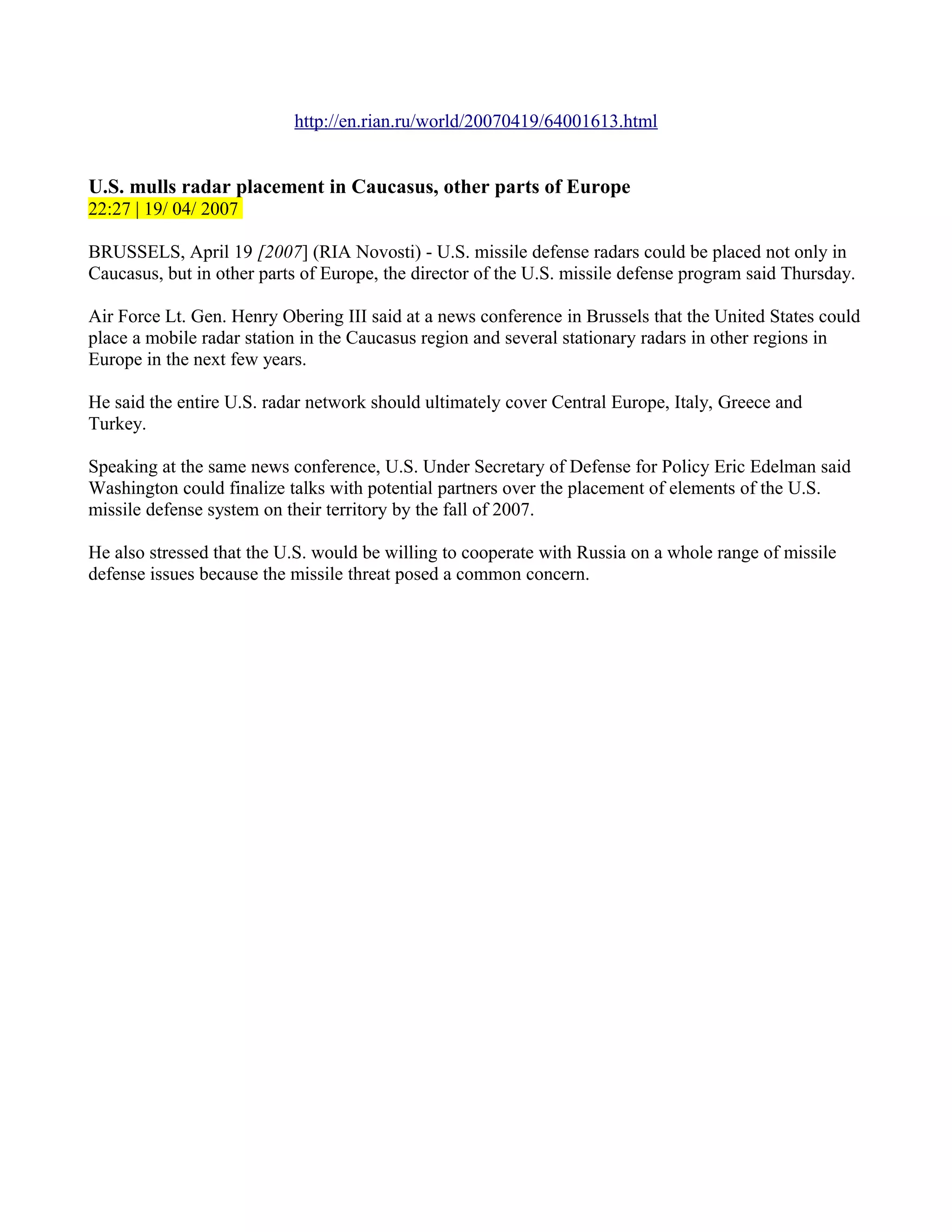 http://en.rian.ru/world/20070419/64001613.html


U.S. mulls radar placement in Caucasus, other parts of Europe
22:27 | 19/ 04/ 2007

BRUSSELS, April 19 [2007] (RIA Novosti) - U.S. missile defense radars could be placed not only in
Caucasus, but in other parts of Europe, the director of the U.S. missile defense program said Thursday.

Air Force Lt. Gen. Henry Obering III said at a news conference in Brussels that the United States could
place a mobile radar station in the Caucasus region and several stationary radars in other regions in
Europe in the next few years.

He said the entire U.S. radar network should ultimately cover Central Europe, Italy, Greece and
Turkey.

Speaking at the same news conference, U.S. Under Secretary of Defense for Policy Eric Edelman said
Washington could finalize talks with potential partners over the placement of elements of the U.S.
missile defense system on their territory by the fall of 2007.

He also stressed that the U.S. would be willing to cooperate with Russia on a whole range of missile
defense issues because the missile threat posed a common concern.
 