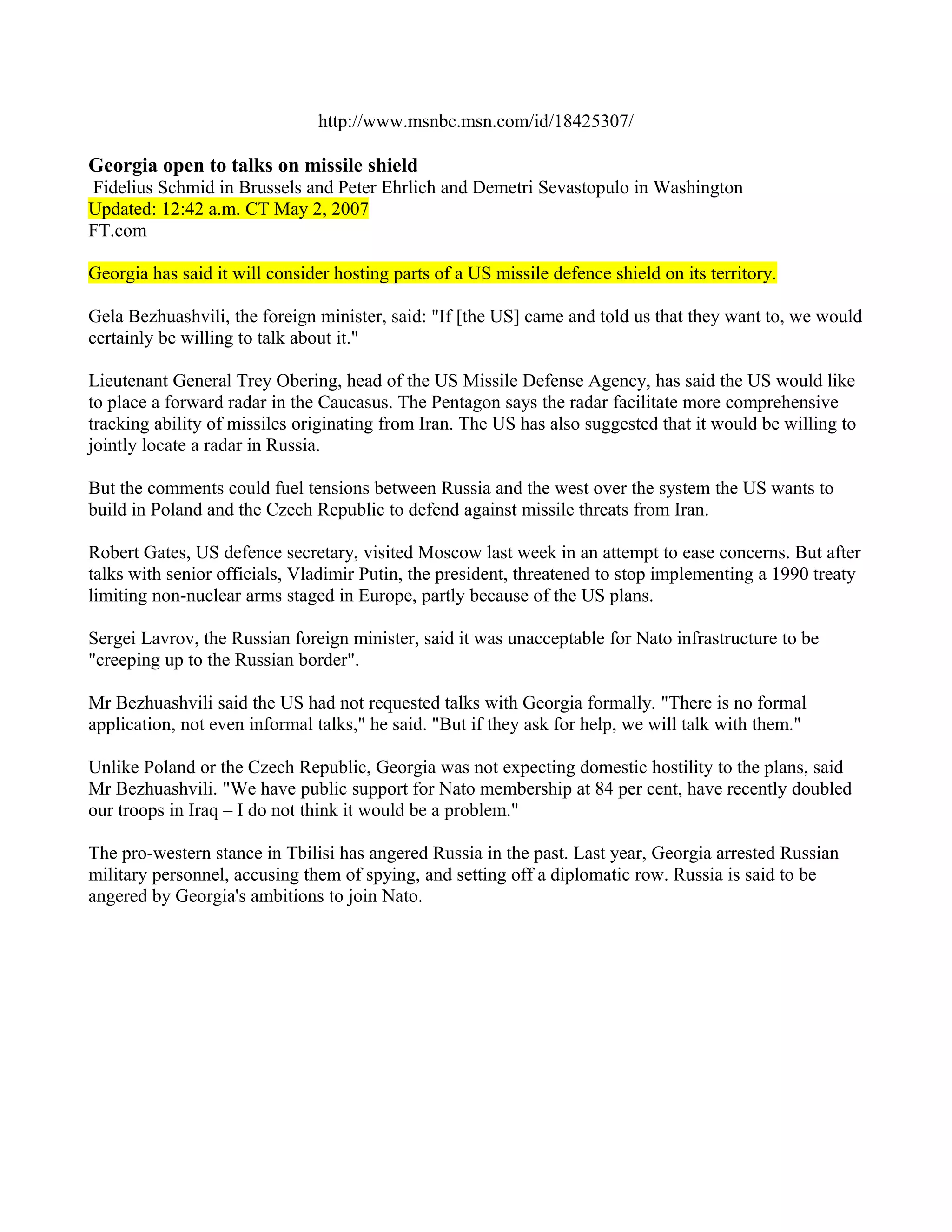 http://www.msnbc.msn.com/id/18425307/

Georgia open to talks on missile shield
Fidelius Schmid in Brussels and Peter Ehrlich and Demetri Sevastopulo in Washington
Updated: 12:42 a.m. CT May 2, 2007
FT.com

Georgia has said it will consider hosting parts of a US missile defence shield on its territory.

Gela Bezhuashvili, the foreign minister, said: "If [the US] came and told us that they want to, we would
certainly be willing to talk about it."

Lieutenant General Trey Obering, head of the US Missile Defense Agency, has said the US would like
to place a forward radar in the Caucasus. The Pentagon says the radar facilitate more comprehensive
tracking ability of missiles originating from Iran. The US has also suggested that it would be willing to
jointly locate a radar in Russia.

But the comments could fuel tensions between Russia and the west over the system the US wants to
build in Poland and the Czech Republic to defend against missile threats from Iran.

Robert Gates, US defence secretary, visited Moscow last week in an attempt to ease concerns. But after
talks with senior officials, Vladimir Putin, the president, threatened to stop implementing a 1990 treaty
limiting non-nuclear arms staged in Europe, partly because of the US plans.

Sergei Lavrov, the Russian foreign minister, said it was unacceptable for Nato infrastructure to be
"creeping up to the Russian border".

Mr Bezhuashvili said the US had not requested talks with Georgia formally. "There is no formal
application, not even informal talks," he said. "But if they ask for help, we will talk with them."

Unlike Poland or the Czech Republic, Georgia was not expecting domestic hostility to the plans, said
Mr Bezhuashvili. "We have public support for Nato membership at 84 per cent, have recently doubled
our troops in Iraq – I do not think it would be a problem."

The pro-western stance in Tbilisi has angered Russia in the past. Last year, Georgia arrested Russian
military personnel, accusing them of spying, and setting off a diplomatic row. Russia is said to be
angered by Georgia's ambitions to join Nato.
 
