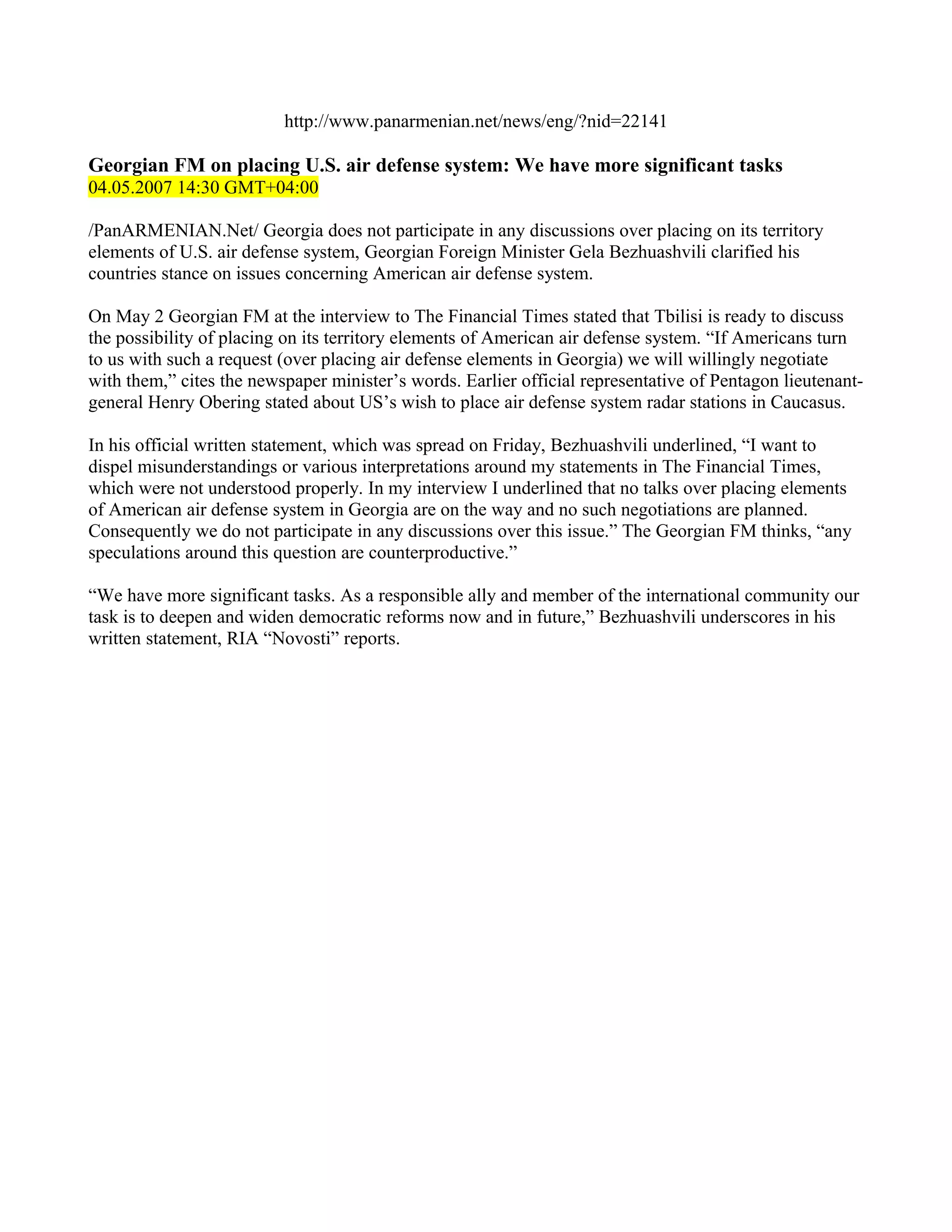 http://www.panarmenian.net/news/eng/?nid=22141

Georgian FM on placing U.S. air defense system: We have more significant tasks
04.05.2007 14:30 GMT+04:00

/PanARMENIAN.Net/ Georgia does not participate in any discussions over placing on its territory
elements of U.S. air defense system, Georgian Foreign Minister Gela Bezhuashvili clarified his
countries stance on issues concerning American air defense system.

On May 2 Georgian FM at the interview to The Financial Times stated that Tbilisi is ready to discuss
the possibility of placing on its territory elements of American air defense system. “If Americans turn
to us with such a request (over placing air defense elements in Georgia) we will willingly negotiate
with them,” cites the newspaper minister’s words. Earlier official representative of Pentagon lieutenant-
general Henry Obering stated about US’s wish to place air defense system radar stations in Caucasus.

In his official written statement, which was spread on Friday, Bezhuashvili underlined, “I want to
dispel misunderstandings or various interpretations around my statements in The Financial Times,
which were not understood properly. In my interview I underlined that no talks over placing elements
of American air defense system in Georgia are on the way and no such negotiations are planned.
Consequently we do not participate in any discussions over this issue.” The Georgian FM thinks, “any
speculations around this question are counterproductive.”

“We have more significant tasks. As a responsible ally and member of the international community our
task is to deepen and widen democratic reforms now and in future,” Bezhuashvili underscores in his
written statement, RIA “Novosti” reports.
 
