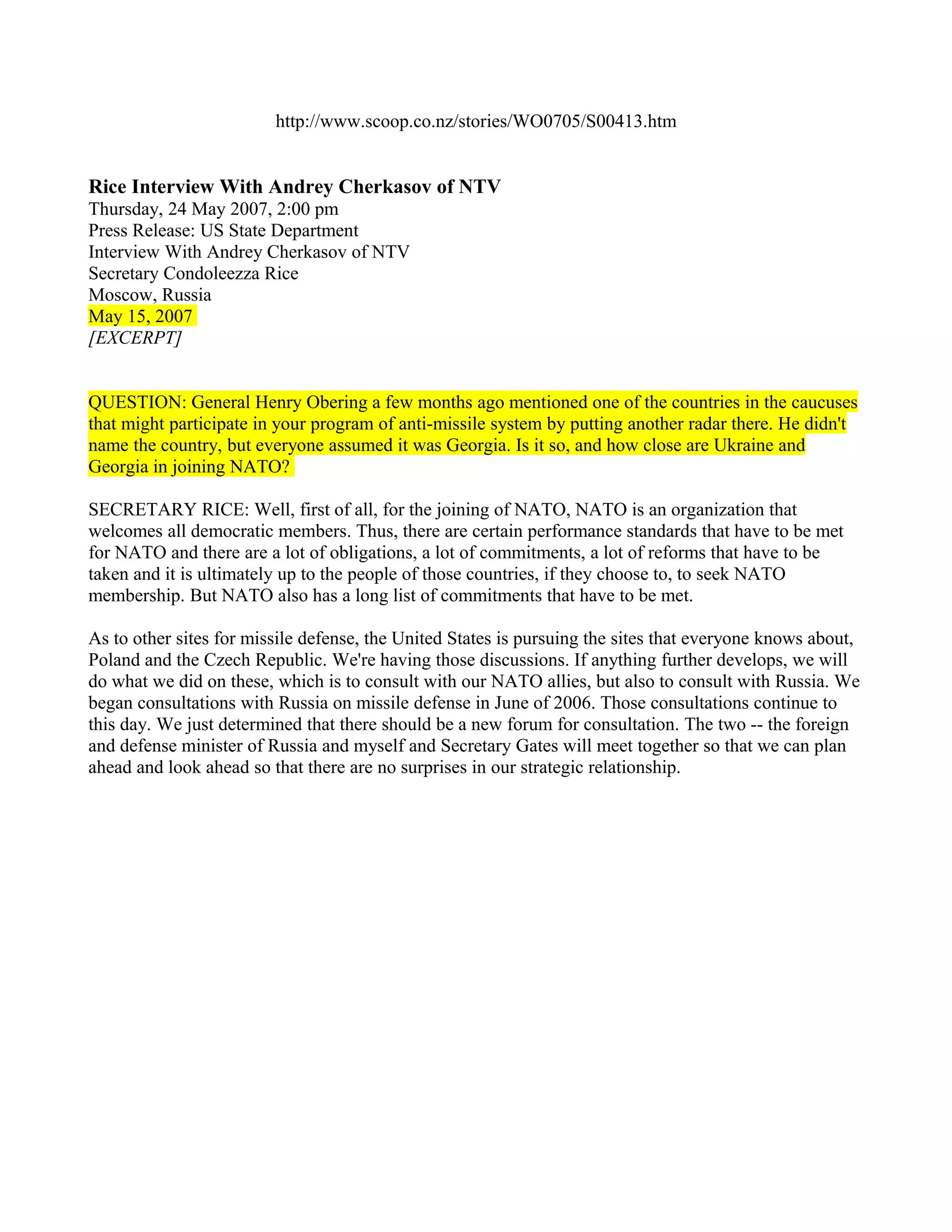 http://www.scoop.co.nz/stories/WO0705/S00413.htm


Rice Interview With Andrey Cherkasov of NTV
Thursday, 24 May 2007, 2:00 pm
Press Release: US State Department
Interview With Andrey Cherkasov of NTV
Secretary Condoleezza Rice
Moscow, Russia
May 15, 2007
[EXCERPT]


QUESTION: General Henry Obering a few months ago mentioned one of the countries in the caucuses
that might participate in your program of anti-missile system by putting another radar there. He didn't
name the country, but everyone assumed it was Georgia. Is it so, and how close are Ukraine and
Georgia in joining NATO?

SECRETARY RICE: Well, first of all, for the joining of NATO, NATO is an organization that
welcomes all democratic members. Thus, there are certain performance standards that have to be met
for NATO and there are a lot of obligations, a lot of commitments, a lot of reforms that have to be
taken and it is ultimately up to the people of those countries, if they choose to, to seek NATO
membership. But NATO also has a long list of commitments that have to be met.

As to other sites for missile defense, the United States is pursuing the sites that everyone knows about,
Poland and the Czech Republic. We're having those discussions. If anything further develops, we will
do what we did on these, which is to consult with our NATO allies, but also to consult with Russia. We
began consultations with Russia on missile defense in June of 2006. Those consultations continue to
this day. We just determined that there should be a new forum for consultation. The two -- the foreign
and defense minister of Russia and myself and Secretary Gates will meet together so that we can plan
ahead and look ahead so that there are no surprises in our strategic relationship.
 