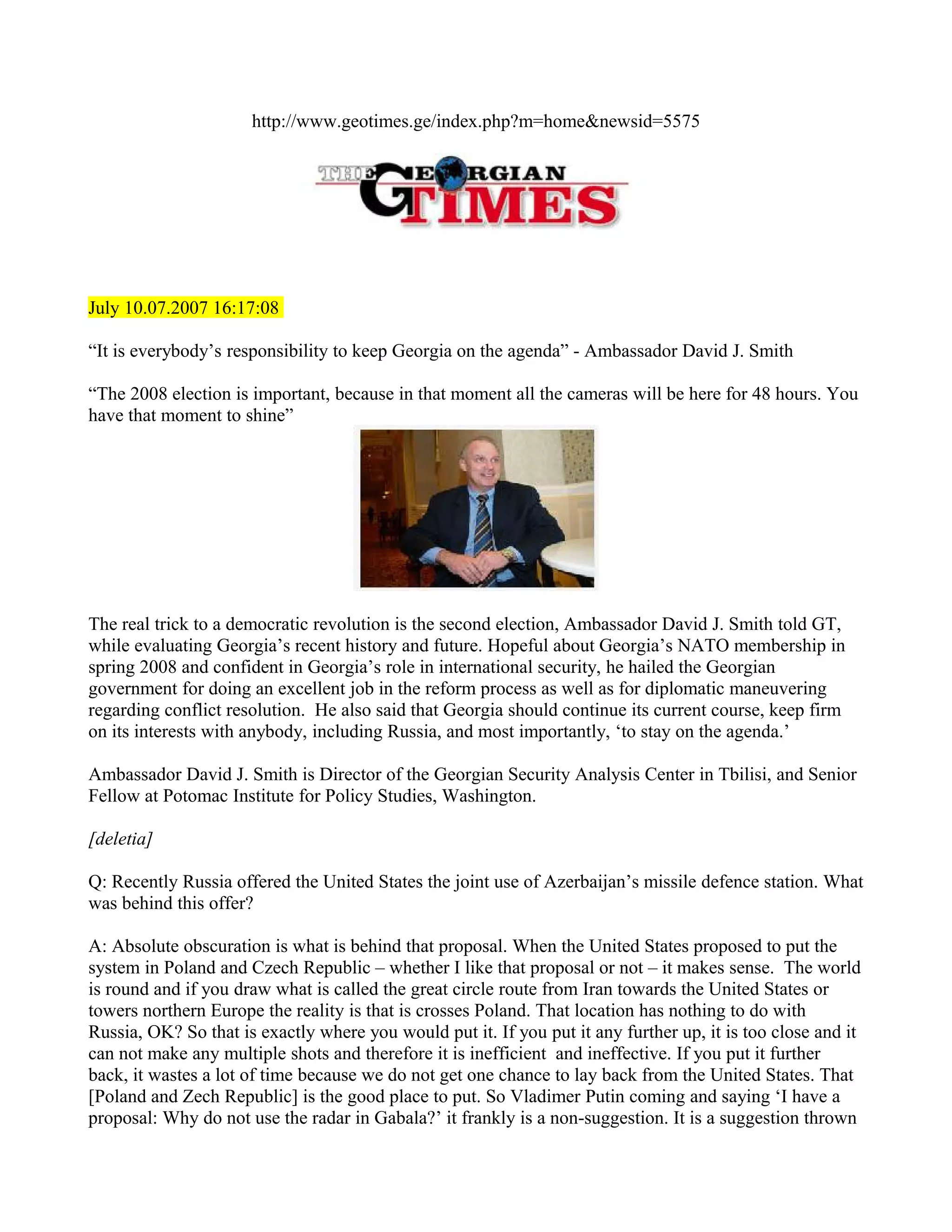 http://www.geotimes.ge/index.php?m=home&newsid=5575




July 10.07.2007 16:17:08

“It is everybody’s responsibility to keep Georgia on the agenda” - Ambassador David J. Smith

“The 2008 election is important, because in that moment all the cameras will be here for 48 hours. You
have that moment to shine”




The real trick to a democratic revolution is the second election, Ambassador David J. Smith told GT,
while evaluating Georgia’s recent history and future. Hopeful about Georgia’s NATO membership in
spring 2008 and confident in Georgia’s role in international security, he hailed the Georgian
government for doing an excellent job in the reform process as well as for diplomatic maneuvering
regarding conflict resolution. He also said that Georgia should continue its current course, keep firm
on its interests with anybody, including Russia, and most importantly, ‘to stay on the agenda.’

Ambassador David J. Smith is Director of the Georgian Security Analysis Center in Tbilisi, and Senior
Fellow at Potomac Institute for Policy Studies, Washington.

[deletia]

Q: Recently Russia offered the United States the joint use of Azerbaijan’s missile defence station. What
was behind this offer?

A: Absolute obscuration is what is behind that proposal. When the United States proposed to put the
system in Poland and Czech Republic – whether I like that proposal or not – it makes sense. The world
is round and if you draw what is called the great circle route from Iran towards the United States or
towers northern Europe the reality is that is crosses Poland. That location has nothing to do with
Russia, OK? So that is exactly where you would put it. If you put it any further up, it is too close and it
can not make any multiple shots and therefore it is inefficient and ineffective. If you put it further
back, it wastes a lot of time because we do not get one chance to lay back from the United States. That
[Poland and Zech Republic] is the good place to put. So Vladimer Putin coming and saying ‘I have a
proposal: Why do not use the radar in Gabala?’ it frankly is a non-suggestion. It is a suggestion thrown
 