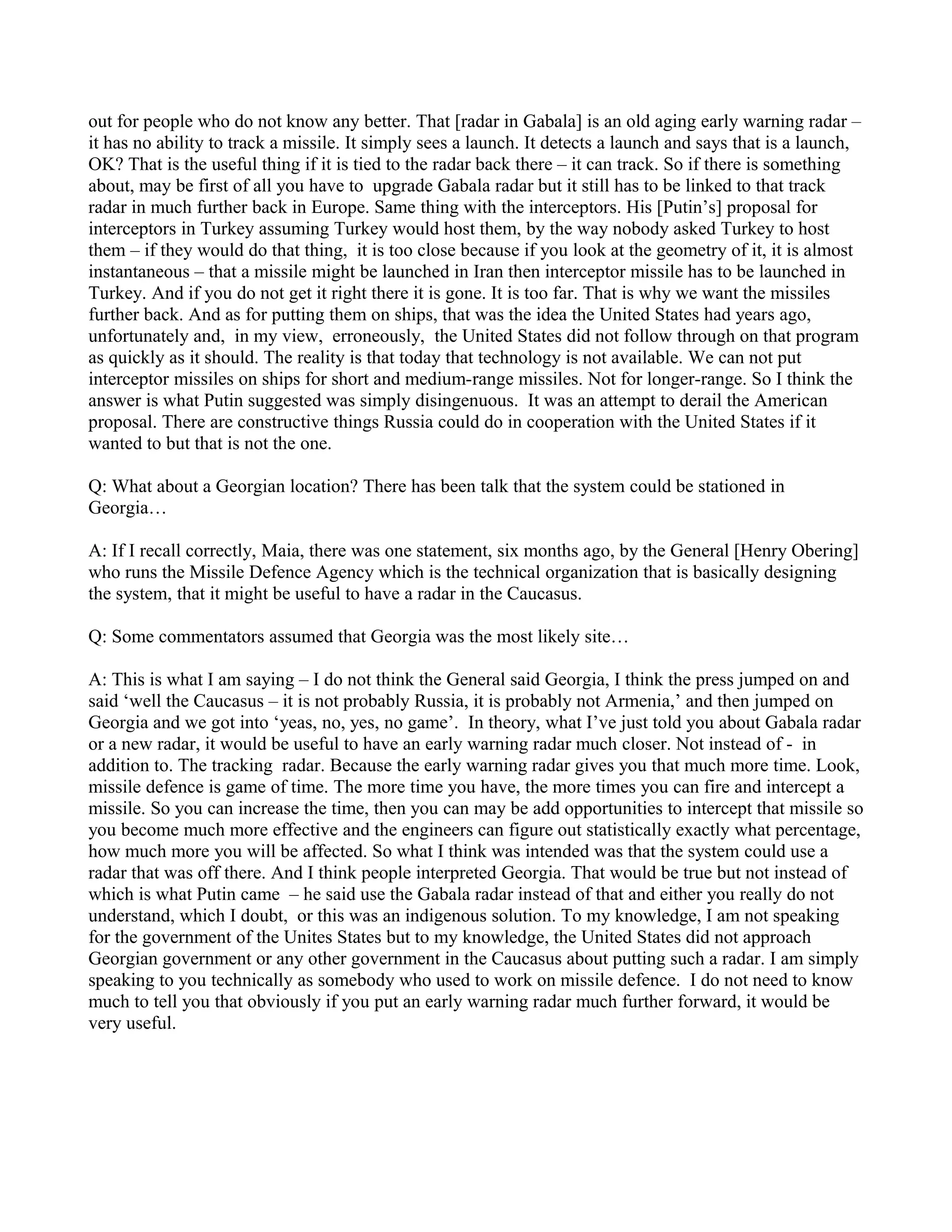 out for people who do not know any better. That [radar in Gabala] is an old aging early warning radar –
it has no ability to track a missile. It simply sees a launch. It detects a launch and says that is a launch,
OK? That is the useful thing if it is tied to the radar back there – it can track. So if there is something
about, may be first of all you have to upgrade Gabala radar but it still has to be linked to that track
radar in much further back in Europe. Same thing with the interceptors. His [Putin’s] proposal for
interceptors in Turkey assuming Turkey would host them, by the way nobody asked Turkey to host
them – if they would do that thing, it is too close because if you look at the geometry of it, it is almost
instantaneous – that a missile might be launched in Iran then interceptor missile has to be launched in
Turkey. And if you do not get it right there it is gone. It is too far. That is why we want the missiles
further back. And as for putting them on ships, that was the idea the United States had years ago,
unfortunately and, in my view, erroneously, the United States did not follow through on that program
as quickly as it should. The reality is that today that technology is not available. We can not put
interceptor missiles on ships for short and medium-range missiles. Not for longer-range. So I think the
answer is what Putin suggested was simply disingenuous. It was an attempt to derail the American
proposal. There are constructive things Russia could do in cooperation with the United States if it
wanted to but that is not the one.

Q: What about a Georgian location? There has been talk that the system could be stationed in
Georgia…

A: If I recall correctly, Maia, there was one statement, six months ago, by the General [Henry Obering]
who runs the Missile Defence Agency which is the technical organization that is basically designing
the system, that it might be useful to have a radar in the Caucasus.

Q: Some commentators assumed that Georgia was the most likely site…

A: This is what I am saying – I do not think the General said Georgia, I think the press jumped on and
said ‘well the Caucasus – it is not probably Russia, it is probably not Armenia,’ and then jumped on
Georgia and we got into ‘yeas, no, yes, no game’. In theory, what I’ve just told you about Gabala radar
or a new radar, it would be useful to have an early warning radar much closer. Not instead of - in
addition to. The tracking radar. Because the early warning radar gives you that much more time. Look,
missile defence is game of time. The more time you have, the more times you can fire and intercept a
missile. So you can increase the time, then you can may be add opportunities to intercept that missile so
you become much more effective and the engineers can figure out statistically exactly what percentage,
how much more you will be affected. So what I think was intended was that the system could use a
radar that was off there. And I think people interpreted Georgia. That would be true but not instead of
which is what Putin came – he said use the Gabala radar instead of that and either you really do not
understand, which I doubt, or this was an indigenous solution. To my knowledge, I am not speaking
for the government of the Unites States but to my knowledge, the United States did not approach
Georgian government or any other government in the Caucasus about putting such a radar. I am simply
speaking to you technically as somebody who used to work on missile defence. I do not need to know
much to tell you that obviously if you put an early warning radar much further forward, it would be
very useful.
 