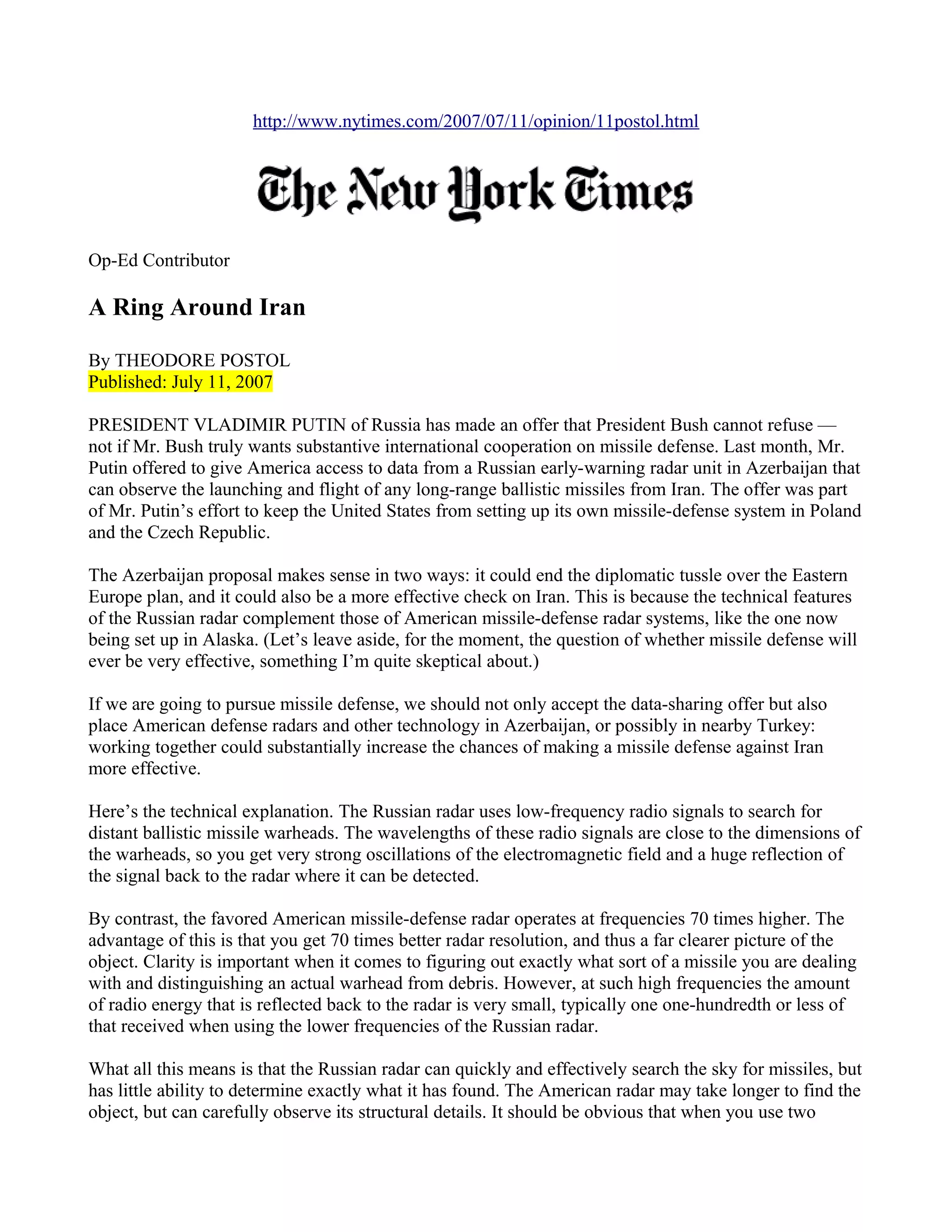 http://www.nytimes.com/2007/07/11/opinion/11postol.html




Op-Ed Contributor

A Ring Around Iran

By THEODORE POSTOL
Published: July 11, 2007

PRESIDENT VLADIMIR PUTIN of Russia has made an offer that President Bush cannot refuse —
not if Mr. Bush truly wants substantive international cooperation on missile defense. Last month, Mr.
Putin offered to give America access to data from a Russian early-warning radar unit in Azerbaijan that
can observe the launching and flight of any long-range ballistic missiles from Iran. The offer was part
of Mr. Putin’s effort to keep the United States from setting up its own missile-defense system in Poland
and the Czech Republic.

The Azerbaijan proposal makes sense in two ways: it could end the diplomatic tussle over the Eastern
Europe plan, and it could also be a more effective check on Iran. This is because the technical features
of the Russian radar complement those of American missile-defense radar systems, like the one now
being set up in Alaska. (Let’s leave aside, for the moment, the question of whether missile defense will
ever be very effective, something I’m quite skeptical about.)

If we are going to pursue missile defense, we should not only accept the data-sharing offer but also
place American defense radars and other technology in Azerbaijan, or possibly in nearby Turkey:
working together could substantially increase the chances of making a missile defense against Iran
more effective.

Here’s the technical explanation. The Russian radar uses low-frequency radio signals to search for
distant ballistic missile warheads. The wavelengths of these radio signals are close to the dimensions of
the warheads, so you get very strong oscillations of the electromagnetic field and a huge reflection of
the signal back to the radar where it can be detected.

By contrast, the favored American missile-defense radar operates at frequencies 70 times higher. The
advantage of this is that you get 70 times better radar resolution, and thus a far clearer picture of the
object. Clarity is important when it comes to figuring out exactly what sort of a missile you are dealing
with and distinguishing an actual warhead from debris. However, at such high frequencies the amount
of radio energy that is reflected back to the radar is very small, typically one one-hundredth or less of
that received when using the lower frequencies of the Russian radar.

What all this means is that the Russian radar can quickly and effectively search the sky for missiles, but
has little ability to determine exactly what it has found. The American radar may take longer to find the
object, but can carefully observe its structural details. It should be obvious that when you use two
 