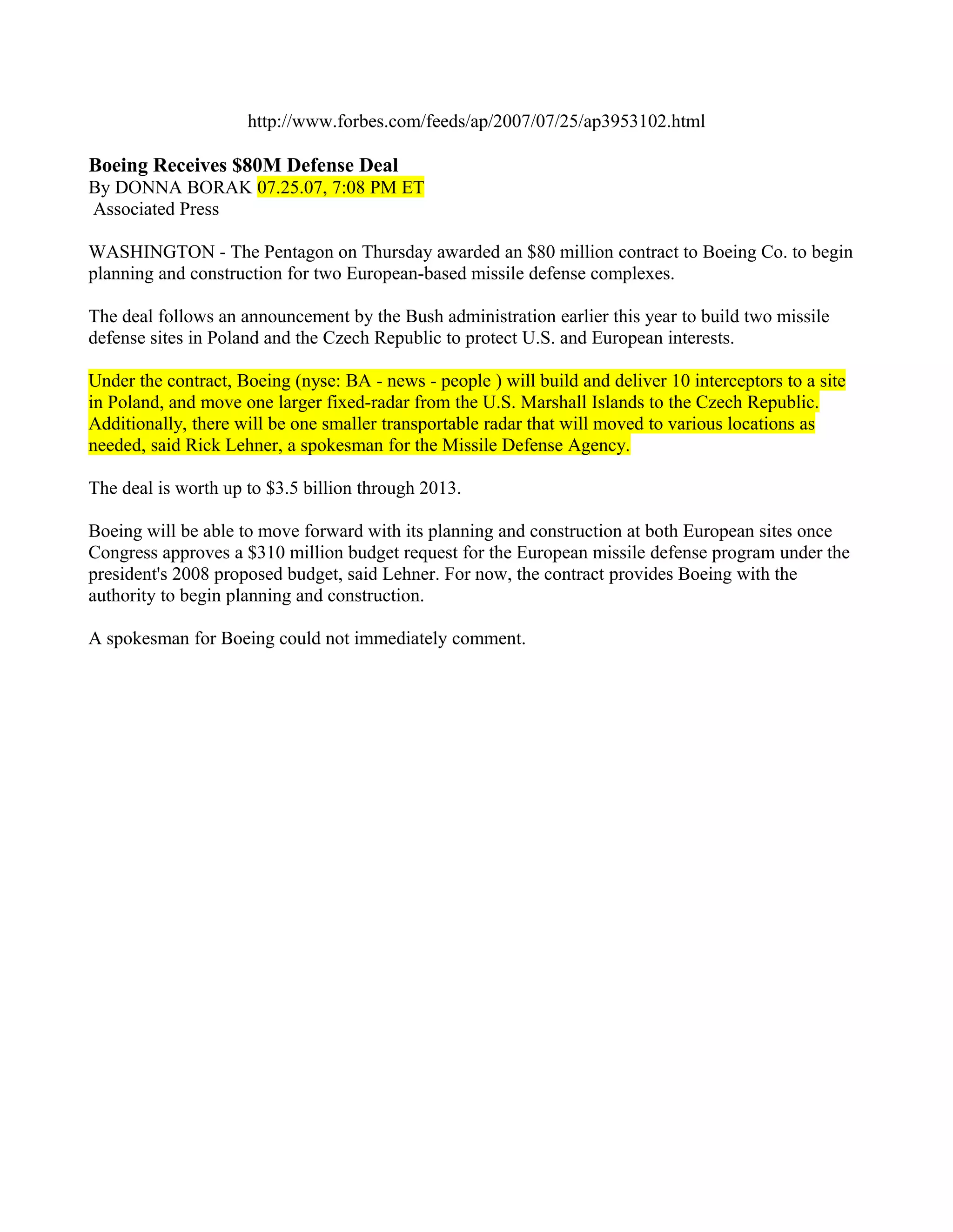 http://www.forbes.com/feeds/ap/2007/07/25/ap3953102.html

Boeing Receives $80M Defense Deal
By DONNA BORAK 07.25.07, 7:08 PM ET
Associated Press

WASHINGTON - The Pentagon on Thursday awarded an $80 million contract to Boeing Co. to begin
planning and construction for two European-based missile defense complexes.

The deal follows an announcement by the Bush administration earlier this year to build two missile
defense sites in Poland and the Czech Republic to protect U.S. and European interests.

Under the contract, Boeing (nyse: BA - news - people ) will build and deliver 10 interceptors to a site
in Poland, and move one larger fixed-radar from the U.S. Marshall Islands to the Czech Republic.
Additionally, there will be one smaller transportable radar that will moved to various locations as
needed, said Rick Lehner, a spokesman for the Missile Defense Agency.

The deal is worth up to $3.5 billion through 2013.

Boeing will be able to move forward with its planning and construction at both European sites once
Congress approves a $310 million budget request for the European missile defense program under the
president's 2008 proposed budget, said Lehner. For now, the contract provides Boeing with the
authority to begin planning and construction.

A spokesman for Boeing could not immediately comment.
 