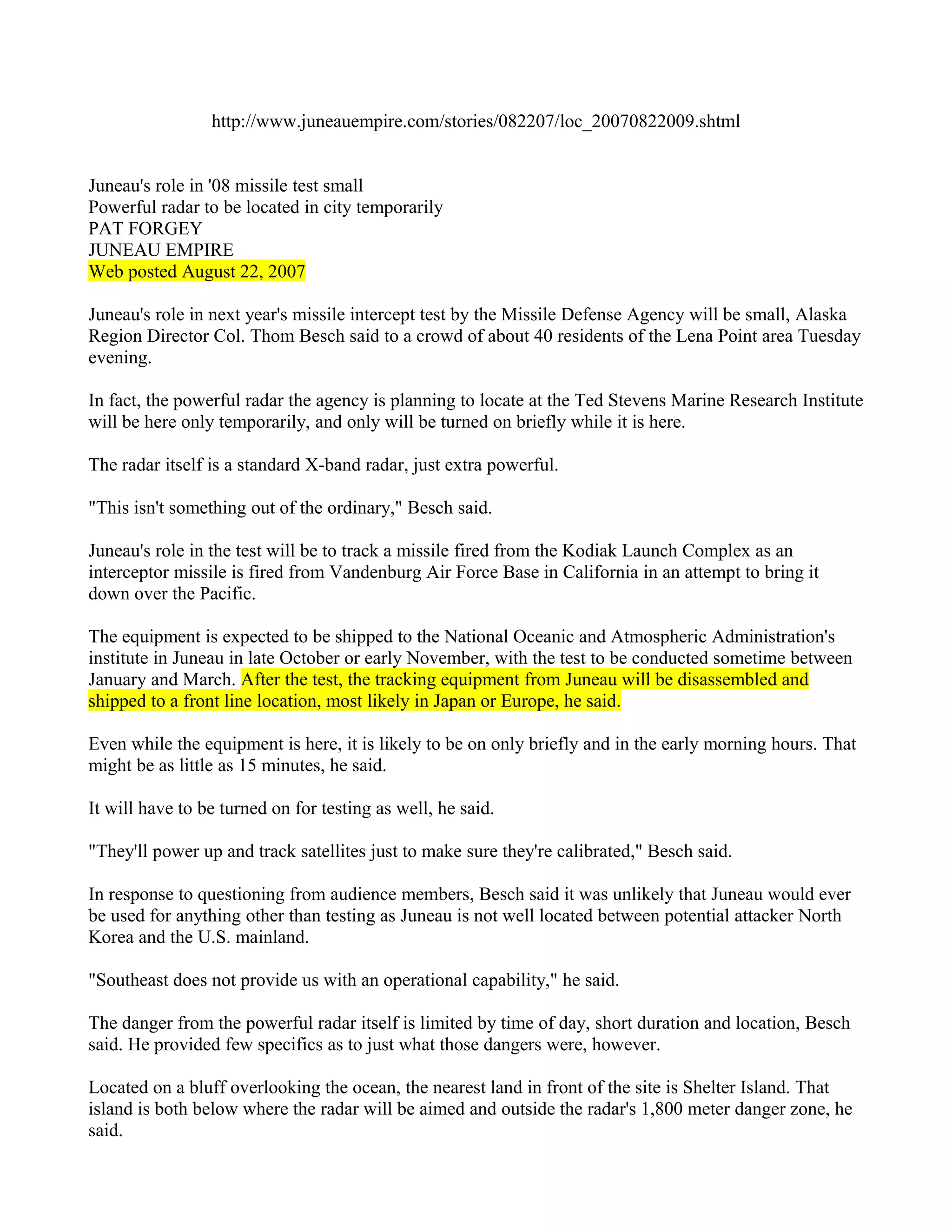http://www.juneauempire.com/stories/082207/loc_20070822009.shtml


Juneau's role in '08 missile test small
Powerful radar to be located in city temporarily
PAT FORGEY
JUNEAU EMPIRE
Web posted August 22, 2007

Juneau's role in next year's missile intercept test by the Missile Defense Agency will be small, Alaska
Region Director Col. Thom Besch said to a crowd of about 40 residents of the Lena Point area Tuesday
evening.

In fact, the powerful radar the agency is planning to locate at the Ted Stevens Marine Research Institute
will be here only temporarily, and only will be turned on briefly while it is here.

The radar itself is a standard X-band radar, just extra powerful.

"This isn't something out of the ordinary," Besch said.

Juneau's role in the test will be to track a missile fired from the Kodiak Launch Complex as an
interceptor missile is fired from Vandenburg Air Force Base in California in an attempt to bring it
down over the Pacific.

The equipment is expected to be shipped to the National Oceanic and Atmospheric Administration's
institute in Juneau in late October or early November, with the test to be conducted sometime between
January and March. After the test, the tracking equipment from Juneau will be disassembled and
shipped to a front line location, most likely in Japan or Europe, he said.

Even while the equipment is here, it is likely to be on only briefly and in the early morning hours. That
might be as little as 15 minutes, he said.

It will have to be turned on for testing as well, he said.

"They'll power up and track satellites just to make sure they're calibrated," Besch said.

In response to questioning from audience members, Besch said it was unlikely that Juneau would ever
be used for anything other than testing as Juneau is not well located between potential attacker North
Korea and the U.S. mainland.

"Southeast does not provide us with an operational capability," he said.

The danger from the powerful radar itself is limited by time of day, short duration and location, Besch
said. He provided few specifics as to just what those dangers were, however.

Located on a bluff overlooking the ocean, the nearest land in front of the site is Shelter Island. That
island is both below where the radar will be aimed and outside the radar's 1,800 meter danger zone, he
said.
 