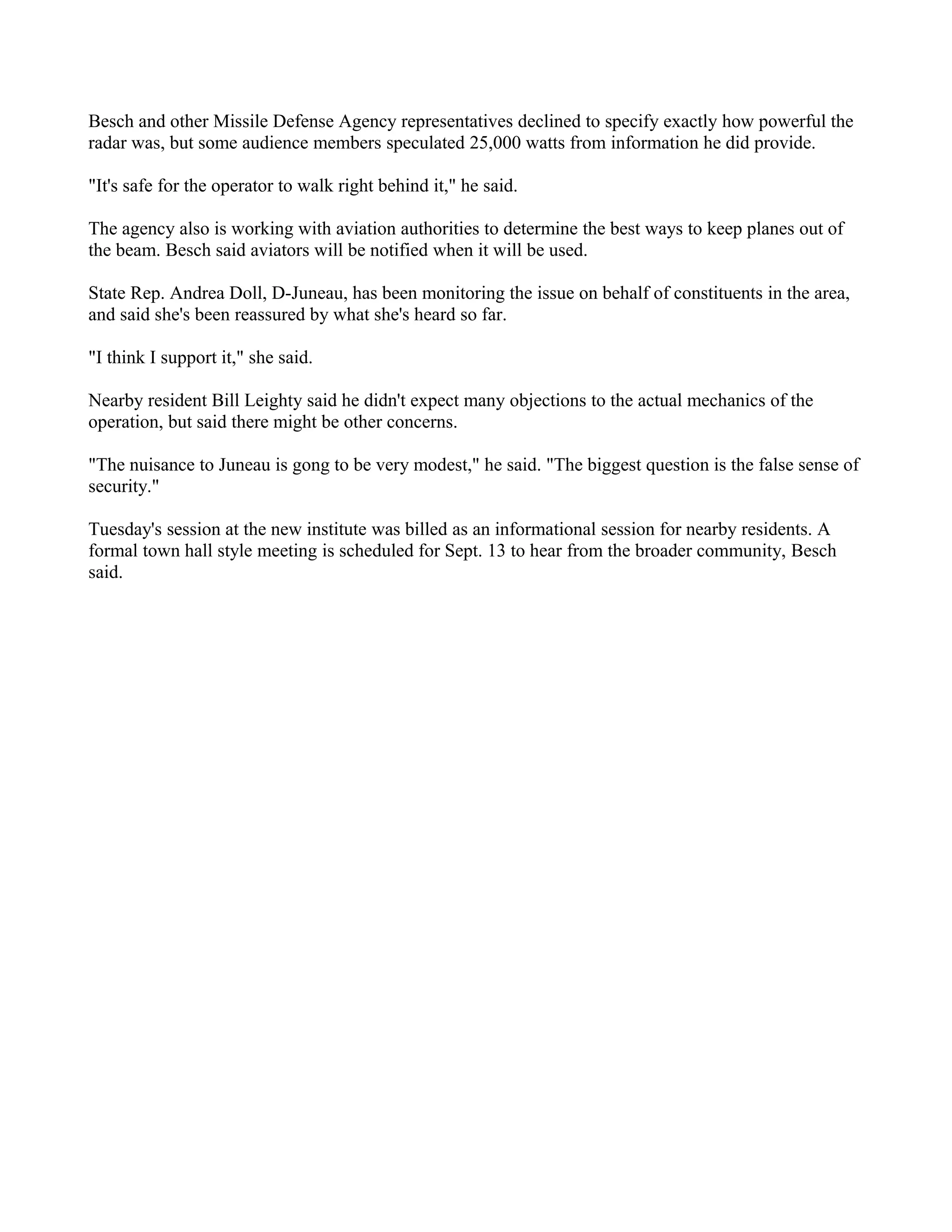 Besch and other Missile Defense Agency representatives declined to specify exactly how powerful the
radar was, but some audience members speculated 25,000 watts from information he did provide.

"It's safe for the operator to walk right behind it," he said.

The agency also is working with aviation authorities to determine the best ways to keep planes out of
the beam. Besch said aviators will be notified when it will be used.

State Rep. Andrea Doll, D-Juneau, has been monitoring the issue on behalf of constituents in the area,
and said she's been reassured by what she's heard so far.

"I think I support it," she said.

Nearby resident Bill Leighty said he didn't expect many objections to the actual mechanics of the
operation, but said there might be other concerns.

"The nuisance to Juneau is gong to be very modest," he said. "The biggest question is the false sense of
security."

Tuesday's session at the new institute was billed as an informational session for nearby residents. A
formal town hall style meeting is scheduled for Sept. 13 to hear from the broader community, Besch
said.
 