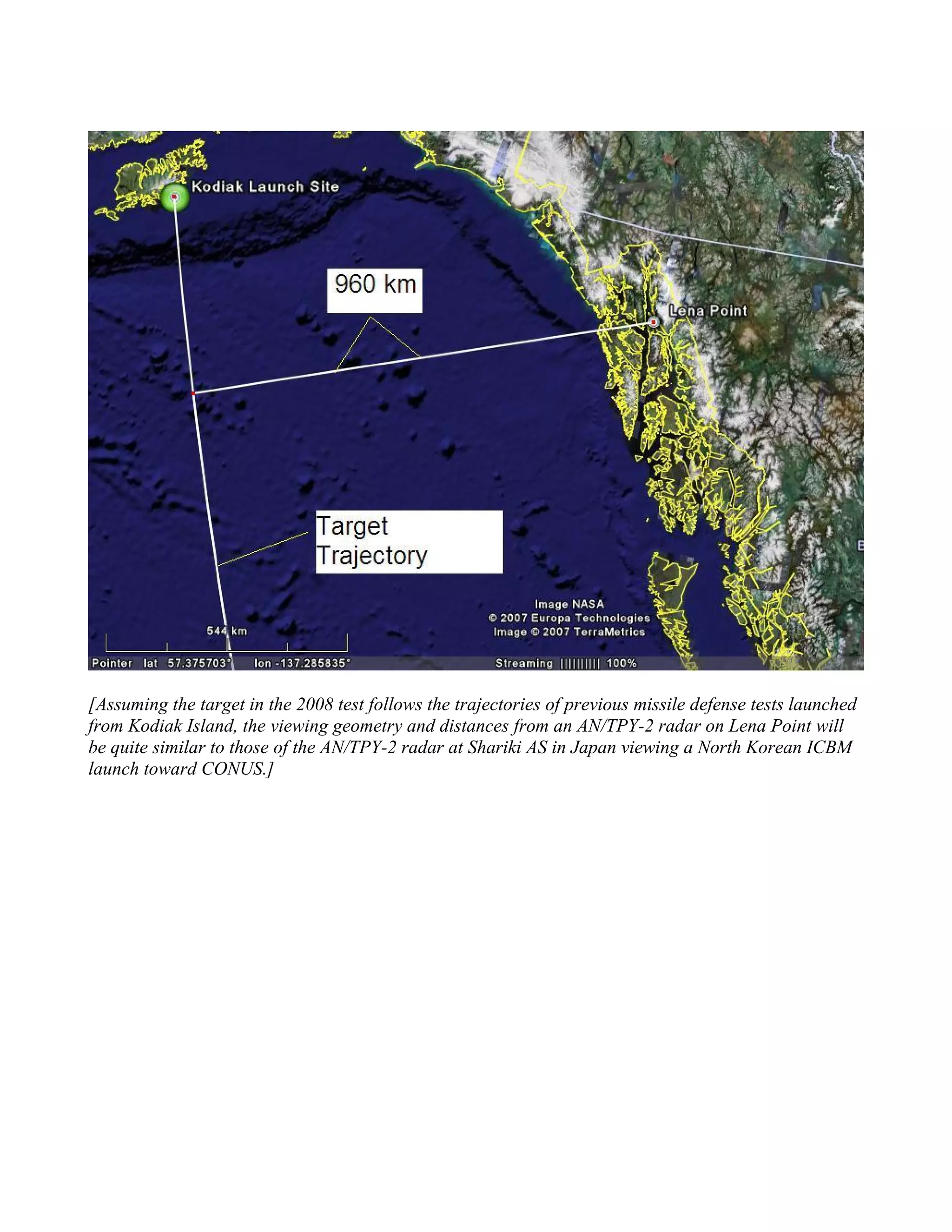 [Assuming the target in the 2008 test follows the trajectories of previous missile defense tests launched
from Kodiak Island, the viewing geometry and distances from an AN/TPY-2 radar on Lena Point will
be quite similar to those of the AN/TPY-2 radar at Shariki AS in Japan viewing a North Korean ICBM
launch toward CONUS.]
 