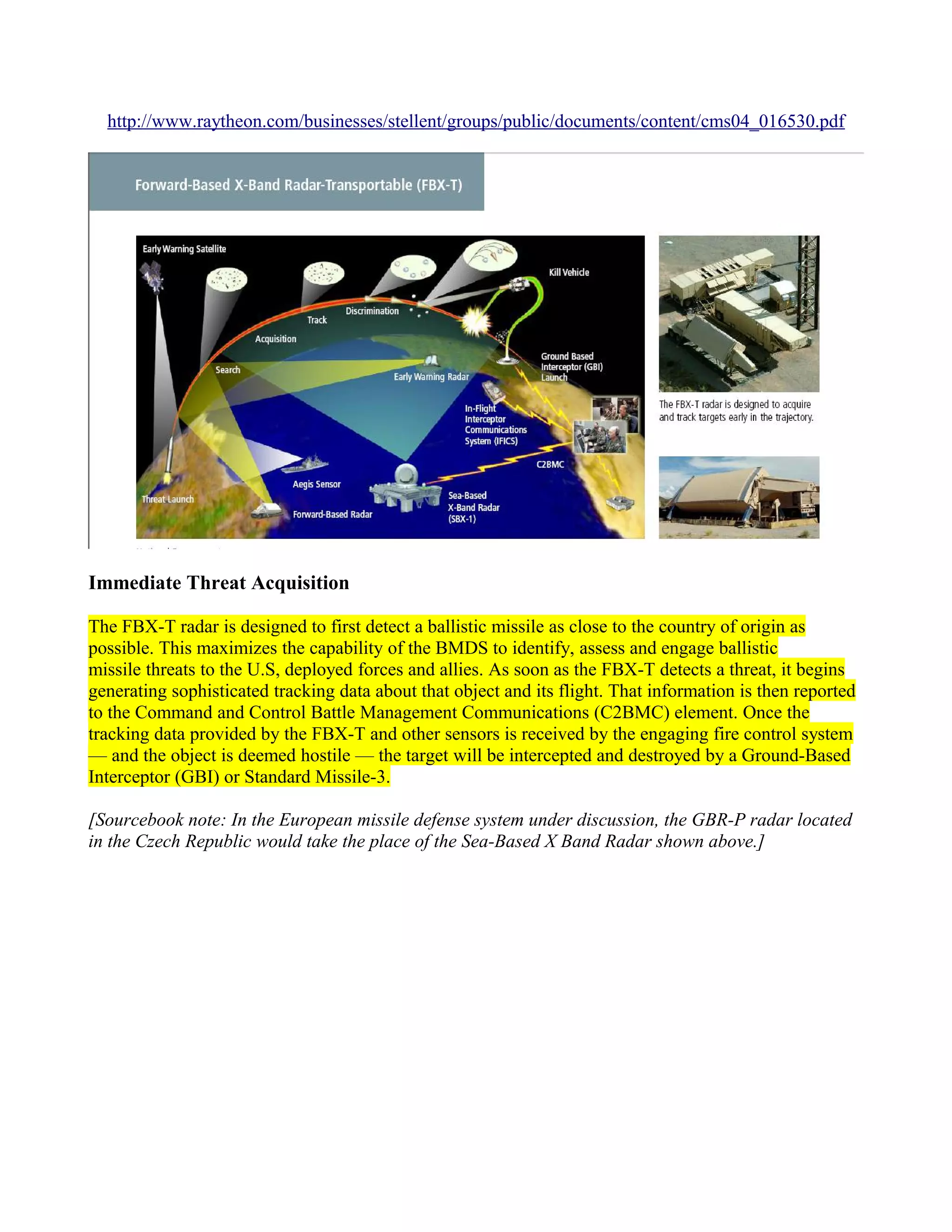 http://www.raytheon.com/businesses/stellent/groups/public/documents/content/cms04_016530.pdf




Immediate Threat Acquisition

The FBX-T radar is designed to first detect a ballistic missile as close to the country of origin as
possible. This maximizes the capability of the BMDS to identify, assess and engage ballistic
missile threats to the U.S, deployed forces and allies. As soon as the FBX-T detects a threat, it begins
generating sophisticated tracking data about that object and its flight. That information is then reported
to the Command and Control Battle Management Communications (C2BMC) element. Once the
tracking data provided by the FBX-T and other sensors is received by the engaging fire control system
— and the object is deemed hostile — the target will be intercepted and destroyed by a Ground-Based
Interceptor (GBI) or Standard Missile-3.

[Sourcebook note: In the European missile defense system under discussion, the GBR-P radar located
in the Czech Republic would take the place of the Sea-Based X Band Radar shown above.]
 