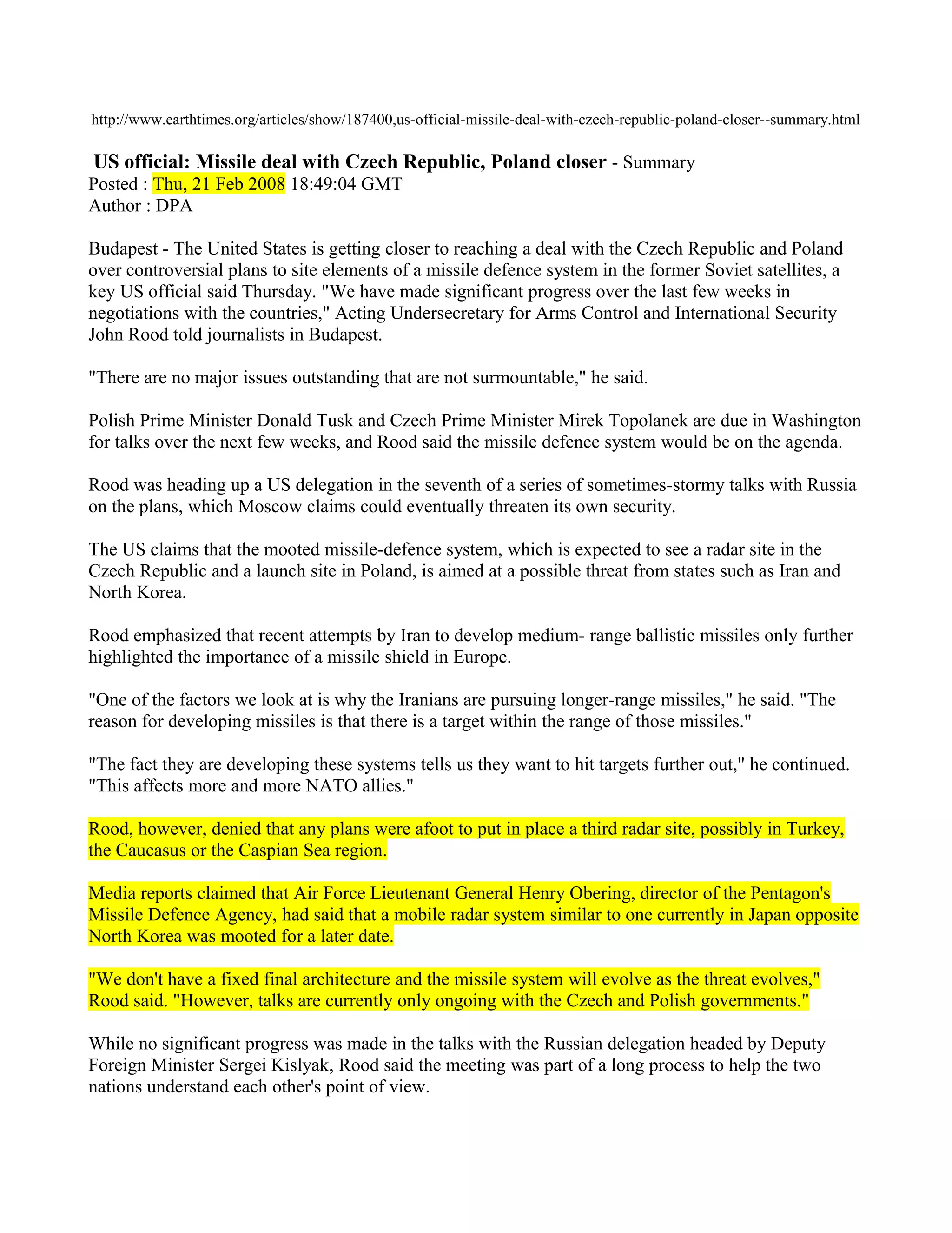 http://www.earthtimes.org/articles/show/187400,us-official-missile-deal-with-czech-republic-poland-closer--summary.html

US official: Missile deal with Czech Republic, Poland closer - Summary
Posted : Thu, 21 Feb 2008 18:49:04 GMT
Author : DPA

Budapest - The United States is getting closer to reaching a deal with the Czech Republic and Poland
over controversial plans to site elements of a missile defence system in the former Soviet satellites, a
key US official said Thursday. "We have made significant progress over the last few weeks in
negotiations with the countries," Acting Undersecretary for Arms Control and International Security
John Rood told journalists in Budapest.

"There are no major issues outstanding that are not surmountable," he said.

Polish Prime Minister Donald Tusk and Czech Prime Minister Mirek Topolanek are due in Washington
for talks over the next few weeks, and Rood said the missile defence system would be on the agenda.

Rood was heading up a US delegation in the seventh of a series of sometimes-stormy talks with Russia
on the plans, which Moscow claims could eventually threaten its own security.

The US claims that the mooted missile-defence system, which is expected to see a radar site in the
Czech Republic and a launch site in Poland, is aimed at a possible threat from states such as Iran and
North Korea.

Rood emphasized that recent attempts by Iran to develop medium- range ballistic missiles only further
highlighted the importance of a missile shield in Europe.

"One of the factors we look at is why the Iranians are pursuing longer-range missiles," he said. "The
reason for developing missiles is that there is a target within the range of those missiles."

"The fact they are developing these systems tells us they want to hit targets further out," he continued.
"This affects more and more NATO allies."

Rood, however, denied that any plans were afoot to put in place a third radar site, possibly in Turkey,
the Caucasus or the Caspian Sea region.

Media reports claimed that Air Force Lieutenant General Henry Obering, director of the Pentagon's
Missile Defence Agency, had said that a mobile radar system similar to one currently in Japan opposite
North Korea was mooted for a later date.

"We don't have a fixed final architecture and the missile system will evolve as the threat evolves,"
Rood said. "However, talks are currently only ongoing with the Czech and Polish governments."

While no significant progress was made in the talks with the Russian delegation headed by Deputy
Foreign Minister Sergei Kislyak, Rood said the meeting was part of a long process to help the two
nations understand each other's point of view.
 