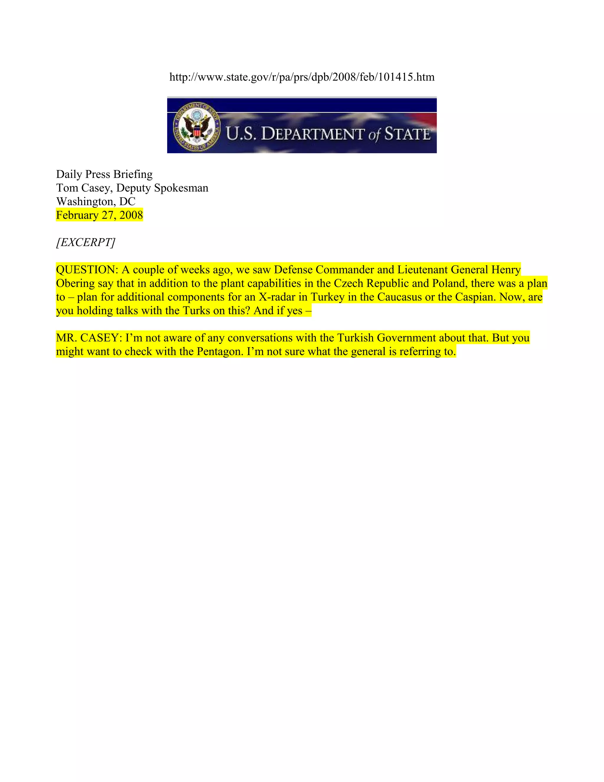 http://www.state.gov/r/pa/prs/dpb/2008/feb/101415.htm




Daily Press Briefing
Tom Casey, Deputy Spokesman
Washington, DC
February 27, 2008

[EXCERPT]

QUESTION: A couple of weeks ago, we saw Defense Commander and Lieutenant General Henry
Obering say that in addition to the plant capabilities in the Czech Republic and Poland, there was a plan
to – plan for additional components for an X-radar in Turkey in the Caucasus or the Caspian. Now, are
you holding talks with the Turks on this? And if yes –

MR. CASEY: I’m not aware of any conversations with the Turkish Government about that. But you
might want to check with the Pentagon. I’m not sure what the general is referring to.
 