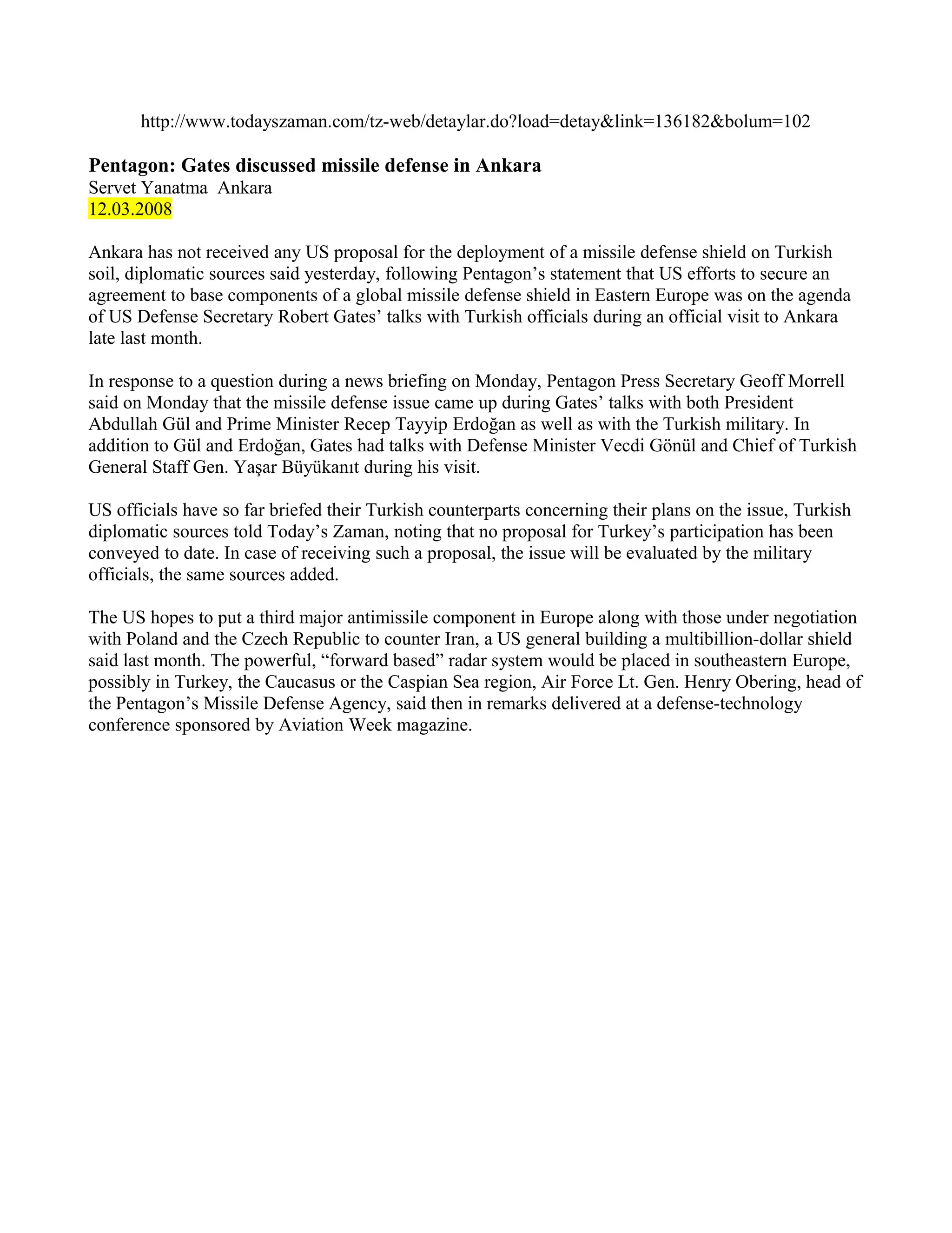 http://www.todayszaman.com/tz-web/detaylar.do?load=detay&link=136182&bolum=102

Pentagon: Gates discussed missile defense in Ankara
Servet Yanatma Ankara
12.03.2008

Ankara has not received any US proposal for the deployment of a missile defense shield on Turkish
soil, diplomatic sources said yesterday, following Pentagon’s statement that US efforts to secure an
agreement to base components of a global missile defense shield in Eastern Europe was on the agenda
of US Defense Secretary Robert Gates’ talks with Turkish officials during an official visit to Ankara
late last month.

In response to a question during a news briefing on Monday, Pentagon Press Secretary Geoff Morrell
said on Monday that the missile defense issue came up during Gates’ talks with both President
Abdullah Gül and Prime Minister Recep Tayyip Erdoğan as well as with the Turkish military. In
addition to Gül and Erdoğan, Gates had talks with Defense Minister Vecdi Gönül and Chief of Turkish
General Staff Gen. Yaşar Büyükanıt during his visit.

US officials have so far briefed their Turkish counterparts concerning their plans on the issue, Turkish
diplomatic sources told Today’s Zaman, noting that no proposal for Turkey’s participation has been
conveyed to date. In case of receiving such a proposal, the issue will be evaluated by the military
officials, the same sources added.

The US hopes to put a third major antimissile component in Europe along with those under negotiation
with Poland and the Czech Republic to counter Iran, a US general building a multibillion-dollar shield
said last month. The powerful, “forward based” radar system would be placed in southeastern Europe,
possibly in Turkey, the Caucasus or the Caspian Sea region, Air Force Lt. Gen. Henry Obering, head of
the Pentagon’s Missile Defense Agency, said then in remarks delivered at a defense-technology
conference sponsored by Aviation Week magazine.
 