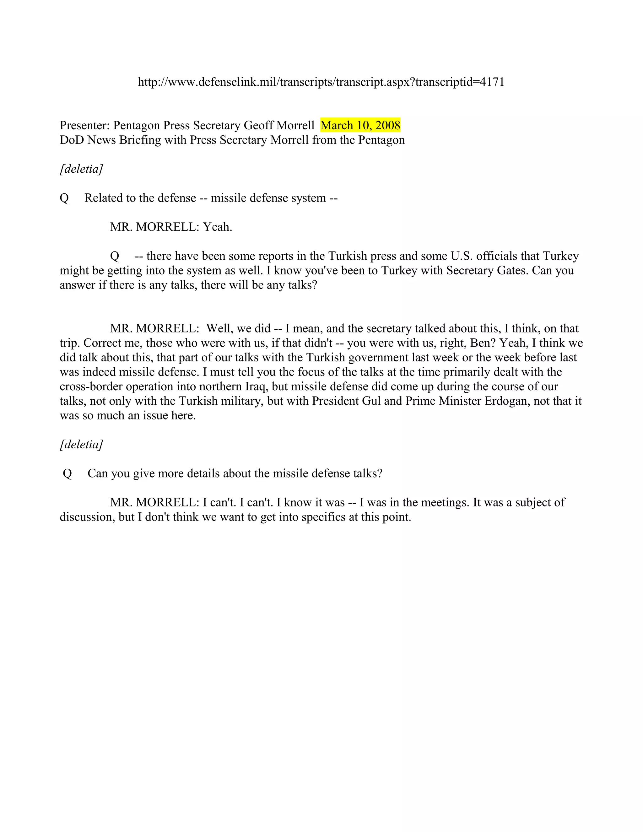 http://www.defenselink.mil/transcripts/transcript.aspx?transcriptid=4171


Presenter: Pentagon Press Secretary Geoff Morrell March 10, 2008
DoD News Briefing with Press Secretary Morrell from the Pentagon

[deletia]

Q    Related to the defense -- missile defense system --

            MR. MORRELL: Yeah.

          Q -- there have been some reports in the Turkish press and some U.S. officials that Turkey
might be getting into the system as well. I know you've been to Turkey with Secretary Gates. Can you
answer if there is any talks, there will be any talks?


           MR. MORRELL: Well, we did -- I mean, and the secretary talked about this, I think, on that
trip. Correct me, those who were with us, if that didn't -- you were with us, right, Ben? Yeah, I think we
did talk about this, that part of our talks with the Turkish government last week or the week before last
was indeed missile defense. I must tell you the focus of the talks at the time primarily dealt with the
cross-border operation into northern Iraq, but missile defense did come up during the course of our
talks, not only with the Turkish military, but with President Gul and Prime Minister Erdogan, not that it
was so much an issue here.

[deletia]

Q    Can you give more details about the missile defense talks?

          MR. MORRELL: I can't. I can't. I know it was -- I was in the meetings. It was a subject of
discussion, but I don't think we want to get into specifics at this point.
 