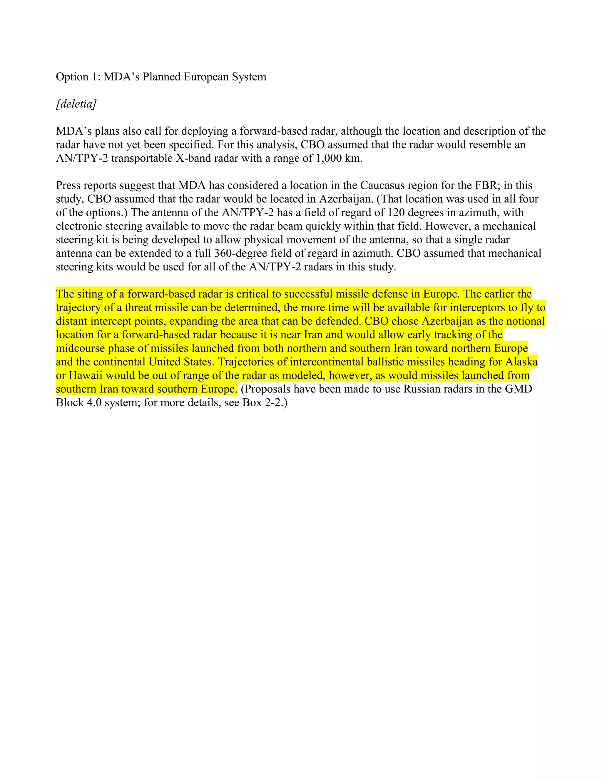 Option 1: MDA’s Planned European System

[deletia]

MDA’s plans also call for deploying a forward-based radar, although the location and description of the
radar have not yet been specified. For this analysis, CBO assumed that the radar would resemble an
AN/TPY-2 transportable X-band radar with a range of 1,000 km.

Press reports suggest that MDA has considered a location in the Caucasus region for the FBR; in this
study, CBO assumed that the radar would be located in Azerbaijan. (That location was used in all four
of the options.) The antenna of the AN/TPY-2 has a field of regard of 120 degrees in azimuth, with
electronic steering available to move the radar beam quickly within that field. However, a mechanical
steering kit is being developed to allow physical movement of the antenna, so that a single radar
antenna can be extended to a full 360-degree field of regard in azimuth. CBO assumed that mechanical
steering kits would be used for all of the AN/TPY-2 radars in this study.

The siting of a forward-based radar is critical to successful missile defense in Europe. The earlier the
trajectory of a threat missile can be determined, the more time will be available for interceptors to fly to
distant intercept points, expanding the area that can be defended. CBO chose Azerbaijan as the notional
location for a forward-based radar because it is near Iran and would allow early tracking of the
midcourse phase of missiles launched from both northern and southern Iran toward northern Europe
and the continental United States. Trajectories of intercontinental ballistic missiles heading for Alaska
or Hawaii would be out of range of the radar as modeled, however, as would missiles launched from
southern Iran toward southern Europe. (Proposals have been made to use Russian radars in the GMD
Block 4.0 system; for more details, see Box 2-2.)
 