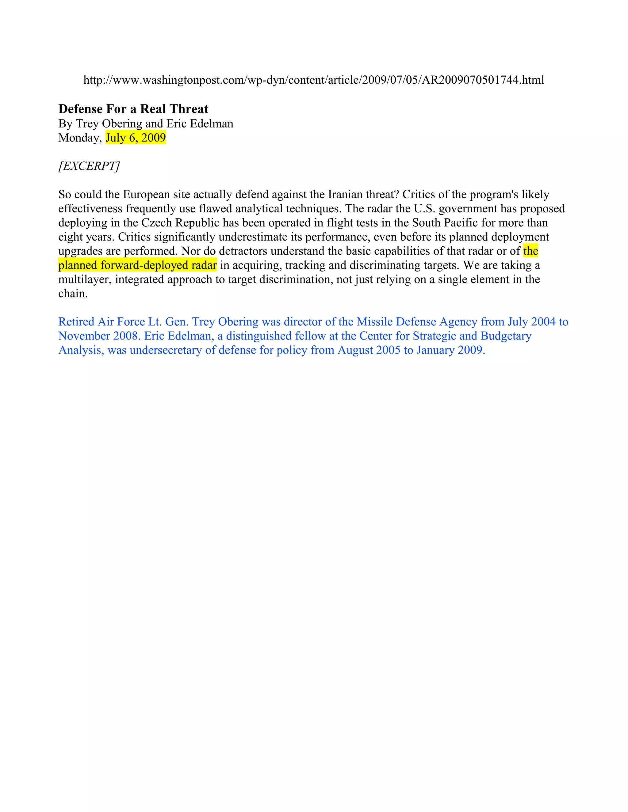 http://www.washingtonpost.com/wp-dyn/content/article/2009/07/05/AR2009070501744.html

Defense For a Real Threat
By Trey Obering and Eric Edelman
Monday, July 6, 2009

[EXCERPT]

So could the European site actually defend against the Iranian threat? Critics of the program's likely
effectiveness frequently use flawed analytical techniques. The radar the U.S. government has proposed
deploying in the Czech Republic has been operated in flight tests in the South Pacific for more than
eight years. Critics significantly underestimate its performance, even before its planned deployment
upgrades are performed. Nor do detractors understand the basic capabilities of that radar or of the
planned forward-deployed radar in acquiring, tracking and discriminating targets. We are taking a
multilayer, integrated approach to target discrimination, not just relying on a single element in the
chain.

Retired Air Force Lt. Gen. Trey Obering was director of the Missile Defense Agency from July 2004 to
November 2008. Eric Edelman, a distinguished fellow at the Center for Strategic and Budgetary
Analysis, was undersecretary of defense for policy from August 2005 to January 2009.
 