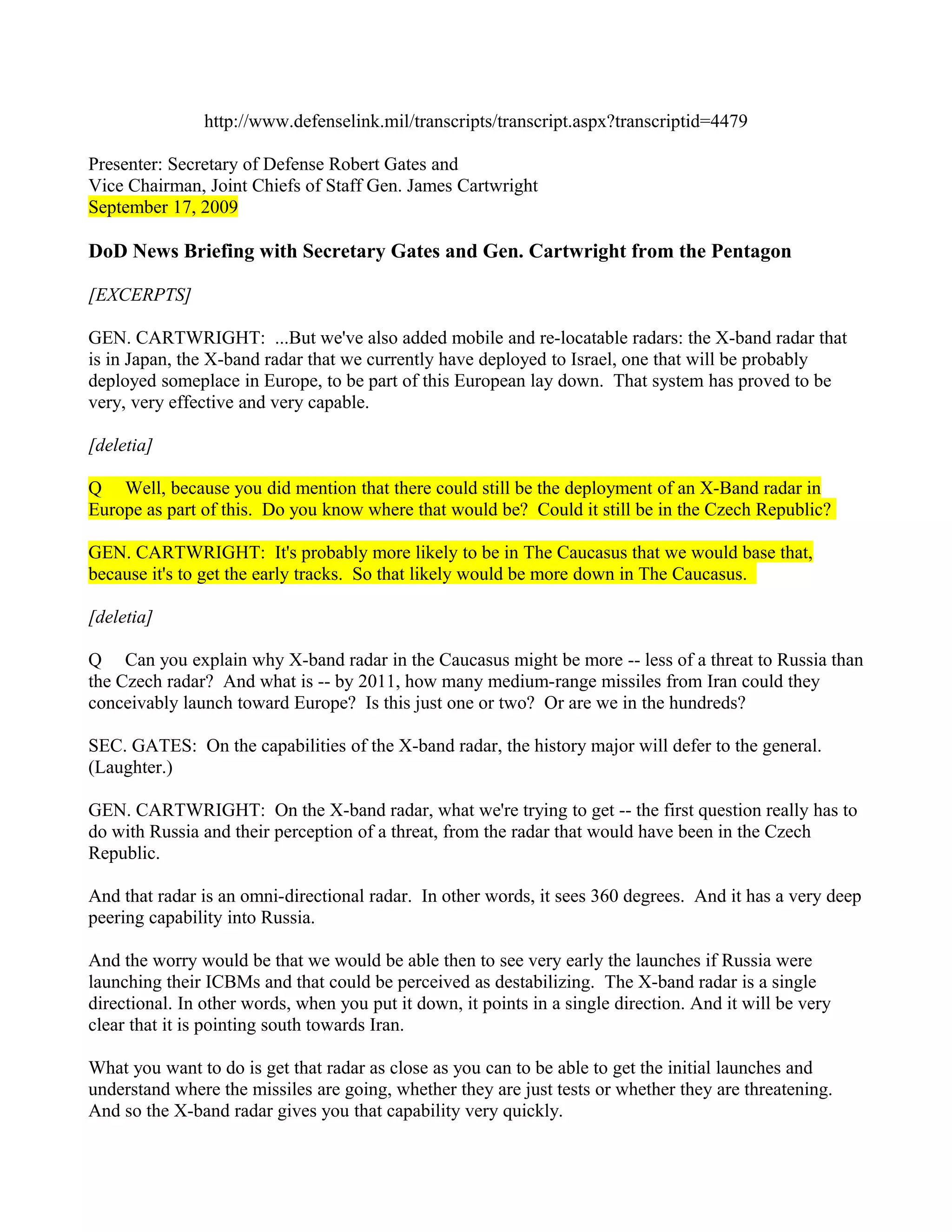 http://www.defenselink.mil/transcripts/transcript.aspx?transcriptid=4479

Presenter: Secretary of Defense Robert Gates and
Vice Chairman, Joint Chiefs of Staff Gen. James Cartwright
September 17, 2009

DoD News Briefing with Secretary Gates and Gen. Cartwright from the Pentagon

[EXCERPTS]

GEN. CARTWRIGHT: ...But we've also added mobile and re-locatable radars: the X-band radar that
is in Japan, the X-band radar that we currently have deployed to Israel, one that will be probably
deployed someplace in Europe, to be part of this European lay down. That system has proved to be
very, very effective and very capable.

[deletia]

Q Well, because you did mention that there could still be the deployment of an X-Band radar in
Europe as part of this. Do you know where that would be? Could it still be in the Czech Republic?

GEN. CARTWRIGHT: It's probably more likely to be in The Caucasus that we would base that,
because it's to get the early tracks. So that likely would be more down in The Caucasus.

[deletia]

Q Can you explain why X-band radar in the Caucasus might be more -- less of a threat to Russia than
the Czech radar? And what is -- by 2011, how many medium-range missiles from Iran could they
conceivably launch toward Europe? Is this just one or two? Or are we in the hundreds?

SEC. GATES: On the capabilities of the X-band radar, the history major will defer to the general.
(Laughter.)

GEN. CARTWRIGHT: On the X-band radar, what we're trying to get -- the first question really has to
do with Russia and their perception of a threat, from the radar that would have been in the Czech
Republic.

And that radar is an omni-directional radar. In other words, it sees 360 degrees. And it has a very deep
peering capability into Russia.

And the worry would be that we would be able then to see very early the launches if Russia were
launching their ICBMs and that could be perceived as destabilizing. The X-band radar is a single
directional. In other words, when you put it down, it points in a single direction. And it will be very
clear that it is pointing south towards Iran.

What you want to do is get that radar as close as you can to be able to get the initial launches and
understand where the missiles are going, whether they are just tests or whether they are threatening.
And so the X-band radar gives you that capability very quickly.
 