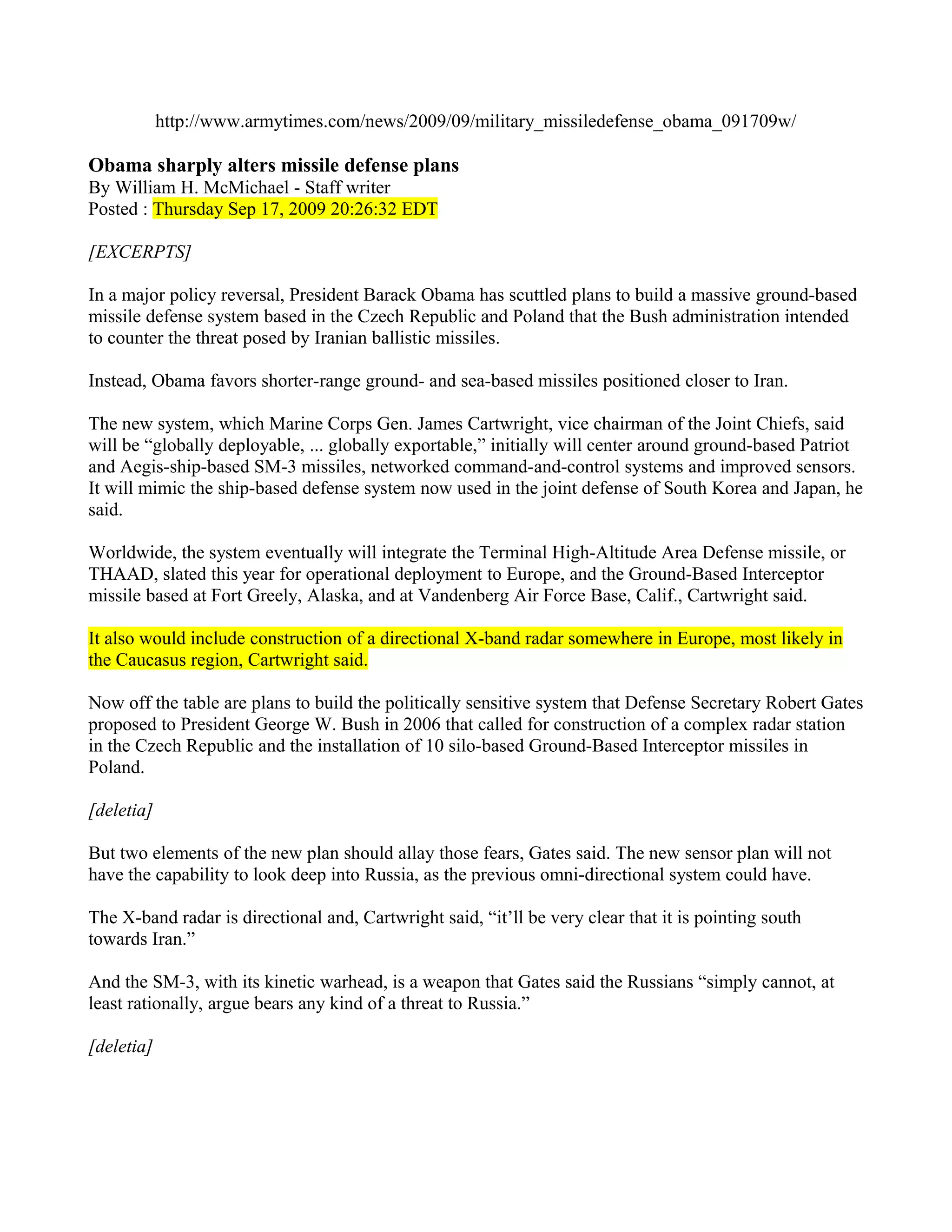 http://www.armytimes.com/news/2009/09/military_missiledefense_obama_091709w/

Obama sharply alters missile defense plans
By William H. McMichael - Staff writer
Posted : Thursday Sep 17, 2009 20:26:32 EDT

[EXCERPTS]

In a major policy reversal, President Barack Obama has scuttled plans to build a massive ground-based
missile defense system based in the Czech Republic and Poland that the Bush administration intended
to counter the threat posed by Iranian ballistic missiles.

Instead, Obama favors shorter-range ground- and sea-based missiles positioned closer to Iran.

The new system, which Marine Corps Gen. James Cartwright, vice chairman of the Joint Chiefs, said
will be “globally deployable, ... globally exportable,” initially will center around ground-based Patriot
and Aegis-ship-based SM-3 missiles, networked command-and-control systems and improved sensors.
It will mimic the ship-based defense system now used in the joint defense of South Korea and Japan, he
said.

Worldwide, the system eventually will integrate the Terminal High-Altitude Area Defense missile, or
THAAD, slated this year for operational deployment to Europe, and the Ground-Based Interceptor
missile based at Fort Greely, Alaska, and at Vandenberg Air Force Base, Calif., Cartwright said.

It also would include construction of a directional X-band radar somewhere in Europe, most likely in
the Caucasus region, Cartwright said.

Now off the table are plans to build the politically sensitive system that Defense Secretary Robert Gates
proposed to President George W. Bush in 2006 that called for construction of a complex radar station
in the Czech Republic and the installation of 10 silo-based Ground-Based Interceptor missiles in
Poland.

[deletia]

But two elements of the new plan should allay those fears, Gates said. The new sensor plan will not
have the capability to look deep into Russia, as the previous omni-directional system could have.

The X-band radar is directional and, Cartwright said, “it’ll be very clear that it is pointing south
towards Iran.”

And the SM-3, with its kinetic warhead, is a weapon that Gates said the Russians “simply cannot, at
least rationally, argue bears any kind of a threat to Russia.”

[deletia]
 