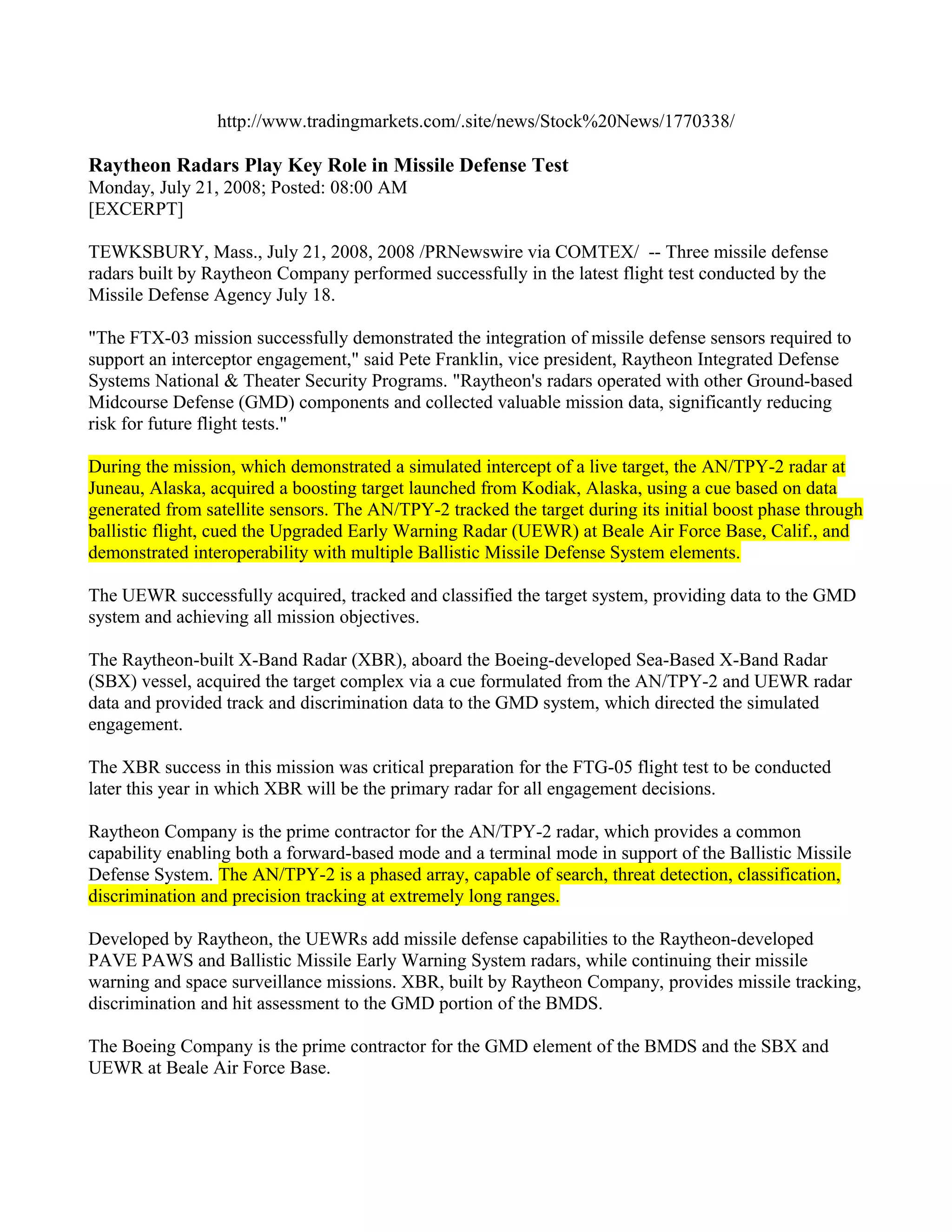 http://www.tradingmarkets.com/.site/news/Stock%20News/1770338/

Raytheon Radars Play Key Role in Missile Defense Test
Monday, July 21, 2008; Posted: 08:00 AM
[EXCERPT]

TEWKSBURY, Mass., July 21, 2008, 2008 /PRNewswire via COMTEX/ -- Three missile defense
radars built by Raytheon Company performed successfully in the latest flight test conducted by the
Missile Defense Agency July 18.

"The FTX-03 mission successfully demonstrated the integration of missile defense sensors required to
support an interceptor engagement," said Pete Franklin, vice president, Raytheon Integrated Defense
Systems National & Theater Security Programs. "Raytheon's radars operated with other Ground-based
Midcourse Defense (GMD) components and collected valuable mission data, significantly reducing
risk for future flight tests."

During the mission, which demonstrated a simulated intercept of a live target, the AN/TPY-2 radar at
Juneau, Alaska, acquired a boosting target launched from Kodiak, Alaska, using a cue based on data
generated from satellite sensors. The AN/TPY-2 tracked the target during its initial boost phase through
ballistic flight, cued the Upgraded Early Warning Radar (UEWR) at Beale Air Force Base, Calif., and
demonstrated interoperability with multiple Ballistic Missile Defense System elements.

The UEWR successfully acquired, tracked and classified the target system, providing data to the GMD
system and achieving all mission objectives.

The Raytheon-built X-Band Radar (XBR), aboard the Boeing-developed Sea-Based X-Band Radar
(SBX) vessel, acquired the target complex via a cue formulated from the AN/TPY-2 and UEWR radar
data and provided track and discrimination data to the GMD system, which directed the simulated
engagement.

The XBR success in this mission was critical preparation for the FTG-05 flight test to be conducted
later this year in which XBR will be the primary radar for all engagement decisions.

Raytheon Company is the prime contractor for the AN/TPY-2 radar, which provides a common
capability enabling both a forward-based mode and a terminal mode in support of the Ballistic Missile
Defense System. The AN/TPY-2 is a phased array, capable of search, threat detection, classification,
discrimination and precision tracking at extremely long ranges.

Developed by Raytheon, the UEWRs add missile defense capabilities to the Raytheon-developed
PAVE PAWS and Ballistic Missile Early Warning System radars, while continuing their missile
warning and space surveillance missions. XBR, built by Raytheon Company, provides missile tracking,
discrimination and hit assessment to the GMD portion of the BMDS.

The Boeing Company is the prime contractor for the GMD element of the BMDS and the SBX and
UEWR at Beale Air Force Base.
 