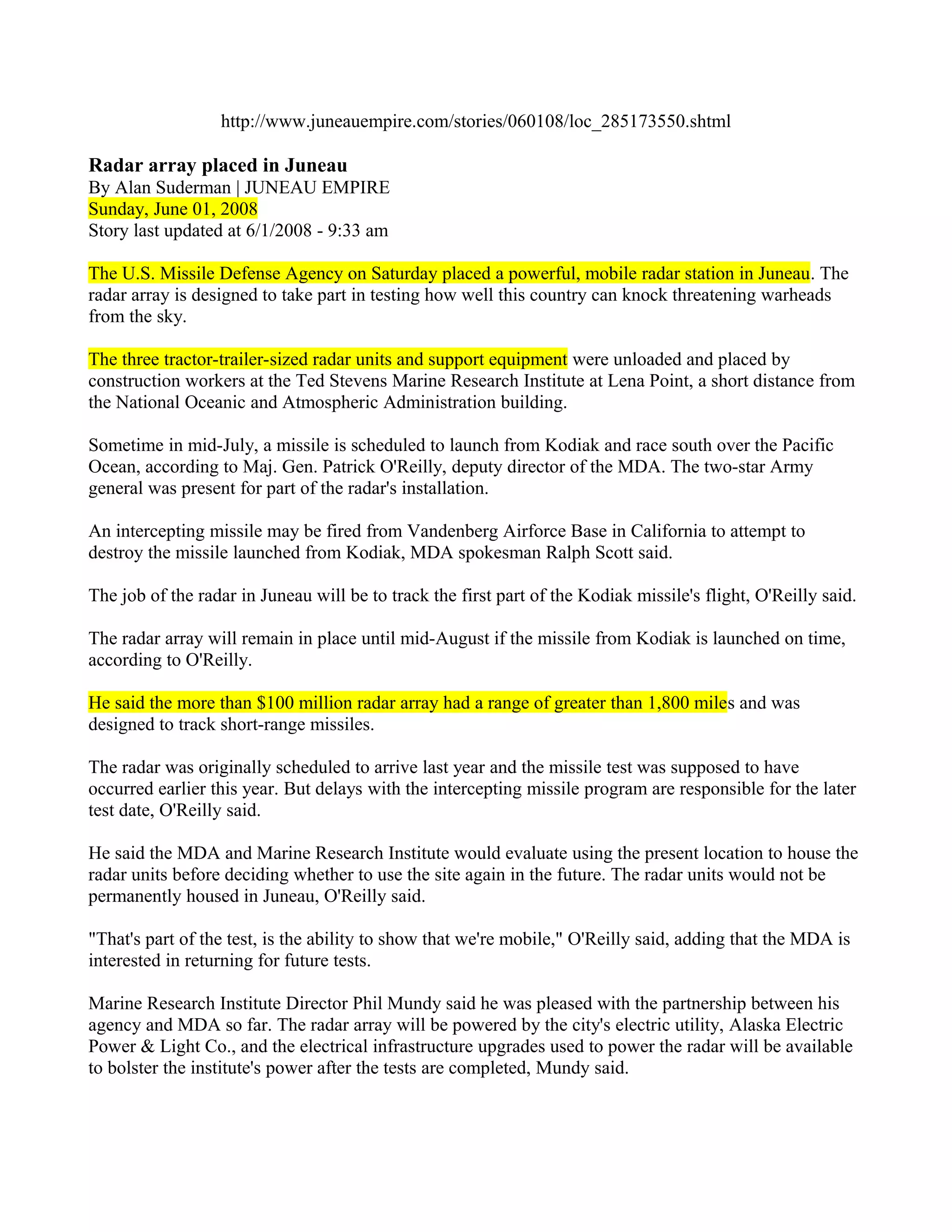 http://www.juneauempire.com/stories/060108/loc_285173550.shtml

Radar array placed in Juneau
By Alan Suderman | JUNEAU EMPIRE
Sunday, June 01, 2008
Story last updated at 6/1/2008 - 9:33 am

The U.S. Missile Defense Agency on Saturday placed a powerful, mobile radar station in Juneau. The
radar array is designed to take part in testing how well this country can knock threatening warheads
from the sky.

The three tractor-trailer-sized radar units and support equipment were unloaded and placed by
construction workers at the Ted Stevens Marine Research Institute at Lena Point, a short distance from
the National Oceanic and Atmospheric Administration building.

Sometime in mid-July, a missile is scheduled to launch from Kodiak and race south over the Pacific
Ocean, according to Maj. Gen. Patrick O'Reilly, deputy director of the MDA. The two-star Army
general was present for part of the radar's installation.

An intercepting missile may be fired from Vandenberg Airforce Base in California to attempt to
destroy the missile launched from Kodiak, MDA spokesman Ralph Scott said.

The job of the radar in Juneau will be to track the first part of the Kodiak missile's flight, O'Reilly said.

The radar array will remain in place until mid-August if the missile from Kodiak is launched on time,
according to O'Reilly.

He said the more than $100 million radar array had a range of greater than 1,800 miles and was
designed to track short-range missiles.

The radar was originally scheduled to arrive last year and the missile test was supposed to have
occurred earlier this year. But delays with the intercepting missile program are responsible for the later
test date, O'Reilly said.

He said the MDA and Marine Research Institute would evaluate using the present location to house the
radar units before deciding whether to use the site again in the future. The radar units would not be
permanently housed in Juneau, O'Reilly said.

"That's part of the test, is the ability to show that we're mobile," O'Reilly said, adding that the MDA is
interested in returning for future tests.

Marine Research Institute Director Phil Mundy said he was pleased with the partnership between his
agency and MDA so far. The radar array will be powered by the city's electric utility, Alaska Electric
Power & Light Co., and the electrical infrastructure upgrades used to power the radar will be available
to bolster the institute's power after the tests are completed, Mundy said.
 