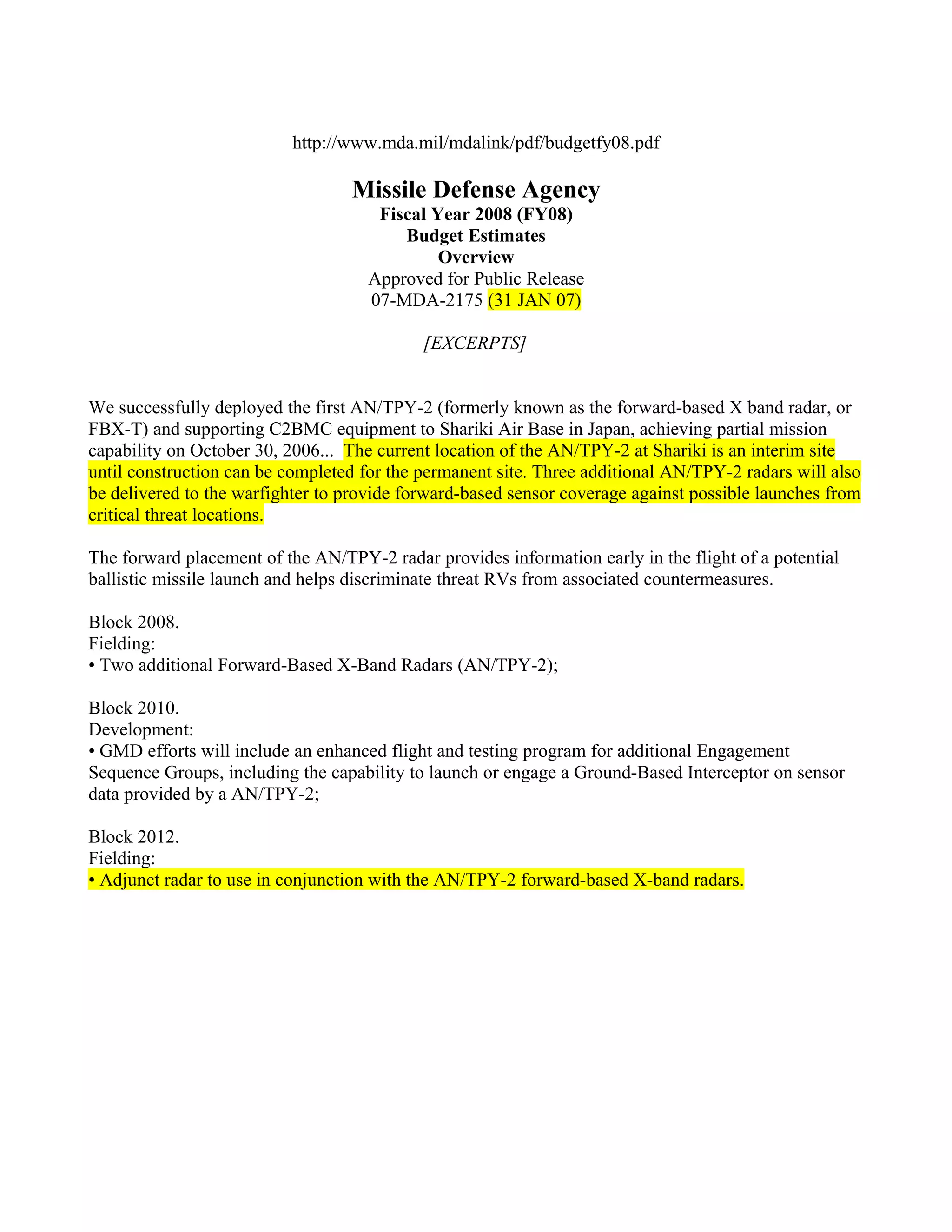 http://www.mda.mil/mdalink/pdf/budgetfy08.pdf

                                  Missile Defense Agency
                                     Fiscal Year 2008 (FY08)
                                        Budget Estimates
                                             Overview
                                    Approved for Public Release
                                    07-MDA-2175 (31 JAN 07)

                                            [EXCERPTS]


We successfully deployed the first AN/TPY-2 (formerly known as the forward-based X band radar, or
FBX-T) and supporting C2BMC equipment to Shariki Air Base in Japan, achieving partial mission
capability on October 30, 2006... The current location of the AN/TPY-2 at Shariki is an interim site
until construction can be completed for the permanent site. Three additional AN/TPY-2 radars will also
be delivered to the warfighter to provide forward-based sensor coverage against possible launches from
critical threat locations.

The forward placement of the AN/TPY-2 radar provides information early in the flight of a potential
ballistic missile launch and helps discriminate threat RVs from associated countermeasures.

Block 2008.
Fielding:
• Two additional Forward-Based X-Band Radars (AN/TPY-2);

Block 2010.
Development:
• GMD efforts will include an enhanced flight and testing program for additional Engagement
Sequence Groups, including the capability to launch or engage a Ground-Based Interceptor on sensor
data provided by a AN/TPY-2;

Block 2012.
Fielding:
• Adjunct radar to use in conjunction with the AN/TPY-2 forward-based X-band radars.
 