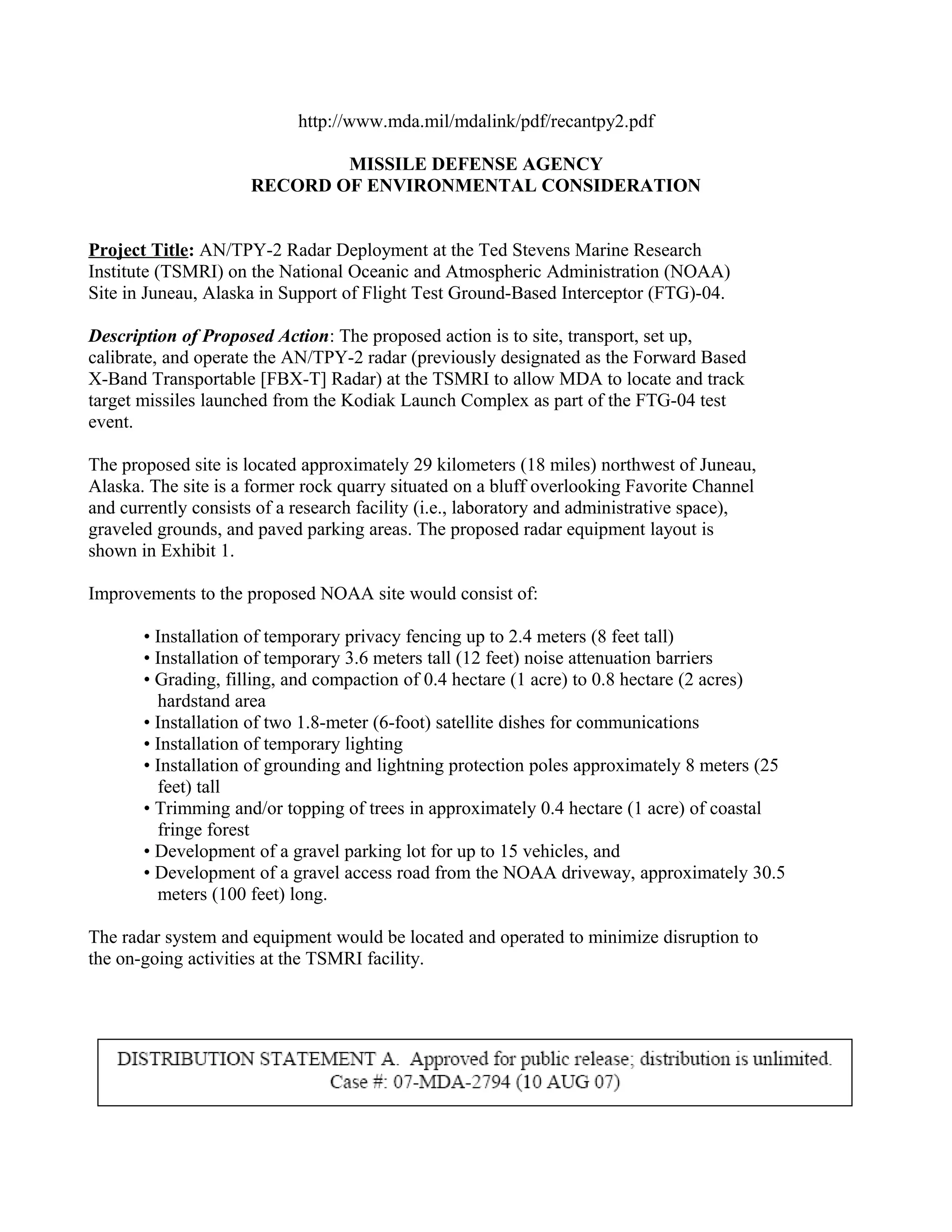 http://www.mda.mil/mdalink/pdf/recantpy2.pdf

                             MISSILE DEFENSE AGENCY
                     RECORD OF ENVIRONMENTAL CONSIDERATION


Project Title: AN/TPY-2 Radar Deployment at the Ted Stevens Marine Research
Institute (TSMRI) on the National Oceanic and Atmospheric Administration (NOAA)
Site in Juneau, Alaska in Support of Flight Test Ground-Based Interceptor (FTG)-04.

Description of Proposed Action: The proposed action is to site, transport, set up,
calibrate, and operate the AN/TPY-2 radar (previously designated as the Forward Based
X-Band Transportable [FBX-T] Radar) at the TSMRI to allow MDA to locate and track
target missiles launched from the Kodiak Launch Complex as part of the FTG-04 test
event.

The proposed site is located approximately 29 kilometers (18 miles) northwest of Juneau,
Alaska. The site is a former rock quarry situated on a bluff overlooking Favorite Channel
and currently consists of a research facility (i.e., laboratory and administrative space),
graveled grounds, and paved parking areas. The proposed radar equipment layout is
shown in Exhibit 1.

Improvements to the proposed NOAA site would consist of:

       • Installation of temporary privacy fencing up to 2.4 meters (8 feet tall)
       • Installation of temporary 3.6 meters tall (12 feet) noise attenuation barriers
       • Grading, filling, and compaction of 0.4 hectare (1 acre) to 0.8 hectare (2 acres)
         hardstand area
       • Installation of two 1.8-meter (6-foot) satellite dishes for communications
       • Installation of temporary lighting
       • Installation of grounding and lightning protection poles approximately 8 meters (25
         feet) tall
       • Trimming and/or topping of trees in approximately 0.4 hectare (1 acre) of coastal
         fringe forest
       • Development of a gravel parking lot for up to 15 vehicles, and
       • Development of a gravel access road from the NOAA driveway, approximately 30.5
         meters (100 feet) long.

The radar system and equipment would be located and operated to minimize disruption to
the on-going activities at the TSMRI facility.
 