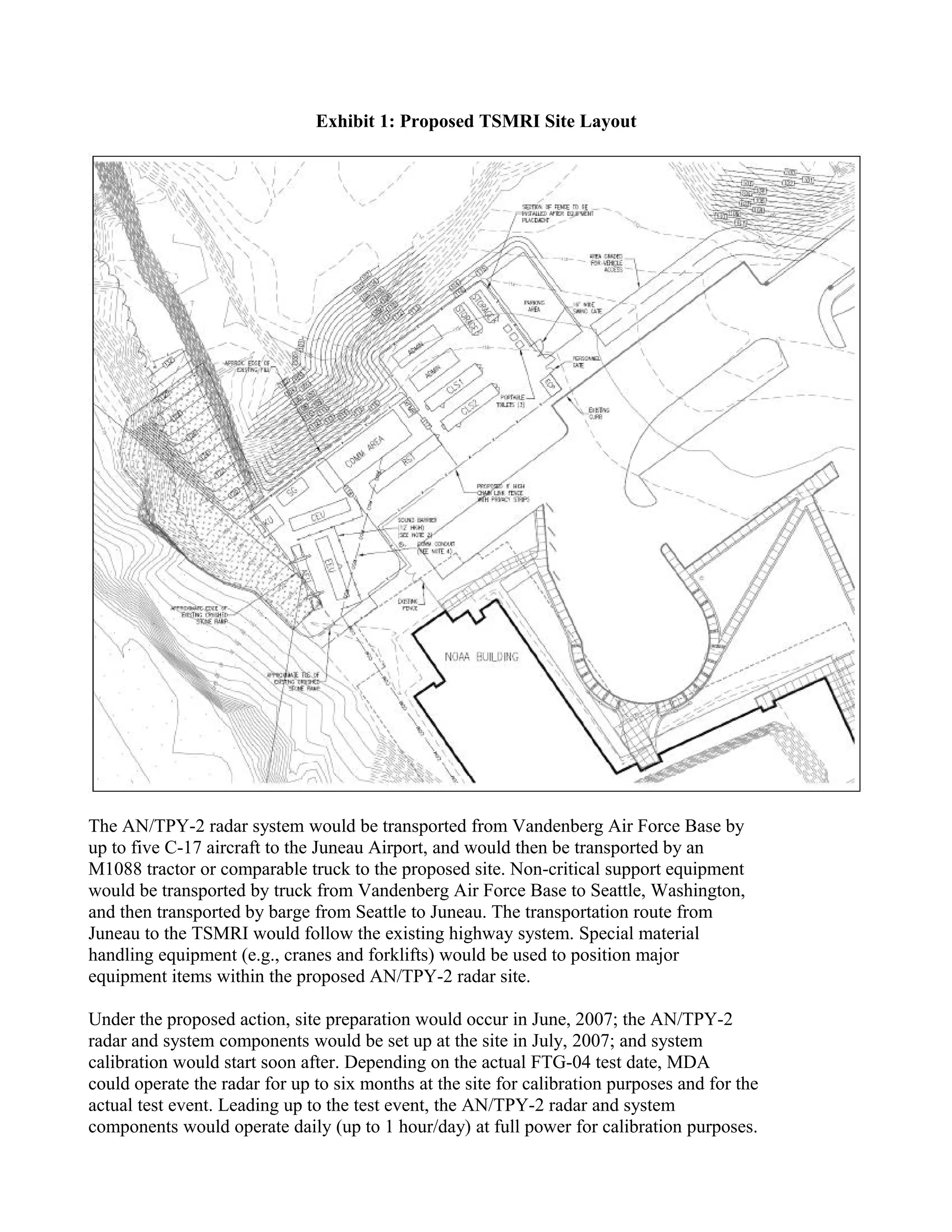 Exhibit 1: Proposed TSMRI Site Layout




The AN/TPY-2 radar system would be transported from Vandenberg Air Force Base by
up to five C-17 aircraft to the Juneau Airport, and would then be transported by an
M1088 tractor or comparable truck to the proposed site. Non-critical support equipment
would be transported by truck from Vandenberg Air Force Base to Seattle, Washington,
and then transported by barge from Seattle to Juneau. The transportation route from
Juneau to the TSMRI would follow the existing highway system. Special material
handling equipment (e.g., cranes and forklifts) would be used to position major
equipment items within the proposed AN/TPY-2 radar site.

Under the proposed action, site preparation would occur in June, 2007; the AN/TPY-2
radar and system components would be set up at the site in July, 2007; and system
calibration would start soon after. Depending on the actual FTG-04 test date, MDA
could operate the radar for up to six months at the site for calibration purposes and for the
actual test event. Leading up to the test event, the AN/TPY-2 radar and system
components would operate daily (up to 1 hour/day) at full power for calibration purposes.
 