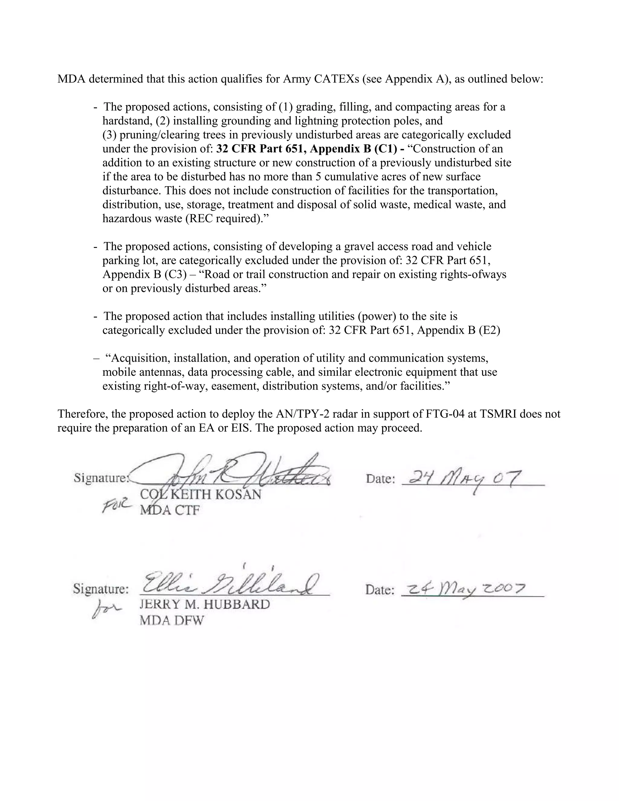 MDA determined that this action qualifies for Army CATEXs (see Appendix A), as outlined below:

      - The proposed actions, consisting of (1) grading, filling, and compacting areas for a
        hardstand, (2) installing grounding and lightning protection poles, and
        (3) pruning/clearing trees in previously undisturbed areas are categorically excluded
        under the provision of: 32 CFR Part 651, Appendix B (C1) - “Construction of an
        addition to an existing structure or new construction of a previously undisturbed site
        if the area to be disturbed has no more than 5 cumulative acres of new surface
        disturbance. This does not include construction of facilities for the transportation,
        distribution, use, storage, treatment and disposal of solid waste, medical waste, and
        hazardous waste (REC required).”

      - The proposed actions, consisting of developing a gravel access road and vehicle
        parking lot, are categorically excluded under the provision of: 32 CFR Part 651,
        Appendix B (C3) – “Road or trail construction and repair on existing rights-ofways
        or on previously disturbed areas.”

      - The proposed action that includes installing utilities (power) to the site is
        categorically excluded under the provision of: 32 CFR Part 651, Appendix B (E2)

      – “Acquisition, installation, and operation of utility and communication systems,
        mobile antennas, data processing cable, and similar electronic equipment that use
        existing right-of-way, easement, distribution systems, and/or facilities.”

Therefore, the proposed action to deploy the AN/TPY-2 radar in support of FTG-04 at TSMRI does not
require the preparation of an EA or EIS. The proposed action may proceed.
 