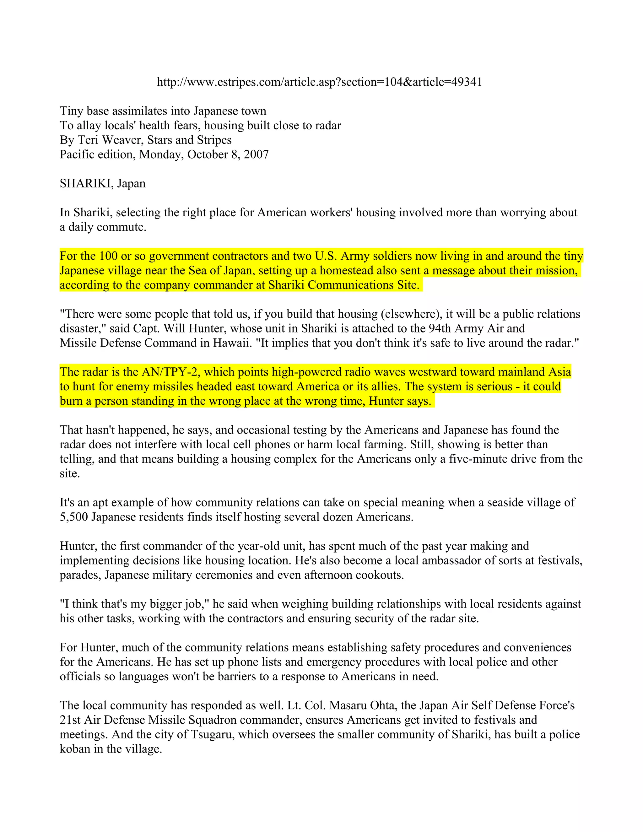 http://www.estripes.com/article.asp?section=104&article=49341

Tiny base assimilates into Japanese town
To allay locals' health fears, housing built close to radar
By Teri Weaver, Stars and Stripes
Pacific edition, Monday, October 8, 2007

SHARIKI, Japan

In Shariki, selecting the right place for American workers' housing involved more than worrying about
a daily commute.

For the 100 or so government contractors and two U.S. Army soldiers now living in and around the tiny
Japanese village near the Sea of Japan, setting up a homestead also sent a message about their mission,
according to the company commander at Shariki Communications Site.

"There were some people that told us, if you build that housing (elsewhere), it will be a public relations
disaster," said Capt. Will Hunter, whose unit in Shariki is attached to the 94th Army Air and
Missile Defense Command in Hawaii. "It implies that you don't think it's safe to live around the radar."

The radar is the AN/TPY-2, which points high-powered radio waves westward toward mainland Asia
to hunt for enemy missiles headed east toward America or its allies. The system is serious - it could
burn a person standing in the wrong place at the wrong time, Hunter says.

That hasn't happened, he says, and occasional testing by the Americans and Japanese has found the
radar does not interfere with local cell phones or harm local farming. Still, showing is better than
telling, and that means building a housing complex for the Americans only a five-minute drive from the
site.

It's an apt example of how community relations can take on special meaning when a seaside village of
5,500 Japanese residents finds itself hosting several dozen Americans.

Hunter, the first commander of the year-old unit, has spent much of the past year making and
implementing decisions like housing location. He's also become a local ambassador of sorts at festivals,
parades, Japanese military ceremonies and even afternoon cookouts.

"I think that's my bigger job," he said when weighing building relationships with local residents against
his other tasks, working with the contractors and ensuring security of the radar site.

For Hunter, much of the community relations means establishing safety procedures and conveniences
for the Americans. He has set up phone lists and emergency procedures with local police and other
officials so languages won't be barriers to a response to Americans in need.

The local community has responded as well. Lt. Col. Masaru Ohta, the Japan Air Self Defense Force's
21st Air Defense Missile Squadron commander, ensures Americans get invited to festivals and
meetings. And the city of Tsugaru, which oversees the smaller community of Shariki, has built a police
koban in the village.
 
