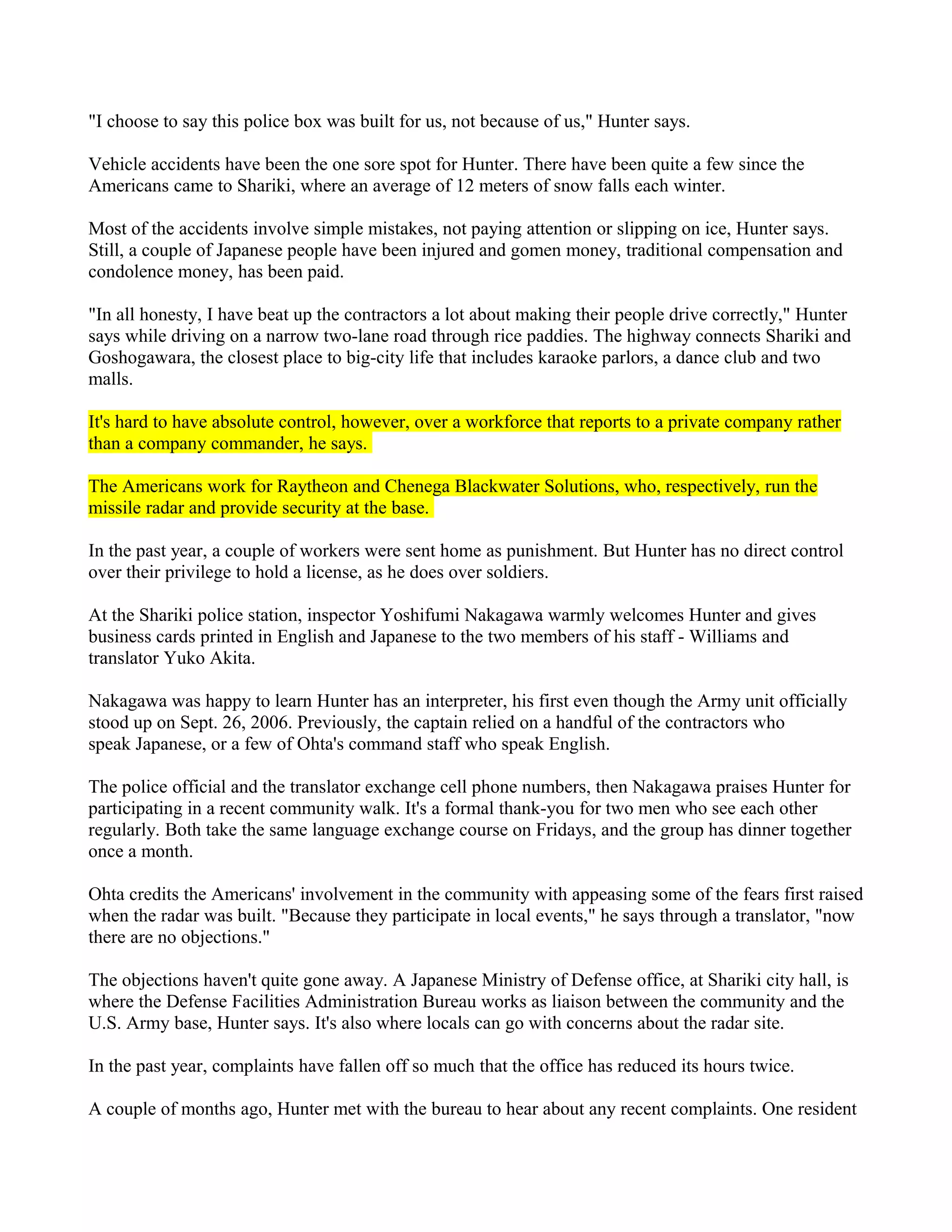 "I choose to say this police box was built for us, not because of us," Hunter says.

Vehicle accidents have been the one sore spot for Hunter. There have been quite a few since the
Americans came to Shariki, where an average of 12 meters of snow falls each winter.

Most of the accidents involve simple mistakes, not paying attention or slipping on ice, Hunter says.
Still, a couple of Japanese people have been injured and gomen money, traditional compensation and
condolence money, has been paid.

"In all honesty, I have beat up the contractors a lot about making their people drive correctly," Hunter
says while driving on a narrow two-lane road through rice paddies. The highway connects Shariki and
Goshogawara, the closest place to big-city life that includes karaoke parlors, a dance club and two
malls.

It's hard to have absolute control, however, over a workforce that reports to a private company rather
than a company commander, he says.

The Americans work for Raytheon and Chenega Blackwater Solutions, who, respectively, run the
missile radar and provide security at the base.

In the past year, a couple of workers were sent home as punishment. But Hunter has no direct control
over their privilege to hold a license, as he does over soldiers.

At the Shariki police station, inspector Yoshifumi Nakagawa warmly welcomes Hunter and gives
business cards printed in English and Japanese to the two members of his staff - Williams and
translator Yuko Akita.

Nakagawa was happy to learn Hunter has an interpreter, his first even though the Army unit officially
stood up on Sept. 26, 2006. Previously, the captain relied on a handful of the contractors who
speak Japanese, or a few of Ohta's command staff who speak English.

The police official and the translator exchange cell phone numbers, then Nakagawa praises Hunter for
participating in a recent community walk. It's a formal thank-you for two men who see each other
regularly. Both take the same language exchange course on Fridays, and the group has dinner together
once a month.

Ohta credits the Americans' involvement in the community with appeasing some of the fears first raised
when the radar was built. "Because they participate in local events," he says through a translator, "now
there are no objections."

The objections haven't quite gone away. A Japanese Ministry of Defense office, at Shariki city hall, is
where the Defense Facilities Administration Bureau works as liaison between the community and the
U.S. Army base, Hunter says. It's also where locals can go with concerns about the radar site.

In the past year, complaints have fallen off so much that the office has reduced its hours twice.

A couple of months ago, Hunter met with the bureau to hear about any recent complaints. One resident
 