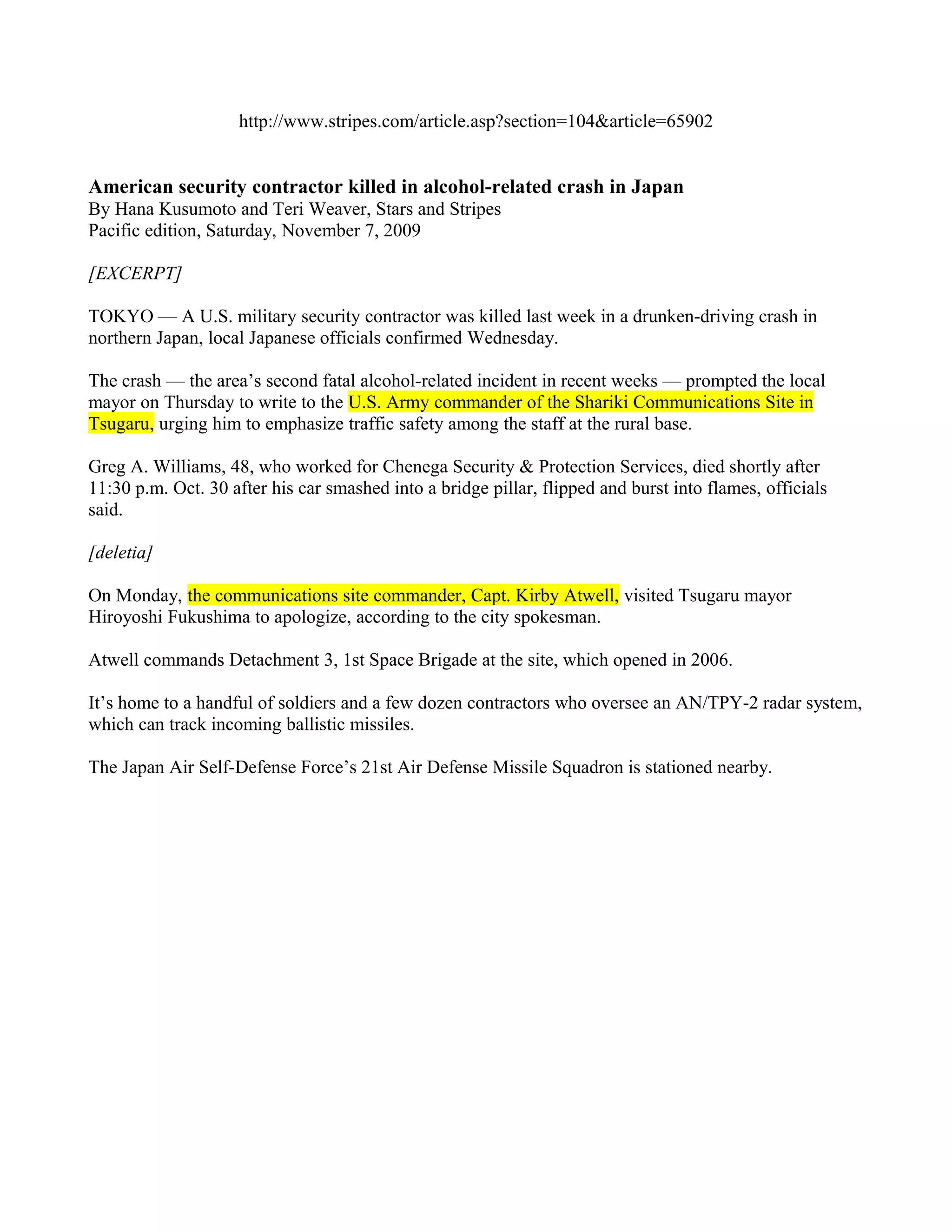 http://www.stripes.com/article.asp?section=104&article=65902


American security contractor killed in alcohol-related crash in Japan
By Hana Kusumoto and Teri Weaver, Stars and Stripes
Pacific edition, Saturday, November 7, 2009

[EXCERPT]

TOKYO — A U.S. military security contractor was killed last week in a drunken-driving crash in
northern Japan, local Japanese officials confirmed Wednesday.

The crash — the area’s second fatal alcohol-related incident in recent weeks — prompted the local
mayor on Thursday to write to the U.S. Army commander of the Shariki Communications Site in
Tsugaru, urging him to emphasize traffic safety among the staff at the rural base.

Greg A. Williams, 48, who worked for Chenega Security & Protection Services, died shortly after
11:30 p.m. Oct. 30 after his car smashed into a bridge pillar, flipped and burst into flames, officials
said.

[deletia]

On Monday, the communications site commander, Capt. Kirby Atwell, visited Tsugaru mayor
Hiroyoshi Fukushima to apologize, according to the city spokesman.

Atwell commands Detachment 3, 1st Space Brigade at the site, which opened in 2006.

It’s home to a handful of soldiers and a few dozen contractors who oversee an AN/TPY-2 radar system,
which can track incoming ballistic missiles.

The Japan Air Self-Defense Force’s 21st Air Defense Missile Squadron is stationed nearby.
 