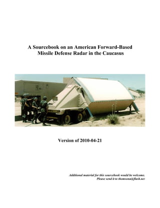 A Sourcebook on an American Forward-Based
    Missile Defense Radar in the Caucasus




           Version of 2010-04-21




                Additional material for this sourcebook would be welcome.
                                      Please send it to thomsona@flash.net
 