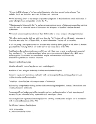 * Keeps the PM informed of his/her availability during other than normal business hours. This
includes, but is not limited to, weekends, holidays, and vacations.

* Upon becoming aware of any alleged or potential complaints of discrimination, sexual harassment or
unfair labor practices, immediately notifies the PM.

* Maintains daily liaison with the PM and any contractor/government officials encountered during their
respective shift to ensure the terms of the contract are being met to the client's satisfaction and
expectation.

* Conducts unannounced inspections on their shift in order to assess assigned officer performance.

* Develops a site-specific shift test with input from the PM. Testing will provide quality assurance to
determine a security force officer's ability to retain information. Testing will be on going.

* The off-going Area Supervisor will be available after hours by phone, pager, or cell phone to provide
guidance to the working shift on site and to answer any issues posed by the PM.

Qualifications To perform this job successfully, an individual must be able to perform each essential
duty satisfactorily. The requirements listed below are representative of the knowledge, skill, and/or
ability required. Reasonable accommodations may be made to enable individuals with
disabilities to perform the essential functions.

Education and/or Experience

Must be at least 21 years of age but not have reached age 65.

Minimum of an AA degree preferably in a law enforcement discipline.

Extensive supervisory experience preferably with a civilian police force, military police force, or
civilian security guard organization.

Completed a bona fide law enforcement course of instruction

Successfully completed all training and have obtained all required permits, licenses, certifications and
security clearances for the site.

Possess significant background, either through experience and/or education, in basic security guard
site-specific procedures including supervision policies and procedures.

Possess significant experience in making decisions affecting security at the assigned site in accordance
with policies and directives of the PM.

Certificates, Licenses, Registrations

* U.S. Citizenship
* A valid state drivers license.
 