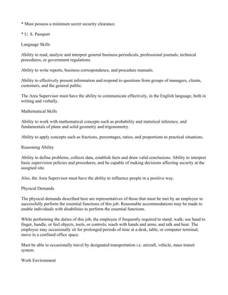 * Must possess a minimum secret security clearance.

* U. S. Passport

Language Skills

Ability to read, analyze and interpret general business periodicals, professional journals, technical
procedures, or government regulations.

Ability to write reports, business correspondence, and procedure manuals.

Ability to effectively present information and respond to questions from groups of managers, clients,
customers, and the general public.

The Area Supervisor must have the ability to communicate effectively, in the English language, both in
writing and verbally.

Mathematical Skills

Ability to work with mathematical concepts such as probability and statistical inference, and
fundamentals of plane and solid geometry and trigonometry.

Ability to apply concepts such as fractions, percentages, ratios, and proportions to practical situations.

Reasoning Ability

Ability to define problems, collects data, establish facts and draw valid conclusions. Ability to interpret
basic supervision policies and procedures, and be capable of making decisions affecting security at the
assigned site.

Also, the Area Supervisor must have the ability to influence people in a positive way.

Physical Demands

The physical demands described here are representatives of those that must be met by an employee to
successfully perform the essential functions of this job. Reasonable accommodations may be made to
enable individuals with disabilities to perform the essential functions.

While performing the duties of this job, the employee if frequently required to stand; walk; use hand to
finger, handle, or feel objects, tools, or controls; reach with hands and arms; and talk and hear. The
employee may occasionally sit for prolonged periods of time at a desk, table, or computer terminal;
move in a confined office space.

Must be able to occasionally travel by designated transportation i.e. aircraft, vehicle, mass transit
system.

Work Environment
 