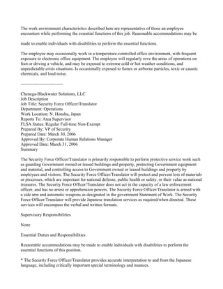 The work environment characteristics described here are representative of those an employee
encounters while performing the essential functions of this job. Reasonable accommodations may be

made to enable individuals with disabilities to perform the essential functions.

The employee may occasionally work in a temperature-controlled office environment, with frequent
exposure to electronic office equipment. The employee will regularly rove the areas of operations on
foot or driving a vehicle, and may be exposed to extreme cold or hot weather conditions, and
unpredictable crisis situations. Is occasionally exposed to fumes or airborne particles, toxic or caustic
chemicals, and loud noise.

-----------------------------

Chenega-Blackwater Solutions, LLC
Job Description
Job Title: Security Force Officer/Translator
Department: Operations
Work Location: N. Honshu, Japan
Reports To: Area Supervisor
FLSA Status: Regular Full-time Non-Exempt
Prepared By: VP of Security
Prepared Date: March 30, 2006
Approved By: Corporate Human Relations Manager
Approved Date: March 31, 2006
Summary

The Security Force Officer/Translator is primarily responsible to perform protective service work such
as guarding Government owned or leased buildings and property, protecting Government equipment
and material, and controlling access to Government owned or leased buildings and property by
employees and visitors. The Security Force Officer/Translator will protect and prevent loss of materials
or processes, which are important for national defense, public health or safety, or their value as national
treasures. The Security Force Officer/Translator does not act in the capacity of a law enforcement
officer, and has no arrest or apprehension powers. The Security Force Officer/Translator is armed with
a side arm and automatic weapons as designated in the government Statement of Work. The Security
Force Officer/Translator will provide Japanese translation services as required/when directed. These
services will encompass the verbal and written formats.

Supervisory Responsibilities

None

Essential Duties and Responsibilities

Reasonable accommodations may be made to enable individuals with disabilities to perform the
essential functions of this position.

* The Security Force Officer/Translator provides accurate interpretation to and from the Japanese
language, including critically important special terminology and nuances.
 